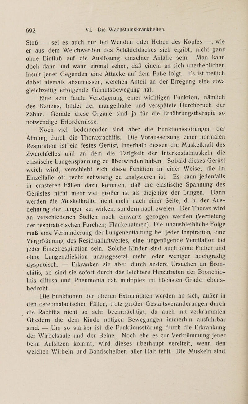 Stoß — sei es auch nur bei Wenden oder Heben des Kopfes —, wie er aus dem Weichwerden des Schädeldaches sich ergibt, nicht ganz ohne Einfluß auf die Auslösung einzelner Anfälle sein. Man kann doch dann und wann einmal sehen, daß einem an sich unerheblichen Insult jener Gegenden eine Attacke auf dem Fuße folgt. Es ist freilich dabei niemals abzumessen, welchen Anteil an der Erregung eine etwa gleichzeitig erfolgende Gemütsbewegung hat. Eine sehr fatale Verzögerung einer wichtigen Funktion, nämlich des Kauens, bildet der mangelhafte und verspätete Durchbruch der Zähne. Gerade diese Organe sind ja für die Ernährungstherapie so notwendige Erfordernisse. Noch viel bedeutender sind aber die Funktionsstörungen der Atmung durch die Thoraxrachitis. Die Voraussetzung einer normalen Respiration ist ein festes Gerüst, innerhalb dessen die Muskelkraft des Zwerchfelles und an dem die Tätigkeit der Interkostalmuskeln die elastische Lungenspannung zu überwinden haben. Sobald dieses Gerüst weich wird, verschiebt sich diese Funktion in einer Weise, die im Einzelfalle oft recht schwierig zu analysieren ist. Es kann jedenfalls in ernsteren Fällen dazu kommen, daß die elastische Spannung des Gerüstes nicht mehr viel größer ist als diejenige der Lungen. Dann werden die Muskelkräfte nicht mehr nach einer Seite, d. h. der Aus¬ dehnung der Lungen zu, wirken, sondern nach zweien. Der Thorax wird an verschiedenen Stellen nach einwärts gezogen werden (Vertiefung der respiratorischen Furchen; Flankenatmen). Die unausbleibliche Folge muß eine Verminderung der Lungenentfaltung bei jeder Inspiration, eine Vergrößerung des Residualluftwertes, eine ungenügende Ventilation bei jeder Einzelrespiration sein. Solche Kinder sind auch ohne Fieber und ohne Lungenaffektion unausgesetzt mehr oder weniger hochgradig dyspnöisch. — Erkranken sie aber durch andere Ursachen an Bron¬ chitis, so sind sie sofort durch das leichtere Hinzutreten der Bronchio¬ litis diffusa und Pneumonia cat. multiplex im höchsten Grade lebens¬ bedroht. Die Funktionen der oberen Extremitäten werden an sich, außer in den osteomalacischen Fällen, trotz großer Gestaltsveränderungen durch die Rachitis nicht so sehr beeinträchtigt, da auch mit verkrümmten Gliedern die dem Kinde nötigen Bewegungen immerhin ausführbar sind. — Um so stärker ist die Funktionsstörung durch die Erkrankung der Wirbelsäule und der Beine. Noch ehe es zur Verkrümmung jener beim Aufsitzen kommt, wird dieses überhaupt vereitelt, wenn den weichen Wirbeln und Bandscheiben aller Halt fehlt. Die Muskeln sind
