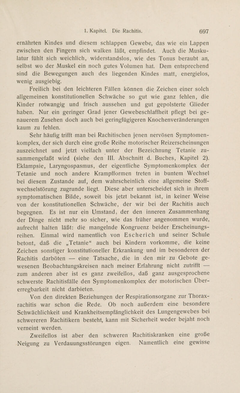 ernährten Kindes und diesem schlappen Gewebe, das wie ein Lappen zwischen den Fingern sich walken läßt, empfindet. Auch die Musku¬ latur fühlt sich weichlich, widerstandslos, wie des Tonus beraubt an, selbst wo der Muskel ein noch gutes Volumen hat. Dem entsprechend sind die Bewegungen auch des liegenden Kindes matt, energielos, wenig ausgiebig. Freilich bei den leichteren Fällen können die Zeichen einer solch allgemeinen konstitutionellen Schwäche so gut wie ganz fehlen, die Kinder rotwangig und frisch aussehen und gut gepolsterte Glieder haben. Nur ein geringer Grad jener Gewebeschlaffheit pflegt bei ge¬ nauerem Zusehen doch auch bei geringfügigeren Knochenveränderungen kaum zu fehlen. Sehr häufig trifft man bei Rachitischen jenen nervösen Symptomen- komplex, der sich durch eine große Reihe motorischer Reizerscheinungen auszeichnet und jetzt vielfach unter der Bezeichnung Tetanie zu¬ sammengefaßt wird (siehe den III. Abschnitt d. Buches, Kapitel 2). Eklampsie, Laryngospasmus, der eigentliche Symptomenkomplex der Tetanie und noch andere Krampfformen treten in buntem Wechsel bei diesem Zustande auf, dem wahrscheinlich eine allgemeine Stoff¬ wechselstörung zugrunde liegt. Diese aber unterscheidet sich in ihrem symptomatischen Bilde, soweit bis jetzt bekannt ist, in keiner Weise von der konstitutionellen Schwäche, der wir bei der Rachitis auch begegnen. Es ist nur ein Umstand, der den inneren Zusammenhang der Dinge nicht mehr so sicher, wie das früher angenommen wurde, aufrecht halten läßt: die mangelnde Kongruenz beider Erscheinungs¬ reihen. Einmal wird namentlich von Escherich und seiner Schule betont, daß die „Tetanie“ auch bei Kindern vorkomme, die keine Zeichen sonstiger konstitutioneller Erkrankung und im besonderen der Rachitis darböten — eine Tatsache, die in den mir zu Gebote ge¬ wesenen Beobachtungskreisen nach meiner Erfahrung nicht zutrifft — zum anderen aber ist es ganz zweifellos, daß ganz ausgesprochene schwerste Rachitisfälle den Symptomenkomplex der motorischen Über¬ erregbarkeit nicht darbieten. Von den direkten Beziehungen der Respirationsorgane zur Thorax¬ rachitis war schon die Rede. Ob noch außerdem eine besondere Schwächlichkeit und Krankheitsempfänglichkeit des Lungengewebes bei schwereren Rachitikern besteht, kann mit Sicherheit weder bejaht noch verneint werden. Zweifellos ist aber den schweren Rachitiskranken eine große Neigung zu Verdauungsstörungen eigen. Namentlich eine gewisse