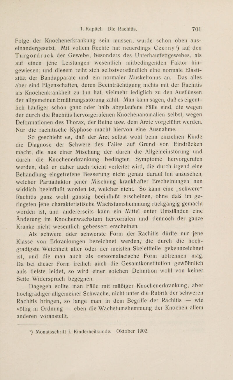 Folge der Knochenerkrankung sein müssen, wurde schon oben aus¬ einandergesetzt. Mit vollem Rechte hat neuerdings Czerny1) auf den Turgordruck der Gewebe, besonders des Unterhautfettgewebes, als auf einen jene Leistungen wesentlich mitbedingenden Faktor hin¬ gewiesen; und diesem reiht sich selbstverständlich eine normale Elasti¬ zität der Bandapparate und ein normaler Muskeltonus an. Das alles aber sind Eigenschaften, deren Beeinträchtigung nichts mit der Rachitis als Knochenkrankheit zu tun hat, vielmehr lediglich zu den Ausflüssen der allgemeinen Ernährungsstörung zählt. Man kann sagen, daß es eigent¬ lich häufiger schon ganz oder halb abgelaufene Fälle sind, die wegen der durch die Rachitis hervorgerufenen Knochenanomalien selbst, wegen Deformationen des Thorax, der Beine usw. dem Arzte vorgeführt werden. Nur die rachitische Kyphose macht hiervon eine Ausnahme. So geschieht es, daß der Arzt selbst wohl beim einzelnen Kinde die Diagnose der Schwere des Falles auf Grund von Eindrücken macht, die aus einer Mischung der durch die Allgemeinstörung und durch die Knochenerkrankung bedingten Symptome hervorgerufen werden, daß er daher auch leicht verleitet wird, die durch irgend eine Behandlung eingetretene Besserung nicht genau darauf hin anzusehen, welcher Partialfaktor jener Mischung krankhafter Erscheinungen nun wirklich beeinflußt worden ist, welcher nicht. So kann eine „schwere“ Rachitis ganz wohl günstig beeinflußt erscheinen, ohne daß im ge¬ ringsten jene charakteristische Wachstumshemmung rückgängig gemacht worden ist, und andererseits kann ein Mittel unter Umständen eine Änderung im Knochenwachstum hervorrufen und dennoch der ganze Kranke nicht wesentlich gebessert erscheinen. Als schwere oder schwerste Form der Rachitis dürfte nur jene Klasse von Erkrankungen bezeichnet werden, die durch die hoch¬ gradigste Weichheit aller oder der meisten Skelettteile gekennzeichnet ist, und die man auch als osteomalacische Form abtrennen mag. Da bei dieser Form freilich auch die Gesamtkonstitution gewöhnlich aufs tiefste leidet, so wird einer solchen Definition wohl von keiner Seite Widerspruch begegnen. Dagegen sollte man Fälle mit mäßiger Knochenerkrankung, aber hochgradiger allgemeiner Schwäche, nicht unter die Rubrik der schweren Rachitis bringen, so lange man in dem Begriffe der Rachitis — wie völlig in Ordnung — eben die Wachstumshemmung der Knochen allem anderen voranstellt.