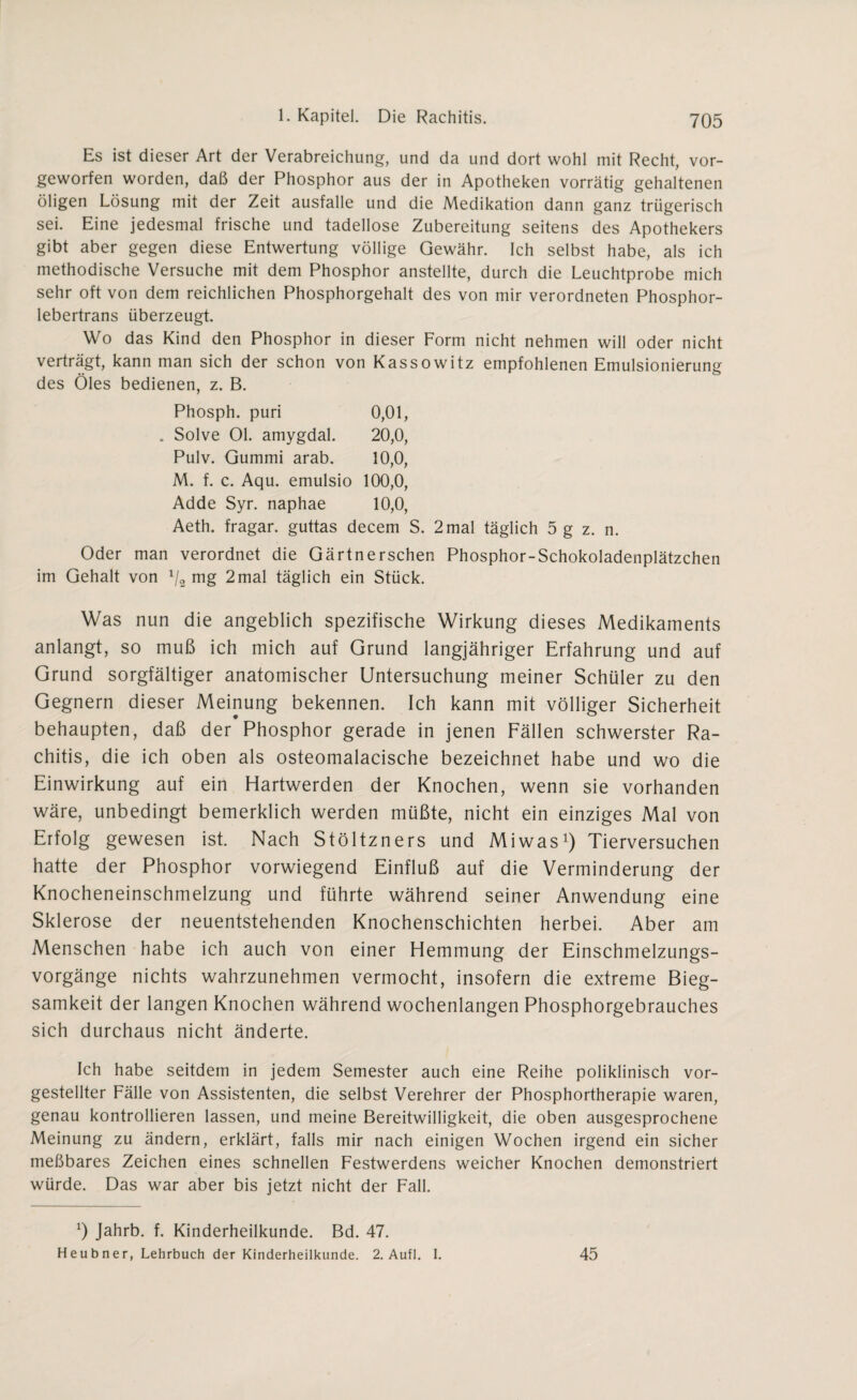 Es ist dieser Art der Verabreichung, und da und dort wohl mit Recht, vor¬ geworfen worden, daß der Phosphor aus der in Apotheken vorrätig gehaltenen öligen Lösung mit der Zeit ausfalle und die Medikation dann ganz trügerisch sei. Eine jedesmal frische und tadellose Zubereitung seitens des Apothekers gibt aber gegen diese Entwertung völlige Gewähr. Ich selbst habe, als ich methodische Versuche mit dem Phosphor anstellte, durch die Leuchtprobe mich sehr oft von dem reichlichen Phosphorgehalt des von mir verordneten Phosphor¬ lebertrans überzeugt. Wo das Kind den Phosphor in dieser Form nicht nehmen will oder nicht verträgt, kann man sich der schon von Kassowitz empfohlenen Emulsionierung des Öles bedienen, z. B. Phosph. puri 0,01, . Solve Ol. amygdal. 20,0, Pulv. Gummi arab. 10,0, M. f. c. Aqu. emulsio 100,0, Adde Syr. naphae 10,0, Aeth. fragar. guttas decem S. 2 mal täglich 5 g z. n. Oder man verordnet die Gärtnersehen Phosphor-Schokoladenplätzchen im Gehalt von x/2 mg 2mal täglich ein Stück. Was nun die angeblich spezifische Wirkung dieses Medikaments anlangt, so muß ich mich auf Grund langjähriger Erfahrung und auf Grund sorgfältiger anatomischer Untersuchung meiner Schüler zu den Gegnern dieser Meinung bekennen. Ich kann mit völliger Sicherheit behaupten, daß der Phosphor gerade in jenen Fällen schwerster Ra¬ chitis, die ich oben als osteomalacische bezeichnet habe und wo die Einwirkung auf ein Hartwerden der Knochen, wenn sie vorhanden wäre, unbedingt bemerklich werden müßte, nicht ein einziges Mal von Erfolg gewesen ist. Nach Stöltzners und Miwas1) Tierversuchen hatte der Phosphor vorwiegend Einfluß auf die Verminderung der Knocheneinschmelzung und führte während seiner Anwendung eine Sklerose der neuentstehenden Knochenschichten herbei. Aber am Menschen habe ich auch von einer Hemmung der Einschmelzungs¬ vorgänge nichts wahrzunehmen vermocht, insofern die extreme Bieg¬ samkeit der langen Knochen während wochenlangen Phosphorgebrauches sich durchaus nicht änderte. Ich habe seitdem in jedem Semester auch eine Reihe poliklinisch vor¬ gestellter Fälle von Assistenten, die selbst Verehrer der Phosphortherapie waren, genau kontrollieren lassen, und meine Bereitwilligkeit, die oben ausgesprochene Meinung zu ändern, erklärt, falls mir nach einigen Wochen irgend ein sicher meßbares Zeichen eines schnellen Festwerdens weicher Knochen demonstriert würde. Das war aber bis jetzt nicht der Fall. b Jahrb. f. Kinderheilkunde. Bd. 47. Heubner, Lehrbuch der Kinderheilkunde. 2. Aufl. 1. 45