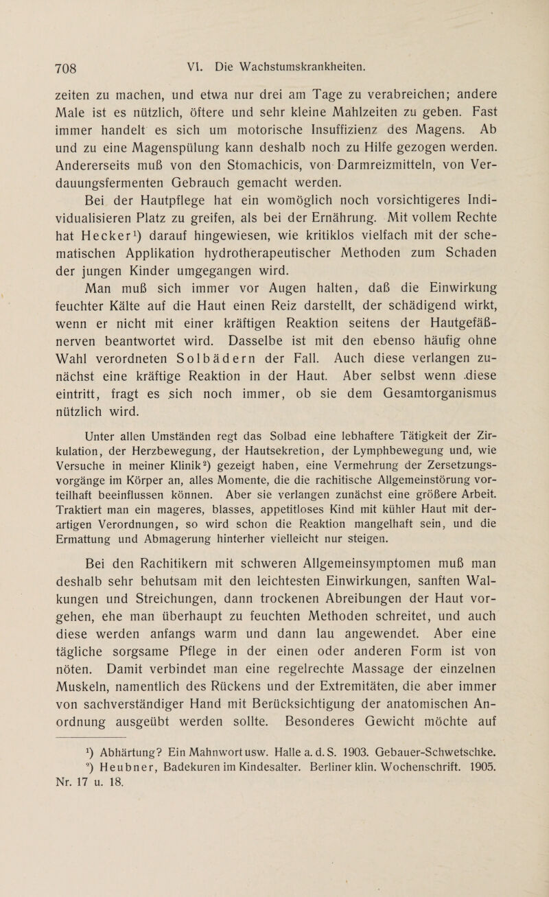 Zeiten zu machen, und etwa nur drei am Tage zu verabreichen; andere Male ist es nützlich, öftere und sehr kleine Mahlzeiten zu geben. Fast immer handelt es sich um motorische Insuffizienz des Magens. Ab und zu eine Magenspülung kann deshalb noch zu Hilfe gezogen werden. Andererseits muß von den Stomachicis, von Darmreizmitteln, von Ver¬ dauungsfermenten Gebrauch gemacht werden. Bei der Hautpflege hat ein womöglich noch vorsichtigeres Indi¬ vidualisieren Platz zu greifen, als bei der Ernährung. Mit vollem Rechte hat Hecker1) darauf hingewiesen, wie kritiklos vielfach mit der sche¬ matischen Applikation hydrotherapeutischer Methoden zum Schaden der jungen Kinder umgegangen wird. Man muß sich immer vor Augen halten, daß die Einwirkung feuchter Kälte auf die Haut einen Reiz darstellt, der schädigend wirkt, wenn er nicht mit einer kräftigen Reaktion seitens der Hautgefäß¬ nerven beantwortet wird. Dasselbe ist mit den ebenso häufig ohne Wahl verordneten Solbädern der Fall. Auch diese verlangen zu¬ nächst eine kräftige Reaktion in der Haut. Aber selbst wenn .diese eintritt, fragt es .sich noch immer, ob sie dem Gesamtorganismus nützlich wird. Unter allen Umständen regt das Solbad eine lebhaftere Tätigkeit der Zir¬ kulation, der Herzbewegung, der Hautsekretion, der Lymphbewegung und, wie Versuche in meiner Klinik2) gezeigt haben, eine Vermehrung der Zersetzungs¬ vorgänge im Körper an, alles Momente, die die rachitische Allgemeinstörung vor¬ teilhaft beeinflussen können. Aber sie verlangen zunächst eine größere Arbeit. Traktiert man ein mageres, blasses, appetitloses Kind mit kühler Haut mit der¬ artigen Verordnungen, so wird schon die Reaktion mangelhaft sein, und die Ermattung und Abmagerung hinterher vielleicht nur steigen. Bei den Rachitikern mit schweren Allgemeinsymptomen muß man deshalb sehr behutsam mit den leichtesten Einwirkungen, sanften Wal¬ kungen und Streichungen, dann trockenen Abreibungen der Haut Vor¬ gehen, ehe man überhaupt zu feuchten Methoden schreitet, und auch diese werden anfangs warm und dann lau angewendet. Aber eine tägliche sorgsame Pflege in der einen oder anderen Form ist von nöten. Damit verbindet man eine regelrechte Massage der einzelnen Muskeln, namentlich des Rückens und der Extremitäten, die aber immer von sachverständiger Hand mit Berücksichtigung der anatomischen An¬ ordnung ausgeübt werden sollte. Besonderes Gewicht möchte auf *) Abhärtung? Ein Mahnwort usw. Halle a.d.S. 1903. Gebauer-Schwetschke. 9) Heubner, Badekuren im Kindesalter. Berliner klin. Wochenschrift. 1905. Nr. 17 u. 18.