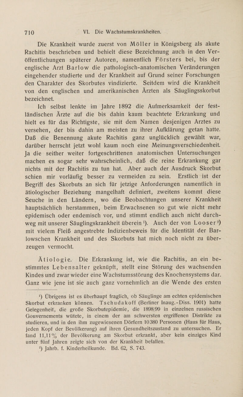 Die Krankheit wurde zuerst von Möller in Königsberg als akute Rachitis beschrieben und behielt diese Bezeichnung auch in den Ver¬ öffentlichungen späterer Autoren, namentlich Försters bei, bis der englische Arzt Barlow die pathologisch-anatomischen Veränderungen eingehender studierte und der Krankheit auf Grund seiner Forschungen den Charakter des Skorbutes vindizierte. Seitdem wird die Krankheit von den englischen und amerikanischen Ärzten als Säuglingsskorbut bezeichnet. Ich selbst lenkte im Jahre 1892 die Aufmerksamkeit der fest¬ ländischen Ärzte auf die bis dahin kaum beachtete Erkrankung und hielt es für das Richtigste, sie mit dem Namen desjenigen Arztes zu versehen, der bis dahin am meisten zu ihrer Aufklärung getan hatte. Daß die Benennung akute Rachitis ganz unglücklich gewählt war, darüber herrscht jetzt wohl kaum noch eine Meinungsverschiedenheit. Ja die seither weiter fortgeschrittenen anatomischen Untersuchungen machen es sogar sehr wahrscheinlich, daß die reine Erkrankung gar nichts mit der Rachitis zu tun hat. Aber auch der Ausdruck Skorbut schien mir vorläufig besser zu vermeiden zu sein. Erstlich ist der Begriff des Skorbuts an sich für jetzige Anforderungen namentlich in ätiologischer Beziehung mangelhaft definiert, zweitens kommt diese Seuche in den Ländern, wo die Beobachtungen unserer Krankheit hauptsächlich herstammen, beim Erwachsenen so gut wie nicht mehr epidemisch oder endemisch vor, und stimmt endlich auch nicht durch¬ weg mit unserer Säuglingskrankheit überein1). Auch der von Looser2) mit vielem Fleiß angestrebte Indizienbeweis für die Identität der Bar- lowschen Krankheit und des Skorbuts hat mich noch nicht zu über¬ zeugen vermocht. Ätiologie. Die Erkrankung ist, wie die Rachitis, an ein be¬ stimmtes Lebensalter geknüpft, stellt eine Störung des wachsenden Kindes und zwar wieder eine Wachstumsstörung des Knochensystems dar. Ganz wie jene ist sie auch ganz vornehmlich an die Wende des ersten 9 Übrigens ist es überhaupt fraglich, ob Säuglinge am echten epidemischen Skorbut erkranken können. Tschudakoff (Berliner Inaug.-Diss. 1901) hatte Gelegenheit, die große Skorbutepidemie, die 1898/99 in einzelnen russischen Gouvernements wütete, in einem der am schwersten ergriffenen Distrikte zu studieren, und in den ihm zugewiesenen Dörfern 10380 Personen (Haus für Haus, jeden Kopf der Bevölkerung) auf ihren Gesundheitszustand zu untersuchen. Er fand 11,11% der Bevölkerung am Skorbut erkrankt, aber kein einziges Kind unter fünf Jahren zeigte sich von der Krankheit befallen. 2) Jahrb. f. Kinderheilkunde. Bd. 62, S. 743.
