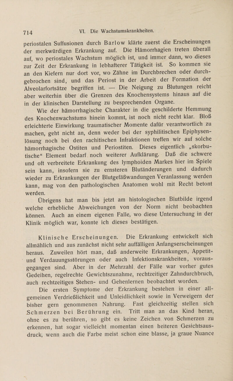 periostalen Suffusionen durch Barlow klärte zuerst die Erscheinungen der merkwürdigen Erkrankung auf. Die Hämorrhagien treten überall auf, wo periostales Wachstum möglich ist, und immer dann, wo dieses zur Zeit der Erkrankung in lebhafterer Tätigkeit ist. So kommen sie an den Kiefern nur dort vor, wo Zähne im Durchbrechen oder durch¬ gebrochen sind, und das Periost in der Arbeit der Formation der Alveolarfortsätze begriffen ist. — Die Neigung zu Blutungen reicht aber weiterhin über die Grenzen des Knochensystems hinaus auf die in der klinischen Darstellung zu besprechenden Organe. Wie der hämorrhagische Charakter in die geschilderte Hemmung des Knochenwachstums hinein kommt, ist noch nicht recht klar. Bloß erleichterte Einwirkung traumatischer Momente dafür verantwortlich zu machen, geht nicht an, denn weder bei der syphilitischen Epiphysen¬ lösung noch bei den rachitischen Infraktionen treffen wir auf solche hämorrhagische Ostiten und Periostiten. Dieses eigentlich „skorbu- tische“ Element bedarf noch weiterer Aufklärung. Daß die schwere und oft verbreitete Erkrankung des lymphoiden Markes hier im Spiele sein kann, insofern sie zu ernsteren Blutänderungen und dadurch wieder zu Erkrankungen der Blutgefäßwandungen Veranlassung werden kann, mag von den pathologischen Anatomen wohl mit Recht betont werden. Übrigens hat man bis jetzt am histologischen Blutbilde irgend welche erhebliche Abweichungen von der Norm nicht beobachten können. Auch an einem eigenen Falle, wo diese Untersuchung in der Klinik möglich war, konnte ich dieses bestätigen. Klinische Erscheinungen. Die Erkrankung entwickelt sich allmählich und aus zunächst nicht sehr auffälligen Anfangserscheinungen heraus. Zuweilen hört man, daß anderweite Erkrankungen, Appetit- und Verdauungsstörungen oder auch Infektionskrankheiten, voraus¬ gegangen sind. Aber in der A^ehrzahl der Fälle war voiher gutes Gedeihen, regelrechte Gewichtszunahme, rechtzeitiger Zahndurchbruch, auch rechtzeitiges Stehen- und Gehenlernen beobachtet worden. Die ersten Symptome der Erkrankung bestehen in einer all¬ gemeinen Verdrießlichkeit und Unleidlichkeit sowie in Verweigern der bisher gern genommenen Nahrung. Fast gleichzeitig stellen sich Schmerzen bei Berührung ein. Tritt man an das Kind heran, ohne es zu berühren, so gibt es keine Zeichen von Schmerzen zu erkennen, hat sogar vielleicht momentan einen heiteren Gesichtsaus¬ druck, wenn auch die Farbe meist schon eine blasse, ja graue Nuance