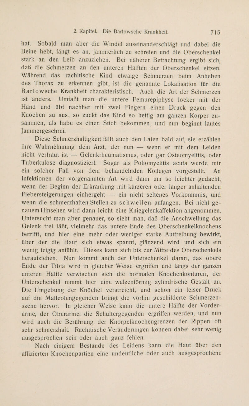 hat. Sobald man aber die Windel auseinanderschlägt und dabei die Beine hebt, fängt es an, jämmerlich zu schreien und die Oberschenkel stark an den Leib anzuziehen. Bei näherer Betrachtung ergibt sich, daß die Schmerzen an den unteren Hälften der Oberschenkel sitzen. Während das rachitische Kind etwaige Schmerzen beim Anheben des Thorax zu erkennen gibt, ist die genannte Lokalisation für die Barlowsche Krankheit charakteristisch. Auch die Art der Schmerzen ist anders. Umfaßt man die untere Femurepiphyse locker mit der Hand und übt nachher mit zwei Fingern einen Druck gegen den Knochen zu aus, so zuckt das Kind so heftig am ganzen Körper zu¬ sammen, als habe es einen Stich bekommen, und nun beginnt lautes Jammergeschrei. Diese Schmerzhaftigkeit fällt auch den Laien bald auf, sie erzählen ihre Wahrnehmung dem Arzt, der nun — wenn er mit dem Leiden nicht vertraut ist — Gelenkrheumatismus, oder gar Osteomyelitis, oder Tuberkulose diagnostiziert. Sogar als Poliomyelitis acuta wurde mir ein solcher Fall von dem behandelnden Kollegen vorgestellt. An Infektionen der vorgenannten Art wird dann um so leichter gedacht, wenn der Beginn der Erkrankung mit kürzeren oder länger anhaltenden Fiebersteigerungen einhergeht — ein nicht seltenes Vorkommnis, und wenn die schmerzhaften Stellen zu schwellen anfangen. Bei nicht ge¬ nauem Hinsehen wird dann leicht eine Kniegelenkaffektion angenommen. Untersucht man aber genauer, so sieht man, daß die Anschwellung das Gelenk frei läßt, vielmehr das untere Ende des Oberschenkelknochens betrifft, und hier eine mehr oder weniger starke Auftreibung bewirkt, über der die Haut sich etwas spannt, glänzend wird und sich ein wenig teigig anfühlt. Dieses kann sich bis zur Mitte des Oberschenkels heraufziehen. Nun kommt auch der Unterschenkel daran, das obere Ende der Tibia wird in gleicher Weise ergriffen und längs der ganzen unteren Hälfte verwischen sich die normalen Knochenkonturen, der Unterschenkel nimmt hier eine walzenförmig zylindrische Gestalt an. Die Umgebung der Knöchel verstreicht, und schon ein leiser Druck auf die Malleolengegenden bringt die vorhin geschilderte Schmerzen¬ szene hervor. In gleicher Weise kann die untere Hälfte der Vorder¬ arme, der Oberarme, die Schultergegenden ergriffen werden, und nun wird auch die Berührung der Knorpelknochengrenzen der Rippen oft sehr schmerzhaft. Rachitische Veränderungen können dabei sehr wenig ausgesprochen sein oder auch ganz fehlen. Nach einigem Bestände des Leidens kann die Haut über den affizierten Knochenpartien eine undeutliche oder auch ausgesprochene
