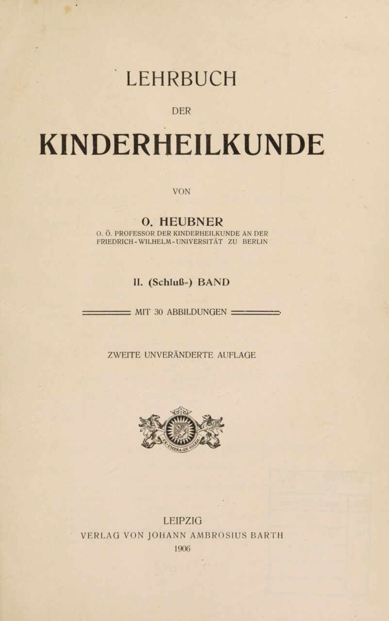 LEHRBUCH DER KINDERHEILKUNDE VON O. HEUBNER O. Ö. PROFESSOR DER KINDERHEILKUNDE AN DER FRIEDRICH-WILHELM-UNIVERSITÄT ZU BERLIN II. (Schluß=) BAND MIT 30 ABBILDUNGEN ZWEITE UNVERÄNDERTE AUFLAGE LEIPZIG VERLAG VON JOHANN AMBROSIUS BARTH 1906
