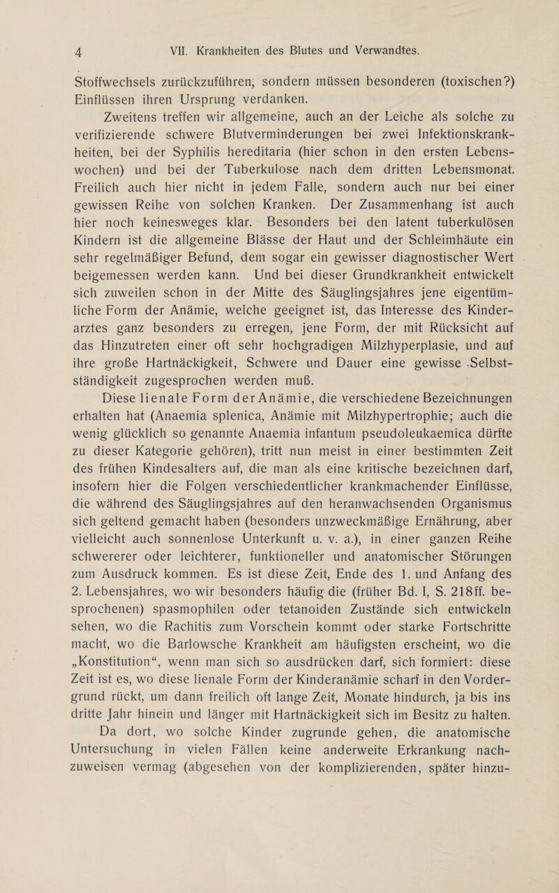 Stoffwechsels zurückzuführen, sondern müssen besonderen (toxischen?) Einflüssen ihren Ursprung verdanken. Zweitens treffen wir allgemeine, auch an der Leiche als solche zu verifizierende schwere Blutverminderungen bei zwei Infektionskrank¬ heiten, bei der Syphilis hereditaria (hier schon in den ersten Lebens¬ wochen) und bei der Tuberkulose nach dem dritten Lebensmonat. Freilich auch hier nicht in jedem Falle, sondern auch nur bei einer gewissen Reihe von solchen Kranken. Der Zusammenhang ist auch hier noch keinesweges klar. Besonders bei den latent tuberkulösen Kindern ist die allgemeine Blässe der Haut und der Schleimhäute ein sehr regelmäßiger Befund, dem sogar ein gewisser diagnostischer Wert beigemessen werden kann. Und bei dieser Grundkrankheit entwickelt sich zuweilen schon in der Mitte des Säuglingsjahres jene eigentüm¬ liche Form der Anämie, welche geeignet ist, das Interesse des Kinder¬ arztes ganz besonders zu erregen, jene Form, der mit Rücksicht auf das Hinzutreten einer oft sehr hochgradigen Milzhyperplasie, und auf ihre große Hartnäckigkeit, Schwere und Dauer eine gewisse .Selbst¬ ständigkeit zugesprochen werden muß. Diese lienale Form derAnämie, die verschiedene Bezeichnungen erhalten hat (Anaemia splenica, Anämie mit Milzhypertrophie; auch die wenig glücklich so genannte Anaemia infantum pseudoleukaemica dürfte zu dieser Kategorie gehören), tritt nun meist in einer bestimmten Zeit des frühen Kindesalters auf, die man als eine kritische bezeichnen darf, insofern hier die Folgen verschiedentlicher krankmachender Einflüsse, die während des Säuglingsjahres auf den heranwachsenden Organismus sich geltend gemacht haben (besonders unzweckmäßige Ernährung, aber vielleicht auch sonnenlose Unterkunft u. v. a.), in einer ganzen Reihe schwererer oder leichterer, funktioneller und anatomischer Störungen zum Ausdruck kommen. Es ist diese Zeit, Ende des 1. und Anfang des 2. Lebensjahres, wo wir besonders häufig die (früher Bd. I, S. 218ff. be¬ sprochenen) spasmophilen oder tetanoiden Zustände sich entwickeln sehen, wo die Rachitis zum Vorschein kommt oder starke Fortschritte macht, wo die Barlowsche Krankheit am häufigsten erscheint, wo die „Konstitution“, wenn man sich so ausdrücken darf, sich formiert: diese Zeit ist es, wo diese lienale Form der Kinderanämie scharf in den Vorder¬ grund rückt, um dann freilich oft lange Zeit, Monate hindurch, ja bis ins dritte Jahr hinein und länger mit Hartnäckigkeit sich im Besitz zu halten. Da dort, wo solche Kinder zugrunde gehen, die anatomische Untersuchung in vielen Fällen keine anderweite Erkrankung nach¬ zuweisen vermag (abgesehen von der komplizierenden, später hinzu-