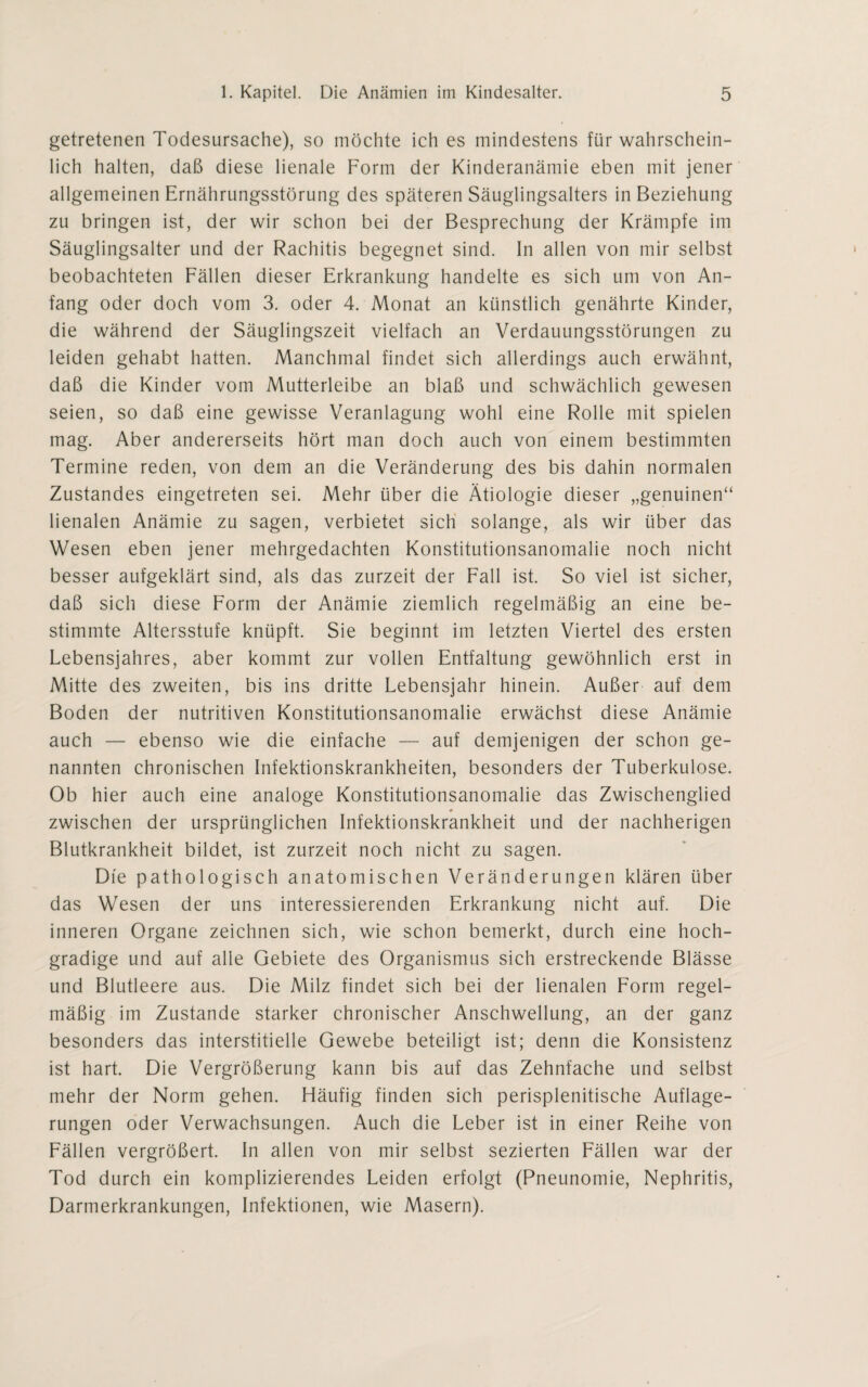 getretenen Todesursache), so möchte ich es mindestens für wahrschein¬ lich halten, daß diese lienale Form der Kinderanämie eben mit jener allgemeinen Ernährungsstörung des späteren Säuglingsalters in Beziehung zu bringen ist, der wir schon bei der Besprechung der Krämpfe im Säuglingsalter und der Rachitis begegnet sind. In allen von mir selbst beobachteten Fällen dieser Erkrankung handelte es sich um von An¬ fang oder doch vom 3. oder 4. Monat an künstlich genährte Kinder, die während der Säuglingszeit vielfach an Verdauungsstörungen zu leiden gehabt hatten. Manchmal findet sich allerdings auch erwähnt, daß die Kinder vom Mutterleibe an blaß und schwächlich gewesen seien, so daß eine gewisse Veranlagung wohl eine Rolle mit spielen mag. Aber andererseits hört man doch auch von einem bestimmten Termine reden, von dem an die Veränderung des bis dahin normalen Zustandes eingetreten sei. Mehr über die Ätiologie dieser „genuinen“ lienalen Anämie zu sagen, verbietet sich solange, als wir über das Wesen eben jener mehrgedachten Konstitutionsanomalie noch nicht besser aufgeklärt sind, als das zurzeit der Fall ist. So viel ist sicher, daß sich diese Form der Anämie ziemlich regelmäßig an eine be¬ stimmte Altersstufe knüpft. Sie beginnt im letzten Viertel des ersten Lebensjahres, aber kommt zur vollen Entfaltung gewöhnlich erst in Mitte des zweiten, bis ins dritte Lebensjahr hinein. Außer auf dem Boden der nutritiven Konstitutionsanomalie erwächst diese Anämie auch — ebenso wie die einfache — auf demjenigen der schon ge¬ nannten chronischen Infektionskrankheiten, besonders der Tuberkulose. Ob hier auch eine analoge Konstitutionsanomalie das Zwischenglied * zwischen der ursprünglichen Infektionskrankheit und der nachherigen Blutkrankheit bildet, ist zurzeit noch nicht zu sagen. Die pathologisch anatomischen Veränderungen klären über das Wesen der uns interessierenden Erkrankung nicht auf. Die inneren Organe zeichnen sich, wie schon bemerkt, durch eine hoch¬ gradige und auf alle Gebiete des Organismus sich erstreckende Blässe und Blutleere aus. Die Milz findet sich bei der lienalen Form regel¬ mäßig im Zustande starker chronischer Anschwellung, an der ganz besonders das interstitielle Gewebe beteiligt ist; denn die Konsistenz ist hart. Die Vergrößerung kann bis auf das Zehnfache und selbst mehr der Norm gehen. Häufig finden sich perisplenitische Auflage¬ rungen oder Verwachsungen. Auch die Leber ist in einer Reihe von Fällen vergrößert. In allen von mir selbst sezierten Fällen war der Tod durch ein komplizierendes Leiden erfolgt (Pneunomie, Nephritis, Darmerkrankungen, Infektionen, wie Masern).
