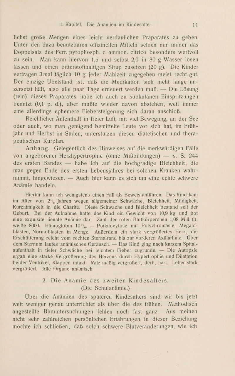 liehst große Mengen eines leicht verdaulichen Präparates zu geben. Unter den dazu benutzbaren offizinellen Mitteln schien mir immer das Doppelsalz des Ferr. pyrophosph. c. ammon. citrico besonders wertvoll zu sein. Man kann hiervon 1,5 und selbst 2,0 in 80 g Wasser lösen lassen und einen bitterstoffhaltigen Sirup zusetzen (20 g). Die Kinder vertragen 3mal täglich 10 g jeder Mahlzeit zugegeben meist recht gut. Der einzige Übelstand ist, daß die Medikation sich nicht lange un- zersetzt hält, also alle paar Tage erneuert werden muß. — Die Lösung (rein) dieses Präparates habe ich auch zu subkutanen Einspritzungen benutzt (0,1 p. d.), aber mußte wieder davon abstehen, weil immer eine allerdings ephemere Fiebersteigerung sich daran anschloß. Reichlicher Aufenthalt in freier Luft, mit viel Bewegung, an der See oder auch, wo man genügend bemittelte Leute vor sich hat, im Früh¬ jahr und Herbst im Süden, unterstützen diesen diätetischen und thera¬ peutischen Kurplan. Anhang. Gelegentlich des Hinweises auf die merkwürdigen Fälle von angeborener Herzhypertrophie (ohne Mißbildungen) — s. S. 244 des ersten Bandes — habe ich auf die hochgradige Bleichheit, die man gegen Ende des ersten Lebensjahres bei solchen Kranken wahr¬ nimmt, hingewiesen. — Auch hier kann es sich um eine echte schwere Anämie handeln. Hierfür kann ich wenigstens einen Fall als Beweis anführen. Das Kind kam im Alter von 2% Jahren wegen allgemeiner Schwäche, Bleichheit, Müdigkeit, Kurzatmigkeit in die Charite. Diese Schwäche und Bleichheit bestand seit der Geburt. Bei der Aufnahme hatte das Kind ein Gewicht von 10,9 kg und bot eine exquisite lienale Anämie dar. Zahl der roten Blutkörperchen 1,08 Mill. (!), weiße 8000. Hämoglobin 10%. — Poikilocytose mit Polychromasie, Megalo¬ blasten, Normoblasten in Menge. Außerdem ein stark vergrößertes Herz, die Erschütterung reicht vom rechten Sternalrand bis zur vorderen Axillarlinie. Über dem Sternum lautes anämisches Geräusch. — Das Kind ging nach kurzem Spital¬ aufenthalt in tiefer Schwäche bei leichtem Fieber zugrunde. — Die Autopsie ergab eine starke Vergrößerung des Herzens durch Hypertrophie und Dilatation beider Ventrikel, Klappen intakt. Milz mäßig vergrößert, derb, hart. Leber stark vergrößert. Alle Organe anämisch. 2. Die Anämie des zweiten Kindesalters. (Die Schulanämie.) Über die Anämien des späteren Kindesalters sind wir bis jetzt weit weniger genau unterrichtet als über die des frühen. Methodisch angestellte Blutuntersuchungen fehlen noch fast ganz. Aus meinen nicht sehr zahlreichen persönlichen Erfahrungen in dieser Beziehung möchte ich schließen, daß solch schwere Blutveränderungen, wie ich
