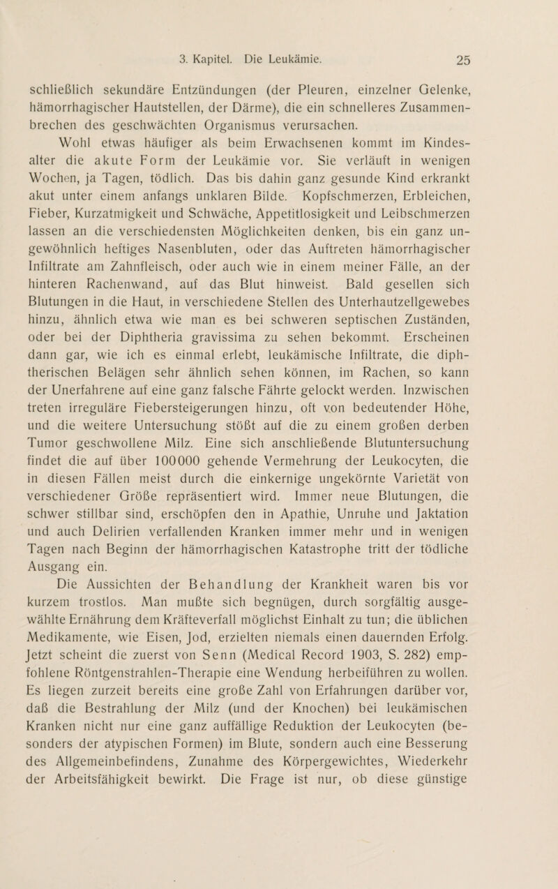 schließlich sekundäre Entzündungen (der Pleuren, einzelner Gelenke, hämorrhagischer Hautstellen, der Därme), die ein schnelleres Zusammen¬ brechen des geschwächten Organismus verursachen. Wohl etwas häufiger als beim Erwachsenen kommt im Kindes¬ alter die akute Form der Leukämie vor. Sie verläuft in wenigen Wochen, ja Tagen, tödlich. Das bis dahin ganz gesunde Kind erkrankt akut unter einem anfangs unklaren Bilde. Kopfschmerzen, Erbleichen, Fieber, Kurzatmigkeit und Schwäche, Appetitlosigkeit und Leibschmerzen lassen an die verschiedensten Möglichkeiten denken, bis ein ganz un¬ gewöhnlich heftiges Nasenbluten, oder das Auftreten hämorrhagischer Infiltrate am Zahnfleisch, oder auch wie in einem meiner Fälle, an der hinteren Rachenwand, auf das Blut hinweist. Bald gesellen sich Blutungen in die Haut, in verschiedene Stellen des Unterhautzellgewebes hinzu, ähnlich etwa wie man es bei schweren septischen Zuständen, oder bei der Diphtheria gravissima zu sehen bekommt. Erscheinen dann gar, wie ich es einmal erlebt, leukämische Infiltrate, die diph¬ therischen Belägen sehr ähnlich sehen können, im Rachen, so kann der Unerfahrene auf eine ganz falsche Fährte gelockt werden. Inzwischen treten irreguläre Fiebersteigerungen hinzu, oft von bedeutender Höhe, und die weitere Untersuchung stößt auf die zu einem großen derben Tumor geschwollene Milz. Eine sich anschließende Blutuntersuchung findet die auf über 100000 gehende Vermehrung der Leukocyten, die in diesen Fällen meist durch die einkernige ungekörnte Varietät von verschiedener Größe repräsentiert wird. Immer neue Blutungen, die schwer stillbar sind, erschöpfen den in Apathie, Unruhe und Jaktation und auch Delirien verfallenden Kranken immer mehr und in wenigen Tagen nach Beginn der hämorrhagischen Katastrophe tritt der tödliche Ausgang ein. Die Aussichten der Behandlung der Krankheit waren bis vor kurzem trostlos. Man mußte sich begnügen, durch sorgfältig ausge¬ wählte Ernährung dem Kräfteverfall möglichst Einhalt zu tun; die üblichen Medikamente, wie Eisen, Jod, erzielten niemals einen dauernden Erfolg. Jetzt scheint die zuerst von Senn (Medical Record 1903, S. 282) emp¬ fohlene Röntgenstrahlen-Therapie eine Wendung herbeiführen zu wollen. Es liegen zurzeit bereits eine große Zahl von Erfahrungen darüber vor, daß die Bestrahlung der Milz (und der Knochen) bei leukämischen Kranken nicht nur eine ganz auffällige Reduktion der Leukocyten (be¬ sonders der atypischen Formen) im Blute, sondern auch eine Besserung des Allgemeinbefindens, Zunahme des Körpergewichtes, Wiederkehr der Arbeitsfähigkeit bewirkt. Die Frage ist nur, ob diese günstige