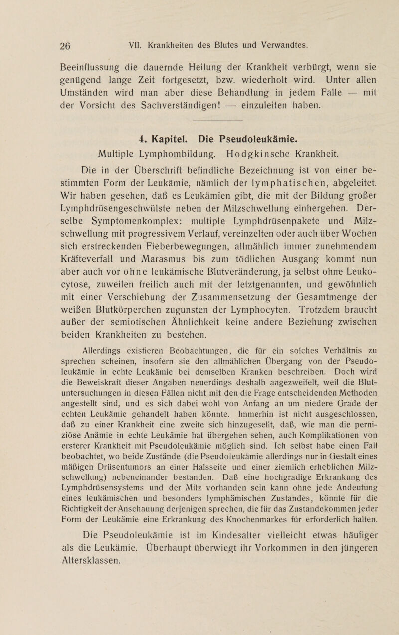 Beeinflussung die dauernde Heilung der Krankheit verbürgt, wenn sie genügend lange Zeit fortgesetzt, bzw. wiederholt wird. Unter allen Umständen wird man aber diese Behandlung in jedem Falle — mit der Vorsicht des Sachverständigen! — einzuleiten haben. 4. Kapitel. Die Pseudoleukätnie. Multiple Lymphombildung. Hodgkinsche Krankheit. Die in der Überschrift befindliche Bezeichnung ist von einer be¬ stimmten Form der Leukämie, nämlich der lymphatischen, abgeleitet. Wir haben gesehen, daß es Leukämien gibt, die mit der Bildung großer Lymphdrüsengeschwülste neben der Milzschwellung einhergehen. Der¬ selbe Symptomenkomplex: multiple Lymphdrüsenpakete und Milz¬ schwellung mit progressivem Verlauf, vereinzelten oder auch über Wochen sich erstreckenden Fieberbewegungen, allmählich immer zunehmendem Kräfteverfall und Marasmus bis zum tödlichen Ausgang kommt nun aber auch vor ohne leukämische Blutveränderung, ja selbst ohne Leuko- cytose, zuweilen freilich auch mit der letztgenannten, und gewöhnlich mit einer Verschiebung der Zusammensetzung der Gesamtmenge der weißen Blutkörperchen zugunsten der Lymphocyten. Trotzdem braucht außer der semiotischen Ähnlichkeit keine andere Beziehung zwischen beiden Krankheiten zu bestehen. Allerdings existieren Beobachtungen, die für ein solches Verhältnis zu sprechen scheinen, insofern sie den allmählichen Übergang von der Pseudo¬ leukämie in echte Leukämie bei demselben Kranken beschreiben. Doch wird die Beweiskraft dieser Angaben neuerdings deshalb angezweifelt, weil die Blut¬ untersuchungen in diesen Fällen nicht mit den die Frage entscheidenden Methoden angestellt sind, und es sich dabei wohl von Anfang an um niedere Grade der echten Leukämie gehandelt haben könnte. Immerhin ist nicht ausgeschlossen, daß zu einer Krankheit eine zweite sich hinzugesellt, daß, wie man die perni¬ ziöse Anämie in echte Leukämie hat übergehen sehen, auch Komplikationen von ersterer Krankheit mit Pseudoleukämie möglich sind. Ich selbst habe einen Fall beobachtet, wo beide Zustände (die Pseudoleukämie allerdings nur in Gestalteines mäßigen Drüsentumors an einer Halsseite und einer ziemlich erheblichen Milz¬ schwellung) nebeneinander bestanden. Daß eine hochgradige Erkrankung des Lymphdrüsensystems und der Milz vorhanden sein kann ohne jede Andeutung eines leukämischen und besonders lymphämischen Zustandes, könnte für die Richtigkeit der Anschauung derjenigen sprechen, die für das Zustandekommen jeder Form der Leukämie eine Erkrankung des Knochenmarkes für erforderlich halten. Die Pseudoleukämie ist im Kindesalter vielleicht etwas häufiger als die Leukämie. Überhaupt überwiegt ihr Vorkommen in den jüngeren Altersklassen.