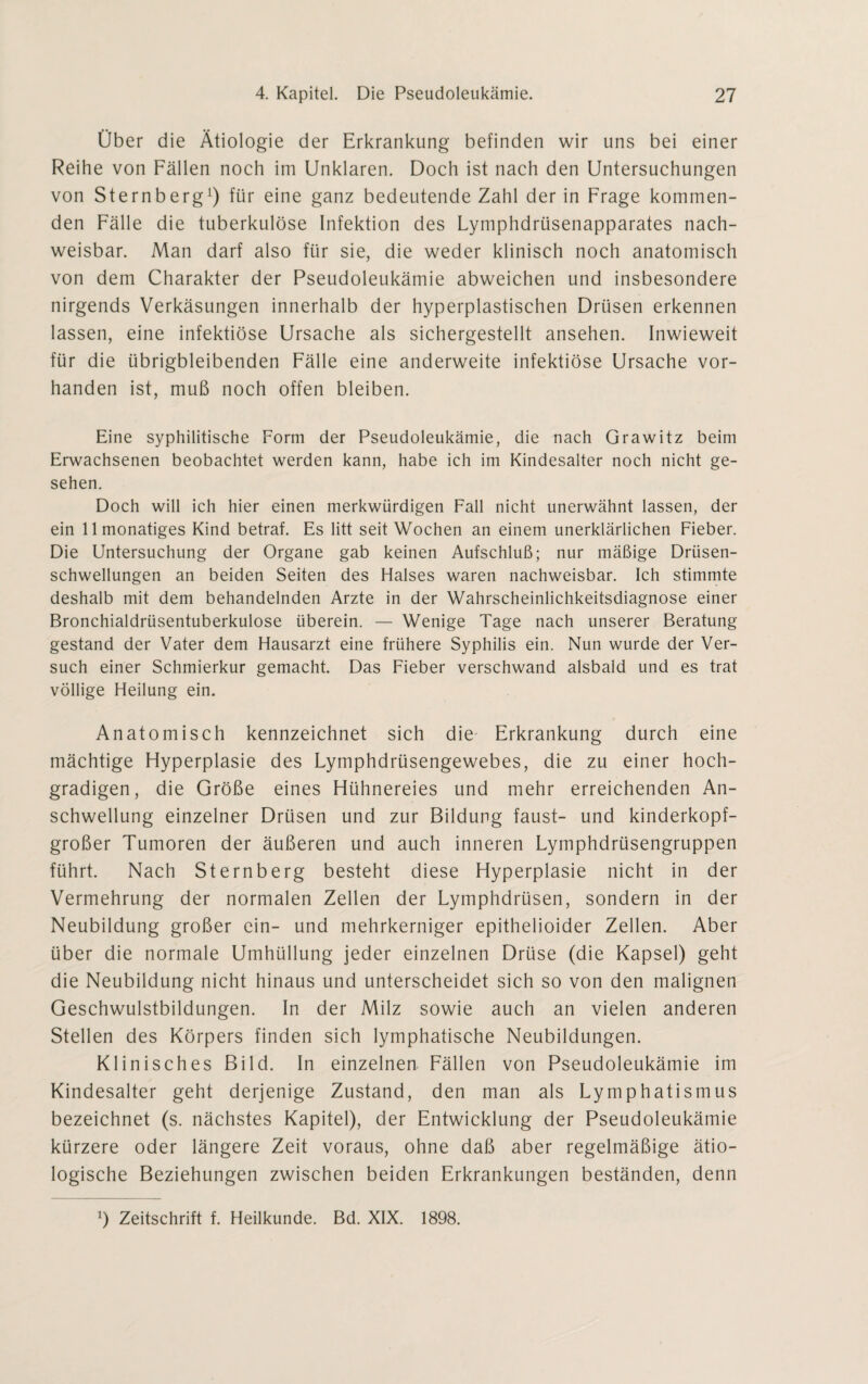 Über die Ätiologie der Erkrankung befinden wir uns bei einer Reihe von Fällen noch im Unklaren. Doch ist nach den Untersuchungen von Sternberg1) für eine ganz bedeutende Zahl der in Frage kommen¬ den Fälle die tuberkulöse Infektion des Lymphdrüsenapparates nach¬ weisbar. Man darf also für sie, die weder klinisch noch anatomisch von dem Charakter der Pseudoleukämie abweichen und insbesondere nirgends Verkäsungen innerhalb der hyperplastischen Drüsen erkennen lassen, eine infektiöse Ursache als sichergestellt ansehen. Inwieweit für die übrigbleibenden Fälle eine anderweite infektiöse Ursache vor¬ handen ist, muß noch offen bleiben. Eine syphilitische Form der Pseudoleukämie, die nach Grawitz beim Erwachsenen beobachtet werden kann, habe ich im Kindesalter noch nicht ge¬ sehen. Doch will ich hier einen merkwürdigen Fall nicht unerwähnt lassen, der ein llmonatiges Kind betraf. Es litt seit Wochen an einem unerklärlichen Fieber. Die Untersuchung der Organe gab keinen Aufschluß; nur mäßige Drüsen¬ schwellungen an beiden Seiten des Halses waren nachweisbar. Ich stimmte deshalb mit dem behandelnden Arzte in der Wahrscheinlichkeitsdiagnose einer Bronchialdrüsentuberkulose überein. — Wenige Tage nach unserer Beratung gestand der Vater dem Hausarzt eine frühere Syphilis ein. Nun wurde der Ver¬ such einer Schmierkur gemacht. Das Fieber verschwand alsbald und es trat völlige Heilung ein. Anatomisch kennzeichnet sich die Erkrankung durch eine mächtige Hyperplasie des Lymphdrüsengewebes, die zu einer hoch¬ gradigen, die Größe eines Hühnereies und mehr erreichenden An¬ schwellung einzelner Drüsen und zur Bildung faust- und kinderkopf¬ großer Tumoren der äußeren und auch inneren Lymphdrüsengruppen führt. Nach Sternberg besteht diese Hyperplasie nicht in der Vermehrung der normalen Zellen der Lymphdrüsen, sondern in der Neubildung großer ein- und mehrkerniger epithelioider Zellen. Aber über die normale Umhüllung jeder einzelnen Drüse (die Kapsel) geht die Neubildung nicht hinaus und unterscheidet sich so von den malignen Geschwulstbildungen. In der Milz sowie auch an vielen anderen Stellen des Körpers finden sich lymphatische Neubildungen. Klinisches Bild. In einzelnen Fällen von Pseudoleukämie im Kindesalter geht derjenige Zustand, den man als Lymphatismus bezeichnet (s. nächstes Kapitel), der Entwicklung der Pseudoleukämie kürzere oder längere Zeit voraus, ohne daß aber regelmäßige ätio¬ logische Beziehungen zwischen beiden Erkrankungen beständen, denn b Zeitschrift f. Heilkunde. Bd. XIX. 1898.