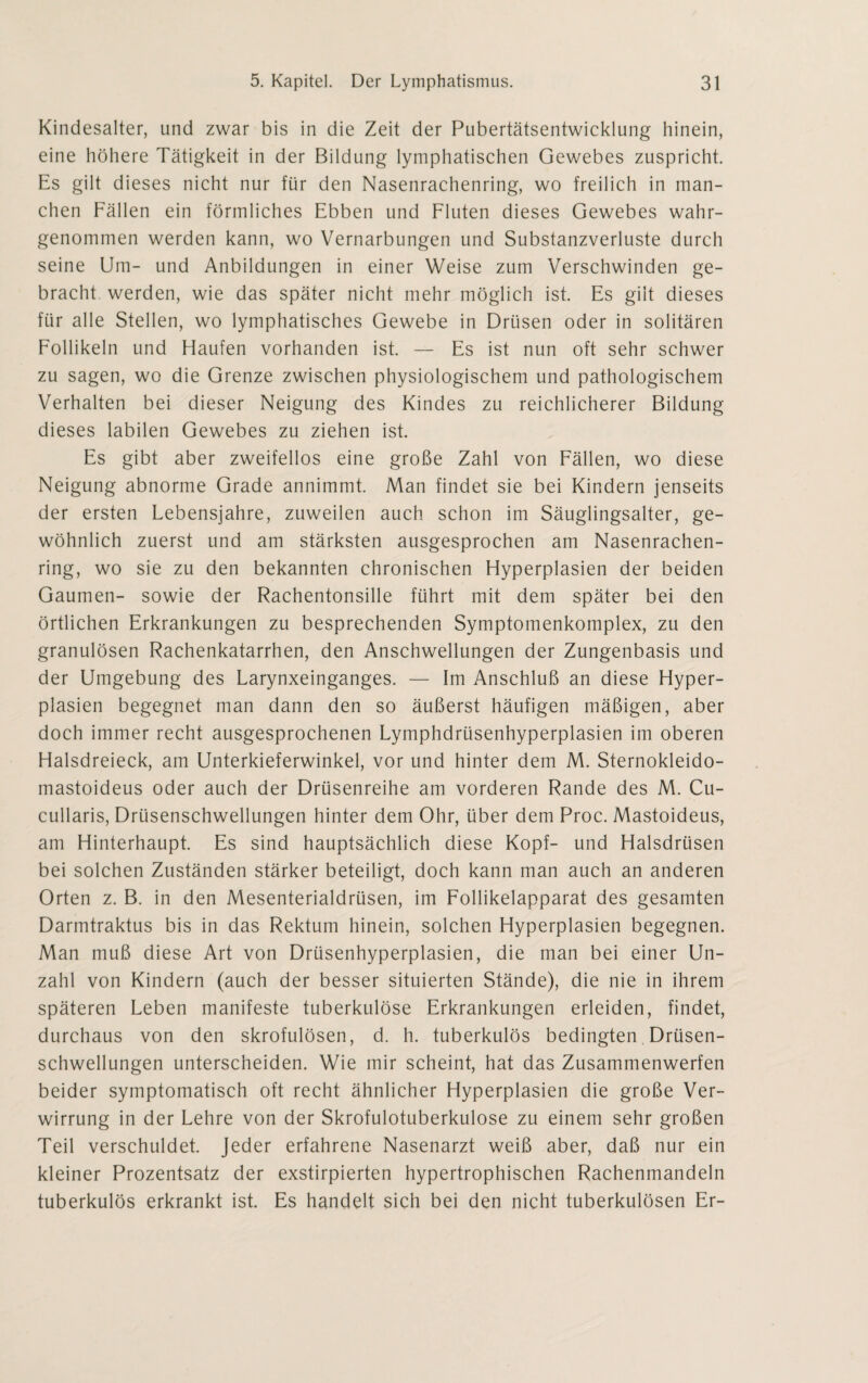 Kindesalter, und zwar bis in die Zeit der Pubertätsentwicklung hinein, eine höhere Tätigkeit in der Bildung lymphatischen Gewebes zuspricht. Es gilt dieses nicht nur für den Nasenrachenring, wo freilich in man¬ chen Fällen ein förmliches Ebben und Fluten dieses Gewebes wahr¬ genommen werden kann, wo Vernarbungen und Substanzverluste durch seine Um- und Anbildungen in einer Weise zum Verschwinden ge¬ bracht werden, wie das später nicht mehr möglich ist. Es gilt dieses für alle Stellen, wo lymphatisches Gewebe in Drüsen oder in solitären Follikeln und Haufen vorhanden ist. — Es ist nun oft sehr schwer zu sagen, wo die Grenze zwischen physiologischem und pathologischem Verhalten bei dieser Neigung des Kindes zu reichlicherer Bildung dieses labilen Gewebes zu ziehen ist. Es gibt aber zweifellos eine große Zahl von Fällen, wo diese Neigung abnorme Grade annimmt. Man findet sie bei Kindern jenseits der ersten Lebensjahre, zuweilen auch schon im Säuglingsalter, ge¬ wöhnlich zuerst und am stärksten ausgesprochen am Nasenrachen¬ ring, wo sie zu den bekannten chronischen Hyperplasien der beiden Gaumen- sowie der Rachentonsille führt mit dem später bei den örtlichen Erkrankungen zu besprechenden Symptomenkomplex, zu den granulösen Rachenkatarrhen, den Anschwellungen der Zungenbasis und der Umgebung des Larynxeinganges. — Im Anschluß an diese Hyper¬ plasien begegnet man dann den so äußerst häufigen mäßigen, aber doch immer recht ausgesprochenen Lymphdrüsenhyperplasien im oberen Halsdreieck, am Unterkieferwinkel, vor und hinter dem M. Sternokleido- mastoideus oder auch der Drüsenreihe am vorderen Rande des M. Cu- cullaris, Drüsenschwellungen hinter dem Ohr, über dem Proc. Mastoideus, am Hinterhaupt. Es sind hauptsächlich diese Kopf- und Halsdrüsen bei solchen Zuständen stärker beteiligt, doch kann man auch an anderen Orten z. B. in den Mesenterialdrüsen, im Follikelapparat des gesamten Darmtraktus bis in das Rektum hinein, solchen Hyperplasien begegnen. Man muß diese Art von Drüsenhyperplasien, die man bei einer Un¬ zahl von Kindern (auch der besser situierten Stände), die nie in ihrem späteren Leben manifeste tuberkulöse Erkrankungen erleiden, findet, durchaus von den skrofulösen, d. h. tuberkulös bedingten Drüsen¬ schwellungen unterscheiden. Wie mir scheint, hat das Zusammenwerfen beider symptomatisch oft recht ähnlicher Hyperplasien die große Ver¬ wirrung in der Lehre von der Skrofulotuberkulose zu einem sehr großen Teil verschuldet. Jeder erfahrene Nasenarzt weiß aber, daß nur ein kleiner Prozentsatz der exstirpierten hypertrophischen Rachenmandeln tuberkulös erkrankt ist. Es handelt sich bei den nicht tuberkulösen Er-