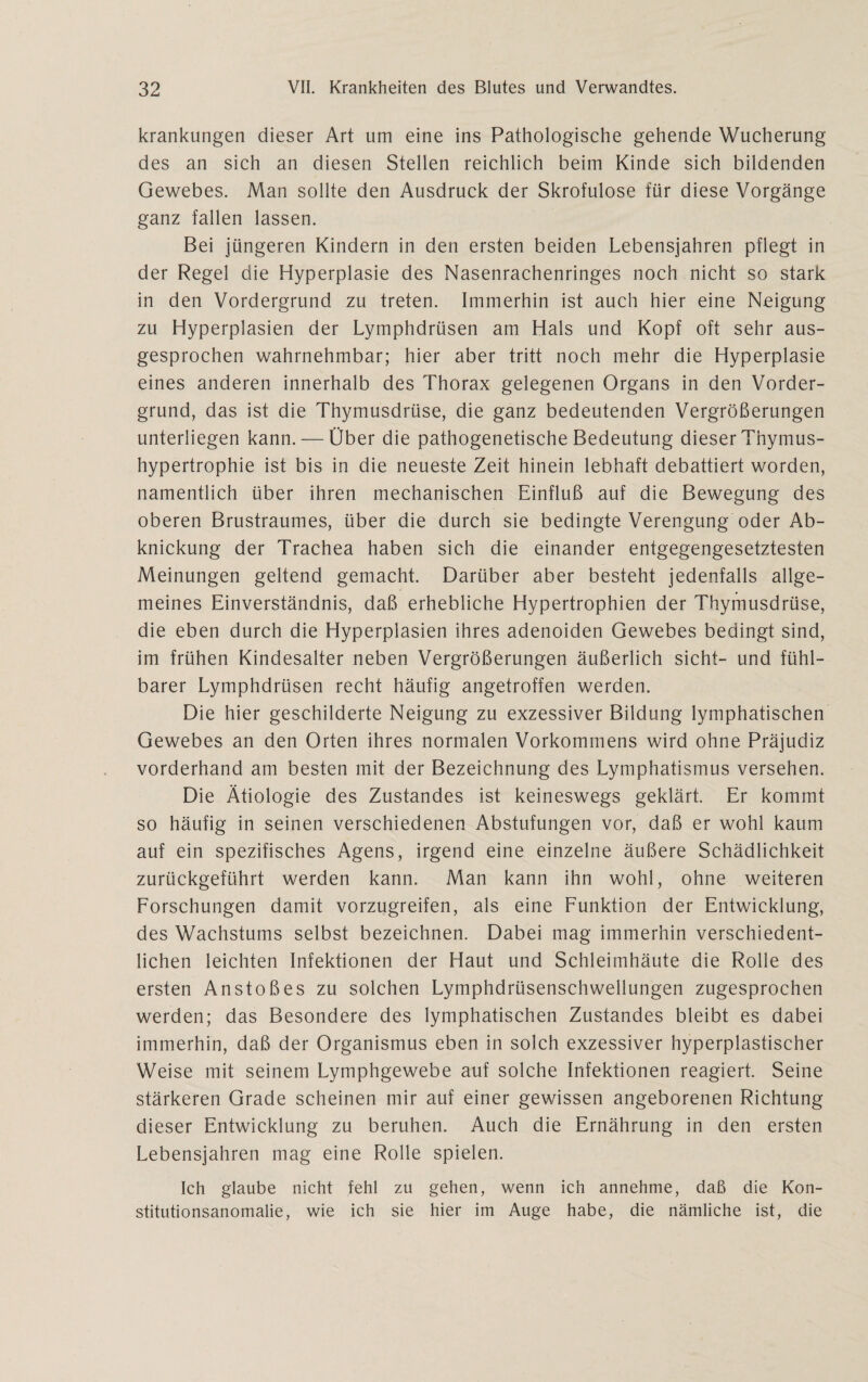 krankungen dieser Art um eine ins Pathologische gehende Wucherung des an sich an diesen Stellen reichlich beim Kinde sich bildenden Gewebes. Man sollte den Ausdruck der Skrofulöse für diese Vorgänge ganz fallen lassen. Bei jüngeren Kindern in den ersten beiden Lebensjahren pflegt in der Regel die Hyperplasie des Nasenrachenringes noch nicht so stark in den Vordergrund zu treten. Immerhin ist auch hier eine Neigung zu Hyperplasien der Lymphdrüsen am Hals und Kopf oft sehr aus¬ gesprochen wahrnehmbar; hier aber tritt noch mehr die Hyperplasie eines anderen innerhalb des Thorax gelegenen Organs in den Vorder¬ grund, das ist die Thymusdrüse, die ganz bedeutenden Vergrößerungen unterliegen kann. — Über die pathogenetische Bedeutung dieser Thymus¬ hypertrophie ist bis in die neueste Zeit hinein lebhaft debattiert worden, namentlich über ihren mechanischen Einfluß auf die Bewegung des oberen Brustraumes, über die durch sie bedingte Verengung oder Ab¬ knickung der Trachea haben sich die einander entgegengesetztesten Meinungen geltend gemacht. Darüber aber besteht jedenfalls allge¬ meines Einverständnis, daß erhebliche Hypertrophien der Thymusdrüse, die eben durch die Hyperplasien ihres adenoiden Gewebes bedingt sind, im frühen Kindesalter neben Vergrößerungen äußerlich sicht- und fühl¬ barer Lymphdrüsen recht häufig angetroffen werden. Die hier geschilderte Neigung zu exzessiver Bildung lymphatischen Gewebes an den Orten ihres normalen Vorkommens wird ohne Präjudiz vorderhand am besten mit der Bezeichnung des Lymphatismus versehen. Die Ätiologie des Zustandes ist keineswegs geklärt. Er kommt so häufig in seinen verschiedenen Abstufungen vor, daß er wohl kaum auf ein spezifisches Agens, irgend eine einzelne äußere Schädlichkeit zurückgeführt werden kann. Man kann ihn wohl, ohne weiteren Forschungen damit vorzugreifen, als eine Funktion der Entwicklung, des Wachstums selbst bezeichnen. Dabei mag immerhin verschiedent- lichen leichten Infektionen der Haut und Schleimhäute die Rolle des ersten Anstoßes zu solchen Lymphdrüsenschwellungen zugesprochen werden; das Besondere des lymphatischen Zustandes bleibt es dabei immerhin, daß der Organismus eben in solch exzessiver hyperplastischer Weise mit seinem Lymphgewebe auf solche Infektionen reagiert. Seine stärkeren Grade scheinen mir auf einer gewissen angeborenen Richtung dieser Entwicklung zu beruhen. Auch die Ernährung in den ersten Lebensjahren mag eine Rolle spielen. Ich glaube nicht fehl zu gehen, wenn ich annehme, daß die Kon¬ stitutionsanomalie, wie ich sie hier im Auge habe, die nämliche ist, die