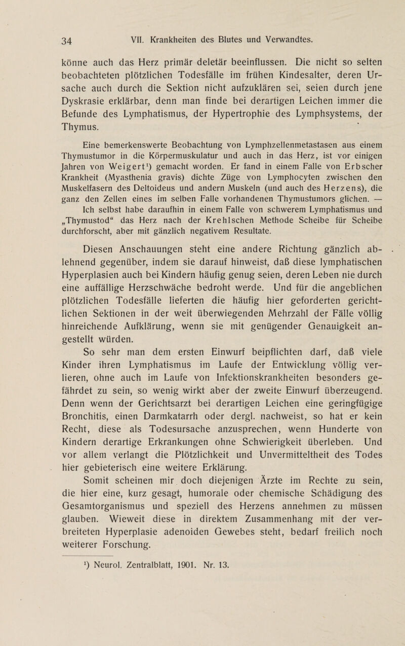 könne auch das Herz primär deletär beeinflussen. Die nicht so selten beobachteten plötzlichen Todesfälle im frühen Kindesalter, deren Ur¬ sache auch durch die Sektion nicht aufzuklären sei, seien durch jene Dyskrasie erklärbar, denn man finde bei derartigen Leichen immer die Befunde des Lymphatismus, der Hypertrophie des Lymphsystems, der Thymus. Eine bemerkenswerte Beobachtung von Lymphzellenmetastasen aus einem Thymustumor in die Körpermuskulatur und auch in das Herz, ist vor einigen Jahren von Weigert1) gemacht worden. Er fand in einem Falle von Erb scher Krankheit (Myasthenia gravis) dichte Züge von Lymphocyten zwischen den Muskelfasern des Deltoideus und andern Muskeln (und auch des Herzens), die ganz den Zellen eines im selben Falle vorhandenen Thymustumors glichen. — Ich selbst habe daraufhin in einem Falle von schwerem Lymphatismus und „Thymustod“ das Herz nach der Kre hl sehen Methode Scheibe für Scheibe durchforscht, aber mit gänzlich negativem Resultate. Diesen Anschauungen steht eine andere Richtung gänzlich ab¬ lehnend gegenüber, indem sie darauf hinweist, daß diese lymphatischen Hyperplasien auch bei Kindern häufig genug seien, deren Leben nie durch eine auffällige Herzschwäche bedroht werde. Und für die angeblichen plötzlichen Todesfälle lieferten die häufig hier geforderten gericht¬ lichen Sektionen in der weit überwiegenden Mehrzahl der Fälle völlig hinreichende Aufklärung, wenn sie mit genügender Genauigkeit an¬ gestellt würden. So sehr man dem ersten Einwurf beipflichten darf, daß viele Kinder ihren Lymphatismus im Laufe der Entwicklung völlig ver¬ lieren, ohne auch im Laufe von Infektionskrankheiten besonders ge¬ fährdet zu sein, so wenig wirkt aber der zweite Einwurf überzeugend. Denn wenn der Gerichtsarzt bei derartigen Leichen eine geringfügige Bronchitis, einen Darmkatarrh oder dergl. nachweist, so hat er kein Recht, diese als Todesursache anzusprechen, wenn Hunderte von Kindern derartige Erkrankungen ohne Schwierigkeit überleben. Und vor allem verlangt die Plötzlichkeit und Unvermitteltheit des Todes hier gebieterisch eine weitere Erklärung. Somit scheinen mir doch diejenigen Ärzte im Rechte zu sein, die hier eine, kurz gesagt, humorale oder chemische Schädigung des Gesamtorganismus und speziell des Herzens annehmen zu müssen glauben. Wieweit diese in direktem Zusammenhang mit der ver¬ breiteten Hyperplasie adenoiden Gewebes steht, bedarf freilich noch weiterer Forschung. l) Neurol. Zentralblatt, 1901. Nr. 13.