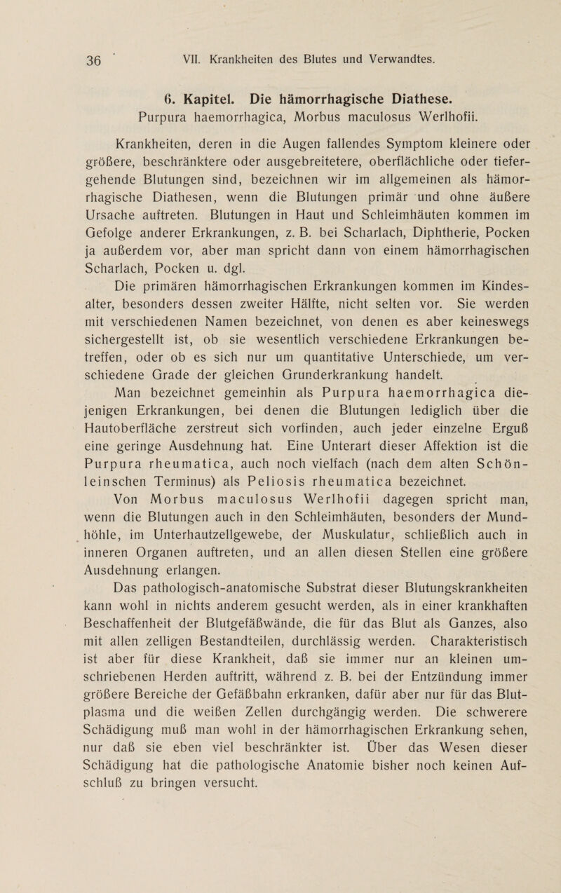 6. Kapitel. Die hämorrhagische Diathese. Purpura haemorrhagica, Morbus maculosus Werlhofii. Krankheiten, deren in die Augen fallendes Symptom kleinere oder größere, beschränktere oder ausgebreitetere, oberflächliche oder tiefer¬ gehende Blutungen sind, bezeichnen wir im allgemeinen als hämor¬ rhagische Diathesen, wenn die Blutungen primär und ohne äußere Ursache auftreten. Blutungen in Haut und Schleimhäuten kommen im Gefolge anderer Erkrankungen, z. B. bei Scharlach, Diphtherie, Pocken ja außerdem vor, aber man spricht dann von einem hämorrhagischen Scharlach, Pocken u. dgl. Die primären hämorrhagischen Erkrankungen kommen im Kindes¬ alter, besonders dessen zweiter Hälfte, nicht selten vor. Sie werden mit verschiedenen Namen bezeichnet, von denen es aber keineswegs sichergestellt ist, ob sie wesentlich verschiedene Erkrankungen be¬ treffen, oder ob es sich nur um quantitative Unterschiede, um ver¬ schiedene Grade der gleichen Grunderkrankung handelt. Man bezeichnet gemeinhin als Purpura haemorrhagica die¬ jenigen Erkrankungen, bei denen die Blutungen lediglich über die Hautoberfläche zerstreut sich vorfinden, auch jeder einzelne Erguß eine geringe Ausdehnung hat. Eine Unterart dieser Affektion ist die Purpura rheumatica, auch noch vielfach (nach dem alten Schön- leinschen Terminus) als Peliosis rheumatica bezeichnet. Von Morbus maculosus Werlhofii dagegen spricht man, wenn die Blutungen auch in den Schleimhäuten, besonders der Mund¬ höhle, im Unterhautzellgewebe, der Muskulatur, schließlich auch in inneren Organen auftreten, und an allen diesen Stellen eine größere Ausdehnung erlangen. Das pathologisch-anatomische Substrat dieser Blutungskrankheiten kann wohl in nichts anderem gesucht werden, als in einer krankhaften Beschaffenheit der Blutgefäßwände, die für das Blut als Ganzes, also mit allen zelligen Bestandteilen, durchlässig werden. Charakteristisch ist aber für diese Krankheit, daß sie immer nur an kleinen um¬ schriebenen Herden auftritt, während z. B. bei der Entzündung immer größere Bereiche der Gefäßbahn erkranken, dafür aber nur für das Blut¬ plasma und die weißen Zellen durchgängig werden. Die schwerere Schädigung muß man wohl in der hämorrhagischen Erkrankung sehen, nur daß sie eben viel beschränkter ist. Über das Wesen dieser Schädigung hat die pathologische Anatomie bisher noch keinen Auf¬ schluß zu bringen versucht.