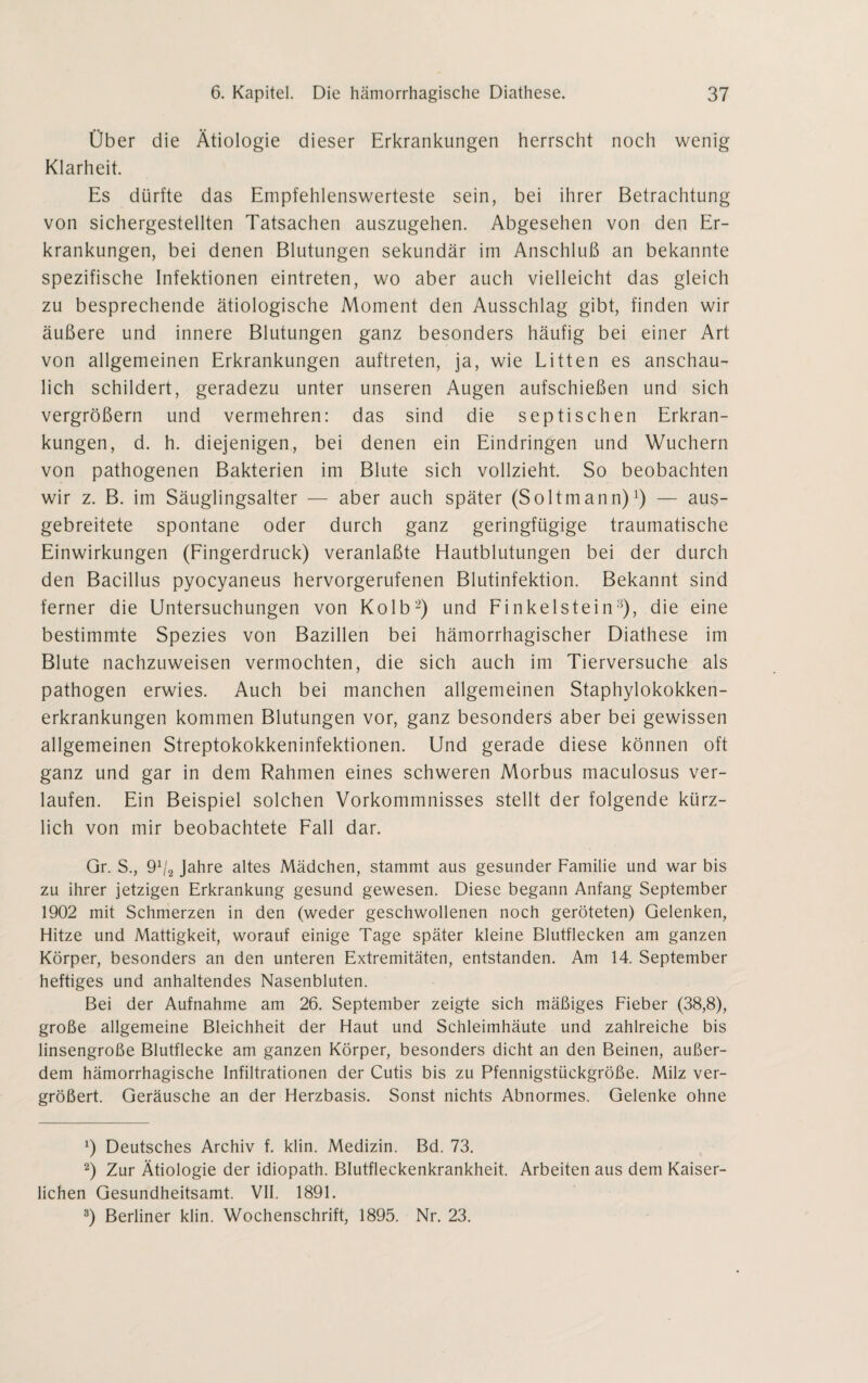 Über die Ätiologie dieser Erkrankungen herrscht noch wenig Klarheit. Es dürfte das Empfehlenswerteste sein, bei ihrer Betrachtung von sichergestellten Tatsachen auszugehen. Abgesehen von den Er¬ krankungen, bei denen Blutungen sekundär im Anschluß an bekannte spezifische Infektionen eintreten, wo aber auch vielleicht das gleich zu besprechende ätiologische Moment den Ausschlag gibt, finden wir äußere und innere Blutungen ganz besonders häufig bei einer Art von allgemeinen Erkrankungen auftreten, ja, wie Litten es anschau¬ lich schildert, geradezu unter unseren Augen aufschießen und sich vergrößern und vermehren: das sind die septischen Erkran¬ kungen, d. h. diejenigen, bei denen ein Eindringen und Wuchern von pathogenen Bakterien im Blute sich vollzieht. So beobachten wir z. B. im Säuglingsalter — aber auch später (Soltmann)1) — aus¬ gebreitete spontane oder durch ganz geringfügige traumatische Einwirkungen (Fingerdruck) veranlaßte Hautblutungen bei der durch den Bacillus pyocyaneus hervorgerufenen Blutinfektion. Bekannt sind ferner die Untersuchungen von Kolb2) und Finkeistein3), die eine bestimmte Spezies von Bazillen bei hämorrhagischer Diathese im Blute nachzuweisen vermochten, die sich auch im Tierversuche als pathogen erwies. Auch bei manchen allgemeinen Staphylokokken¬ erkrankungen kommen Blutungen vor, ganz besonders aber bei gewissen allgemeinen Streptokokkeninfektionen. Und gerade diese können oft ganz und gar in dem Rahmen eines schweren Morbus maculosus ver¬ laufen. Ein Beispiel solchen Vorkommnisses stellt der folgende kürz¬ lich von mir beobachtete Fall dar. Gr. S., 9V8 Jahre altes Mädchen, stammt aus gesunder Familie und war bis zu ihrer jetzigen Erkrankung gesund gewesen. Diese begann Anfang September 1902 mit Schmerzen in den (weder geschwollenen noch geröteten) Gelenken, Hitze und Mattigkeit, worauf einige Tage später kleine Blutflecken am ganzen Körper, besonders an den unteren Extremitäten, entstanden. Am 14. September heftiges und anhaltendes Nasenbluten. Bei der Aufnahme am 26. September zeigte sich mäßiges Fieber (38,8), große allgemeine Bleichheit der Haut und Schleimhäute und zahlreiche bis linsengroße Blutflecke am ganzen Körper, besonders dicht an den Beinen, außer¬ dem hämorrhagische Infiltrationen der Cutis bis zu Pfennigstückgröße. Milz ver¬ größert. Geräusche an der Herzbasis. Sonst nichts Abnormes. Gelenke ohne J) Deutsches Archiv f. klin. Medizin. Bd. 73. 2) Zur Ätiologie der idiopath. Blutfleckenkrankheit. Arbeiten aus dem Kaiser¬ lichen Gesundheitsamt. VII. 1891. 3) Berliner klin. Wochenschrift, 1895. Nr. 23.