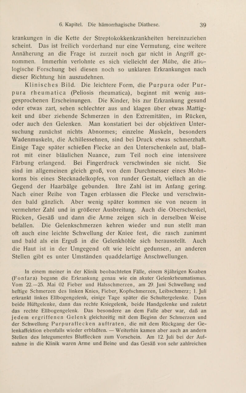 krankungen in die Kette der Streptokokkenkrankheiten hereinzuziehen scheint. Das ist freilich vorderhand nur eine Vermutung, eine weitere Annäherung an die Frage ist zurzeit noch gar nicht in Angriff ge¬ nommen. Immerhin verlohnte es sich vielleicht der Mühe, die ätio¬ logische Forschung bei diesen noch so unklaren Erkrankungen nach dieser Richtung hin auszudehnen. Klinisches Bild. Die leichtere Form, die Purpura oder Pur¬ pura rheumatica (Peliosis rheumatica), beginnt mit wenig aus¬ gesprochenen Erscheinungen. Die Kinder, bis zur Erkrankung gesund oder etwas zart, sehen schlechter aus und klagen über etwas Mattig¬ keit und über ziehende Schmerzen in den Extremitäten, im Rücken, oder auch den Gelenken. Man konstatiert bei der objektiven Unter¬ suchung zunächst nichts Abnormes; einzelne Muskeln, besonders Wadenmuskeln, die Achillessehnen, sind bei Druck etwas schmerzhaft. Einige Tage später schießen Flecke an den Unterschenkeln auf, blaß¬ rot mit einer bläulichen Nuance, zum Teil noch eine intensivere Färbung erlangend. Bei Fingerdruck verschwinden sie nicht. Sie sind im allgemeinen gleich groß, von dem Durchmesser eines Mohn¬ korns bis eines Stecknadelkopfes, von runder Gestalt, vielfach an die Gegend der Haarbälge gebunden. Ihre Zahl ist im Anfang gering. Nach einer Reihe von Tagen erblassen die Flecke und verschwin¬ den bald gänzlich. Aber wenig später kommen sie von neuem in vermehrter Zahl und in größerer Ausbreitung. Auch die. Oberschenkel, Rücken, Gesäß und dann die Arme zeigen sich in derselben Weise befallen. Die Gelenkschmerzen kehren wieder und nun stellt man oft auch eine leichte Schwellung der Kniee fest, die rasch zunimmt und bald als ein Erguß in die Gelenkhöhle sich herausstellt. Auch die Haut ist in der Umgegend oft wie leicht gedunsen, an anderen Stellen gibt es unter Umständen quaddelartige Anschwellungen. In einem meiner in der Klinik beobachteten Fälle, einem 8jährigen Knaben (Fonfara) begann die Erkrankung genau wie ein akuter Gelenkrheumatismus. Vom 22.-25. Mai 02 Fieber und Halsschmerzen, am 29. Juni Schwellung und heftige Schmerzen des linken Knies, Fieber, Kopfschmerzen, Leibschmerz; 1. Juli erkrankt linkes Ellbogengelenk, einige Tage später die Schultergelenke. Dann beide Hüftgelenke, dann das rechte Kniegelenk, beide Handgelenke und zuletzt das rechte Ellbogengelenk. Das besondere an dem Falle aber war, daß an jedem ergriffenen Gelenk gleichzeitig mit dem Beginn der Schmerzen und der Schwellung Purpuraflecken auftraten, die mit dem Rückgang der Ge¬ lenkaffektion ebenfalls wieder erblaßten. —Weiterhin kamen aber auch an andern Stellen des Integumentes Blutflecken zum Vorschein. Am 12. Juli bei der Auf¬ nahme in die Klinik waren Arme und Beine und das Gesäß von sehr zahlreichen