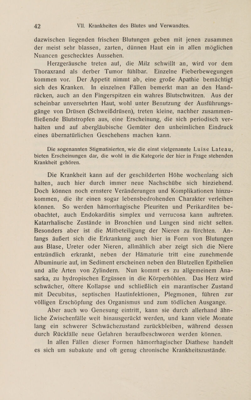 dazwischen liegenden frischen Blutungen geben mit jenen zusammen der meist sehr blassen, zarten, dünnen Haut ein in allen möglichen Nuancen geschecktes Aussehen. Herzgeräusche treten auf, die Milz schwillt an, wird vor dem Thoraxrand als derber Tumor fühlbar. Einzelne Fieberbewegungen kommen vor. Der Appetit nimmt ab, eine große Apathie bemächtigt sich des Kranken. In einzelnen Fällen bemerkt man an den Hand¬ rücken, auch an den Fingerspitzen ein wahres Blutschwitzen. Aus der scheinbar unversehrten Haut, wohl unter Benutzung der Ausführungs¬ gänge von Drüsen (Schweißdrüsen), treten kleine, nachher zusammen¬ fließende Blutstropfen aus, eine Erscheinung, die sich periodisch ver¬ halten und auf abergläubische Gemüter den unheimlichen Eindruck eines übernatürlichen Geschehens machen kann. Die sogenannten Stigmatisierten, wie die einst vielgenannte Luise Lateau, bieten Erscheinungen dar, die wohl in die Kategorie der hier in Frage stehenden Krankheit gehören. Die Krankheit kann auf der geschilderten Höhe wochenlang sich halten, auch hier durch immer neue Nachschübe sich hinziehend. Doch können noch ernstere Veränderungen und Komplikationen hinzu¬ kommen, die ihr einen sogar lebensbedrohenden Charakter verleihen können. So werden hämorrhagische Pleuriten und Perikarditen be¬ obachtet, auch Endokarditis Simplex und verrucosa kann auftreten. Katarrhalische Zustände in Bronchien und Lungen sind nicht selten. Besonders aber ist die Mitbeteiligung der Nieren zu. fürchten. An¬ fangs äußert sich die Erkrankung auch hier in Form von Blutungen aus Blase, Ureter oder Nieren, allmählich aber zeigt sich die Niere entzündlich erkrankt, neben der Hämaturie tritt eine zunehmende Albuminurie auf, im Sediment erscheinen neben den Blutzellen Epithelien und alle Arten von Zylindern. Nun kommt es zu allgemeinem Ana- sarka, zu hydropischen Ergüssen in die Körperhöhlen. Das Herz wird schwächer, öftere Kollapse und schließlich ein marantischer Zustand mit Decubitus, septischen Hautinfektionen, Plegmonen, führen zur völligen Erschöpfung des Organismus und zum tödlichen Ausgange. Aber auch wo Genesung eintritt, kann sie durch allerhand ähn¬ liche Zwischenfälle weit hinausgerückt werden, und kann viele Monate lang ein schwerer Schwächezustand Zurückbleiben, während dessen durch Rückfälle neue Gefahren heraufbeschworen werden können. In allen Fällen dieser Formen hämorrhagischer Diathese handelt es sich um subakute und oft genug chronische Krankheitszustände.