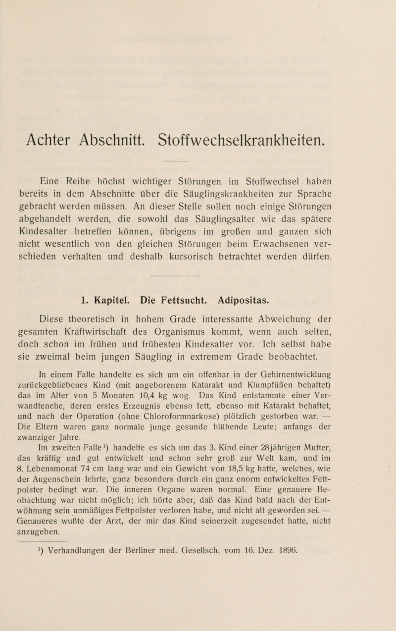 Achter Abschnitt. Stoffwechselkrankheiten. Eine Reihe höchst wichtiger Störungen im Stoffwechsel haben bereits in dem Abschnitte über die Säuglingskrankheiten zur Sprache gebracht werden müssen. An dieser Stelle sollen noch einige Störungen abgehandelt werden, die sowohl das Säuglingsalter wie das spätere Kindesalter betreffen können, übrigens im großen und ganzen sich nicht wesentlich von den gleichen Störungen beim Erwachsenen ver¬ schieden verhalten und deshalb kursorisch betrachtet werden dürfen. 1. Kapitel. Die Fettsucht. Adipositas. Diese theoretisch in hohem Grade interessante Abweichung der gesamten Kraftwirtschaft des Organismus kommt, wenn auch selten, doch schon im frühen und frühesten Kindesalter vor. Ich selbst habe sie zweimal beim jungen Säugling in extremem Grade beobachtet. In einem Falle handelte es sich um ein offenbar in der Gehirnentwicklung zurückgebliebenes Kind (mit angeborenem Katarakt und Klumpfüßen behaftet) das im Alter von 5 Monaten 10,4 kg wog. Das Kind entstammte einer Ver¬ wandtenehe, deren erstes Erzeugnis ebenso fett, ebenso mit Katarakt behaftet, und nach der Operation (ohne Chloroformnarkose) plötzlich gestorben war. — Die Eltern waren ganz normale junge gesunde blühende Leute; anfangs der zwanziger Jahre. Im zweiten Falle1) handelte es sich um das 3. Kind einer 28jährigen Mutter, das kräftig und gut entwickelt und schon sehr groß zur Welt kam, und im 8. Lebensmonat 74 cm lang war und ein Gewicht von 18,5 kg hatte, welches, wie der Augenschein lehrte, ganz besonders durch ein ganz enorm entwickeltes Fett¬ polster bedingt war. Die inneren Organe waren normal. Eine genauere Be¬ obachtung war nicht möglich; ich hörte aber, daß das Kind bald nach der Ent¬ wöhnung sein unmäßiges Fettpolster verloren habe, und nicht alt geworden sei. — Genaueres wußte der Arzt, der mir das Kind seinerzeit zugesendet hatte, nicht anzugeben. J) Verhandlungen der Berliner med. Gesellsch. vom 16. Dez. 1896.