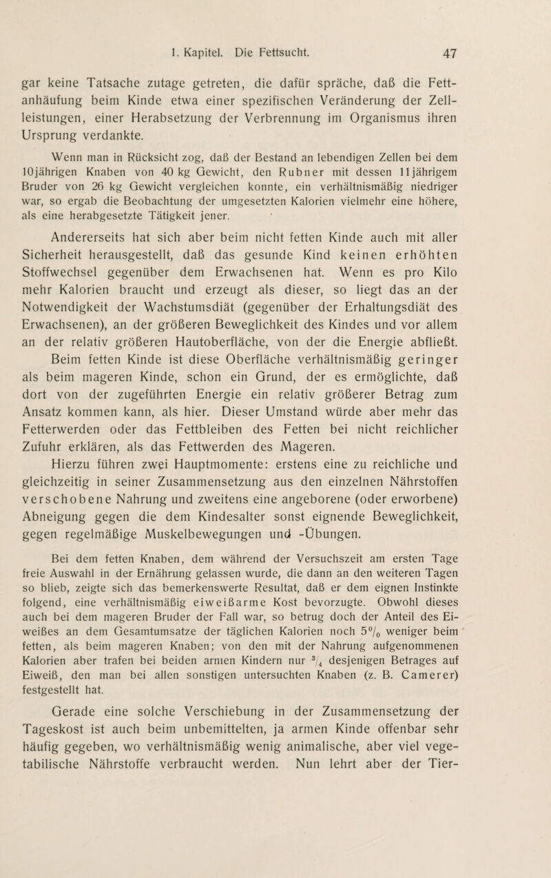 gar keine Tatsache zutage getreten, die dafür spräche, daß die Fett¬ anhäufung beim Kinde etwa einer spezifischen Veränderung der Zell¬ leistungen, einer Herabsetzung der Verbrennung im Organismus ihren Ursprung verdankte. Wenn man in Rücksicht zog, daß der Bestand an lebendigen Zellen bei dem 10jährigen Knaben von 40 kg Gewicht, den Rubner mit dessen lljährigem Bruder von 26 kg Gewicht vergleichen konnte, ein verhältnismäßig niedriger war, so ergab die Beobachtung der umgesetzten Kalorien vielmehr eine höhere, als eine herabgesetzte Tätigkeit jener. Andererseits hat sich aber beim nicht fetten Kinde auch mit aller Sicherheit herausgestellt, daß das gesunde Kind keinen erhöhten Stoffwechsel gegenüber dem Erwachsenen hat. Wenn es pro Kilo mehr Kalorien braucht und erzeugt als dieser, so liegt das an der Notwendigkeit der Wachstumsdiät (gegenüber der Erhaltungsdiät des Erwachsenen), an der größeren Beweglichkeit des Kindes und vor allem an der relativ größeren Hautoberfläche, von der die Energie abfließt. Beim fetten Kinde ist diese Oberfläche verhältnismäßig geringer als beim mageren Kinde, schon ein Grund, der es ermöglichte, daß dort von der zugeführten Energie ein relativ größerer Betrag zum Ansatz kommen kann, als hier. Dieser Umstand würde aber mehr das Fetterwerden oder das Fettbleiben des Fetten bei nicht reichlicher Zufuhr erklären, als das Fettwerden des Mageren. Hierzu führen zwei Hauptmomente: erstens eine zu reichliche und gleichzeitig in seiner Zusammensetzung aus den einzelnen Nährstoffen verschobene Nahrung und zweitens eine angeborene (oder erworbene) Abneigung gegen die dem Kindesalter sonst eignende Beweglichkeit, gegen regelmäßige Muskelbewegungen und -Übungen. Bei dem fetten Knaben, dem während der Versuchszeit am ersten Tage freie Auswahl in der Ernährung gelassen wurde, die dann an den weiteren Tagen so blieb, zeigte sich das bemerkenswerte Resultat, daß er dem eignen Instinkte folgend, eine verhältnismäßig eiweißarme Kost bevorzugte. Obwohl dieses auch bei dem mageren Bruder der Fall war, so betrug doch der Anteil des Ei¬ weißes an dem Gesamtumsätze der täglichen Kalorien noch 5°/0 weniger beim fetten, als beim mageren Knaben; von den mit der Nahrung aufgenommenen Kalorien aber trafen bei beiden armen Kindern nur 3/4 desjenigen Betrages auf Eiweiß, den man bei allen sonstigen untersuchten Knaben (z. B. Camerer) festgestellt hat. Gerade eine solche Verschiebung in der Zusammensetzung der Tageskost ist auch beim unbemittelten, ja armen Kinde offenbar sehr häufig gegeben, wo verhältnismäßig wenig animalische, aber viel vege¬ tabilische Nährstoffe verbraucht werden. Nun lehrt aber der Tier-
