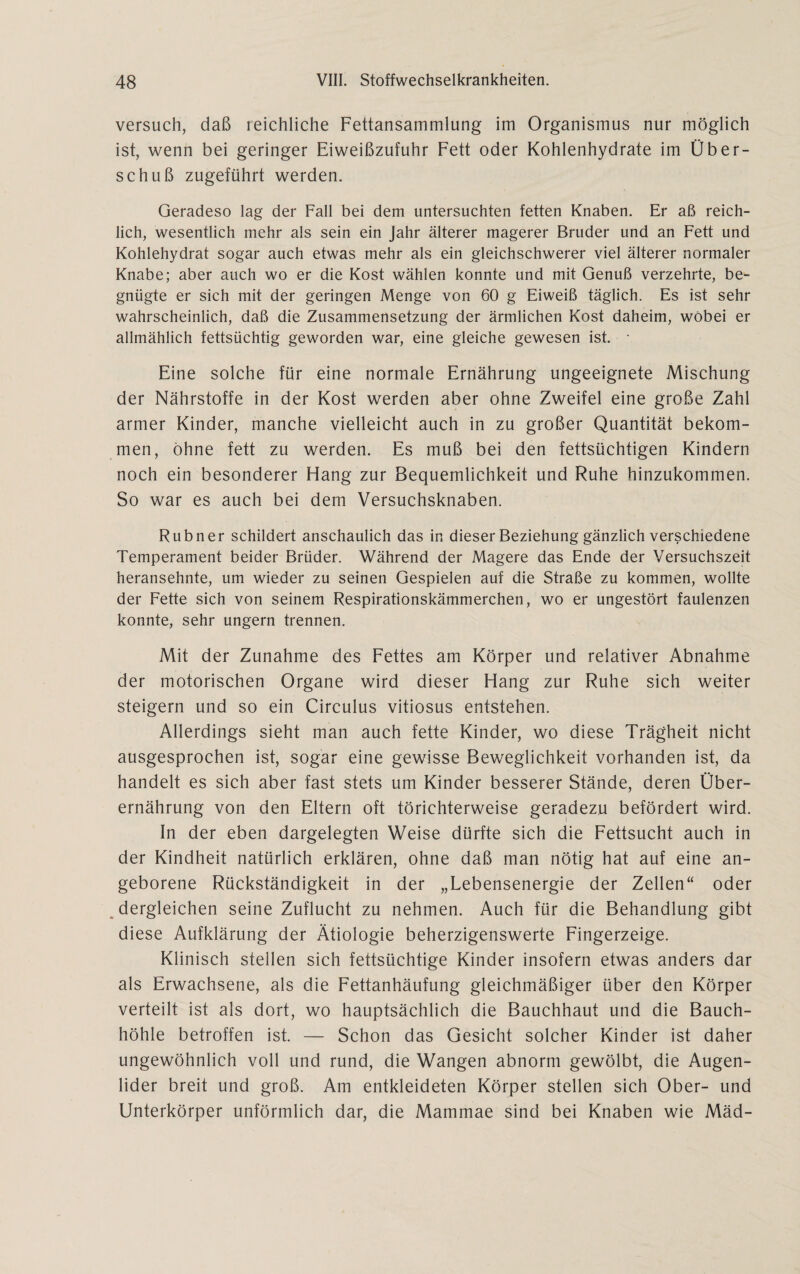 versuch, daß reichliche Fettansammlung im Organismus nur möglich ist, wenn bei geringer Eiweißzufuhr Fett oder Kohlenhydrate im Über¬ schuß zugeführt werden. Geradeso lag der Fall bei dem untersuchten fetten Knaben. Er aß reich¬ lich, wesentlich mehr als sein ein Jahr älterer magerer Bruder und an Fett und Kohlehydrat sogar auch etwas mehr als ein gleichschwerer viel älterer normaler Knabe; aber auch wo er die Kost wählen konnte und mit Genuß verzehrte, be¬ gnügte er sich mit der geringen Menge von 60 g Eiweiß täglich. Es ist sehr wahrscheinlich, daß die Zusammensetzung der ärmlichen Kost daheim, wobei er allmählich fettsüchtig geworden war, eine gleiche gewesen ist. • Eine solche für eine normale Ernährung ungeeignete Mischung der Nährstoffe in der Kost werden aber ohne Zweifel eine große Zahl armer Kinder, manche vielleicht auch in zu großer Quantität bekom¬ men, ohne fett zu werden. Es muß bei den fettsüchtigen Kindern noch ein besonderer Hang zur Bequemlichkeit und Ruhe hinzükommen. So war es auch bei dem Versuchsknaben. Rubner schildert anschaulich das in dieser Beziehung gänzlich verschiedene Temperament beider Brüder. Während der Magere das Ende der Versuchszeit heransehnte, um wieder zu seinen Gespielen auf die Straße zu kommen, wollte der Fette sich von seinem Respirationskämmerchen, wo er ungestört faulenzen konnte, sehr ungern trennen. Mit der Zunahme des Fettes am Körper und relativer Abnahme der motorischen Organe wird dieser Hang zur Ruhe sich weiter steigern und so ein Circulus vitiosus entstehen. Allerdings sieht man auch fette Kinder, wo diese Trägheit nicht ausgesprochen ist, sogar eine gewisse Beweglichkeit vorhanden ist, da handelt es sich aber fast stets um Kinder besserer Stände, deren Über¬ ernährung von den Eltern oft törichterweise geradezu befördert wird. In der eben dargelegten Weise dürfte sich die Fettsucht auch in der Kindheit natürlich erklären, ohne daß man nötig hat auf eine an¬ geborene Rückständigkeit in der „Lebensenergie der Zellen“ oder dergleichen seine Zuflucht zu nehmen. Auch für die Behandlung gibt diese Aufklärung der Ätiologie beherzigenswerte Fingerzeige. Klinisch stellen sich fettsüchtige Kinder insofern etwas anders dar als Erwachsene, als die Fettanhäufung gleichmäßiger über den Körper verteilt ist als dort, wo hauptsächlich die Bauchhaut und die Bauch¬ höhle betroffen ist. — Schon das Gesicht solcher Kinder ist daher ungewöhnlich voll und rund, die Wangen abnorm gewölbt, die Augen¬ lider breit und groß. Am entkleideten Körper stellen sich Ober- und Unterkörper unförmlich dar, die Mammae sind bei Knaben wie Mäd-
