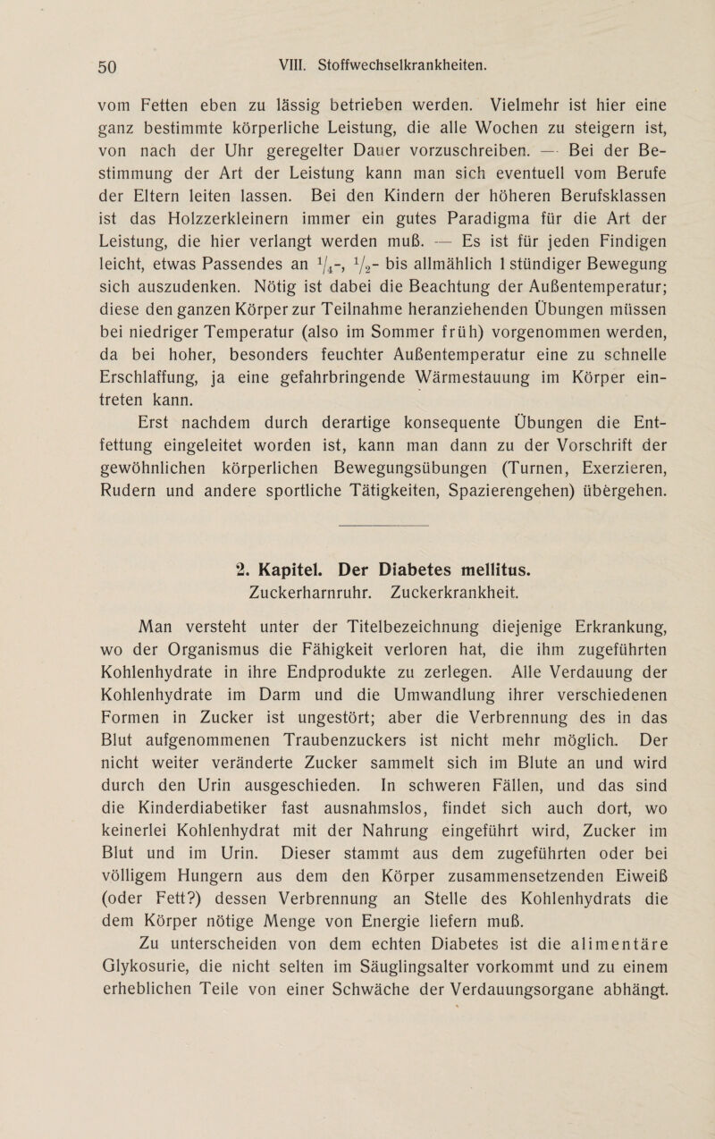vom Fetten eben zu lässig betrieben werden. Vielmehr ist hier eine ganz bestimmte körperliche Leistung, die alle Wochen zu steigern ist, von nach der Uhr geregelter Dauer vorzuschreiben. — Bei der Be¬ stimmung der Art der Leistung kann man sich eventuell vom Berufe der Eltern leiten lassen. Bei den Kindern der höheren Berufsklassen ist das Holzzerkleinern immer ein gutes Paradigma für die Art der Leistung, die hier verlangt werden muß. — Es ist für jeden Findigen leicht, etwas Passendes an 1/2- bis allmählich 1 ständiger Bewegung sich auszudenken. Nötig ist dabei die Beachtung der Außentemperatur; diese den ganzen Körper zur Teilnahme heranziehenden Übungen müssen bei niedriger Temperatur (also im Sommer früh) vorgenommen werden, da bei hoher, besonders feuchter Außentemperatur eine zu schnelle Erschlaffung, ja eine gefahrbringende Wärmestauung im Körper ein- treten kann. Erst nachdem durch derartige konsequente Übungen die Ent¬ fettung eingeleitet worden ist, kann man dann zu der Vorschrift der gewöhnlichen körperlichen Bewegungsübungen (Turnen, Exerzieren, Rudern und andere sportliche Tätigkeiten, Spazierengehen) übergehen. 2. Kapitel. Der Diabetes mellitus. Zuckerharnruhr. Zuckerkrankheit. Man versteht unter der Titelbezeichnung diejenige Erkrankung, wo der Organismus die Fähigkeit verloren hat, die ihm zugeführten Kohlenhydrate in ihre Endprodukte zu zerlegen. Alle Verdauung der Kohlenhydrate im Darm und die Umwandlung ihrer verschiedenen Formen in Zucker ist ungestört; aber die Verbrennung des in das Blut aufgenommenen Traubenzuckers ist nicht mehr möglich. Der nicht weiter veränderte Zucker sammelt sich im Blute an und wird durch den Urin ausgeschieden. In schweren Fällen, und das sind die Kinderdiabetiker fast ausnahmslos, findet sich auch dort, wo keinerlei Kohlenhydrat mit der Nahrung eingeführt wird, Zucker im Blut und im Urin. Dieser stammt aus dem zugeführten oder bei völligem Hungern aus dem den Körper zusammensetzenden Eiweiß (oder Fett?) dessen Verbrennung an Stelle des Kohlenhydrats die dem Körper nötige Menge von Energie liefern muß. Zu unterscheiden von dem echten Diabetes ist die alimentäre Glykosurie, die nicht selten im Säuglingsalter vorkommt und zu einem erheblichen Teile von einer Schwäche der Verdauungsorgane abhängt.