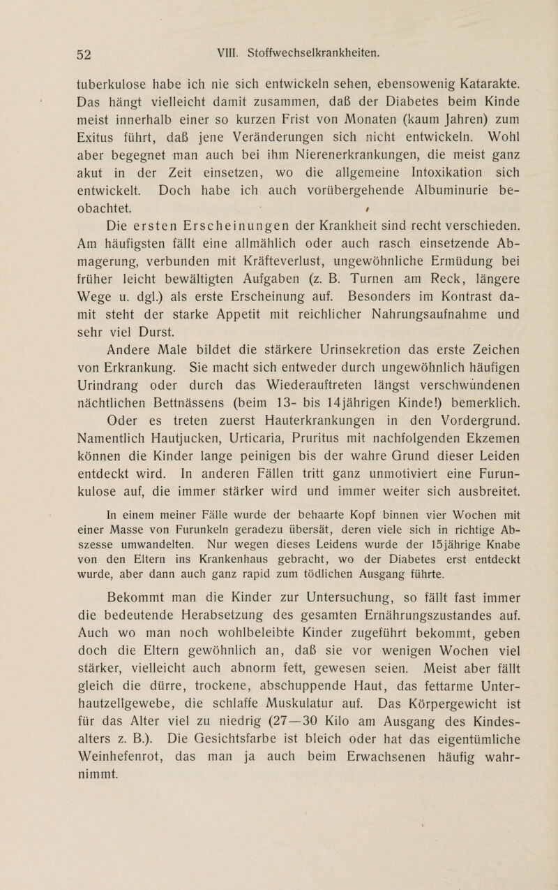 tuberkulöse habe ich nie sich entwickeln sehen, ebensowenig Katarakte. Das hängt vielleicht damit zusammen, daß der Diabetes beim Kinde meist innerhalb einer so kurzen Frist von Monaten (kaum Jahren) zum Exitus führt, daß jene Veränderungen sich nicht entwickeln. Wohl aber begegnet man auch bei ihm Nierenerkrankungen, die meist ganz akut in der Zeit einsetzen, wo die allgemeine Intoxikation sich entwickelt. Doch habe ich auch vorübergehende Albuminurie be¬ obachtet. * Die ersten Erscheinungen der Krankheit sind recht verschieden. Am häufigsten fällt eine allmählich oder auch rasch einsetzende Ab¬ magerung, verbunden mit Kräfteverlust, ungewöhnliche Ermüdung bei früher leicht bewältigten Aufgaben (z. B. Turnen arn Reck, längere Wege u. dgl.) als erste Erscheinung auf. Besonders im Kontrast da¬ mit steht der starke Appetit mit reichlicher Nahrungsaufnahme und sehr viel Durst. Andere Male bildet die stärkere Urinsekretion das erste Zeichen von Erkrankung. Sie macht sich entweder durch ungewöhnlich häufigen Urindrang oder durch das Wiederauftreten längst verschwundenen nächtlichen Bettnässens (beim 13- bis 14jährigen Kinde!) bemerklich. Oder es treten zuerst Hauterkrankungen in den Vordergrund. Namentlich Hautjucken, Urticaria, Pruritus mit nachfolgenden Ekzemen können die Kinder lange peinigen bis der wahre Grund dieser Leiden entdeckt wird. In anderen Fällen tritt ganz unmotiviert eine Furun¬ kulose auf, die immer stärker wird und immer weiter sich ausbreitet. In einem meiner Fälle wurde der behaarte Kopf binnen vier Wochen mit einer Masse von Furunkeln geradezu übersät, deren viele sich in richtige Ab¬ szesse umwandelten. Nur wegen dieses Leidens wurde der 15jährige Knabe von den Eltern ins Krankenhaus gebracht, wo der Diabetes erst entdeckt wurde, aber dann auch ganz rapid zum tödlichen Ausgang führte. Bekommt man die Kinder zur Untersuchung, so fällt fast immer die bedeutende Herabsetzung des gesamten Ernährungszustandes auf. Auch wo man noch wohlbeleibte Kinder zugeführt bekommt, geben doch die Eltern gewöhnlich an, daß sie vor wenigen Wochen viel stärker, vielleicht auch abnorm fett, gewesen seien. Meist aber fällt gleich die dürre, trockene, abschuppende Haut, das fettarme Unter¬ hautzellgewebe, die schlaffe Muskulatur auf. Das Körpergewicht ist für das Alter viel zu niedrig (27—30 Kilo am Ausgang des Kindes¬ alters z. B.). Die Gesichtsfarbe ist bleich oder hat das eigentümliche Weinhefenrot, das man ja auch beim Erwachsenen häufig wahr¬ nimmt.