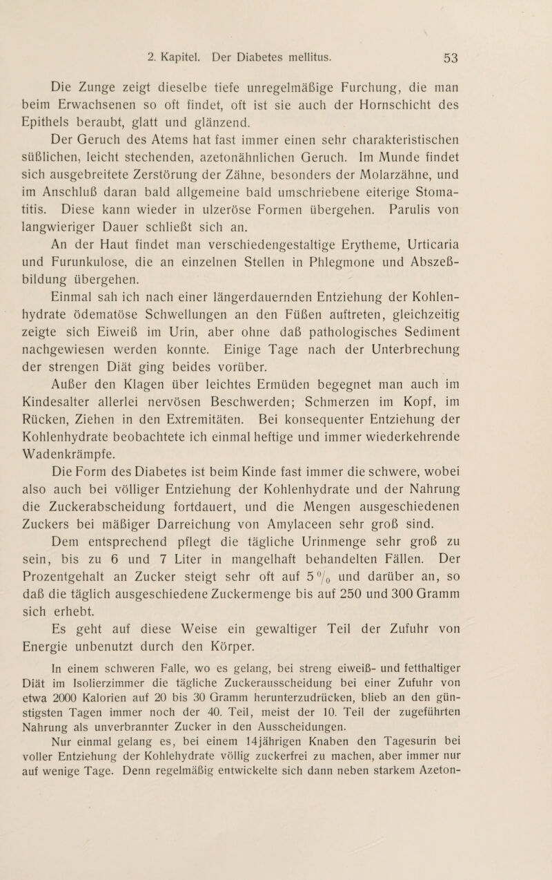 Die Zunge zeigt dieselbe tiefe unregelmäßige Furchung, die man beim Erwachsenen so oft findet, oft ist sie auch der Hornschicht des Epithels beraubt, glatt und glänzend. Der Geruch des Atems hat fast immer einen sehr charakteristischen süßlichen, leicht stechenden, azetonähnlichen Geruch. Im Munde findet sich ausgebreitete Zerstörung der Zähne, besonders der Molarzähne, und im Anschluß daran bald allgemeine bald umschriebene eiterige Stoma¬ titis. Diese kann wieder in ulzeröse Formen übergehen. Parulis von langwieriger Dauer schließt sich an. An der Haut findet man verschiedengestaltige Erytheme, Urticaria und Furunkulose, die an einzelnen Stellen in Phlegmone und Abszeß¬ bildung übergehen. Einmal sah ich nach einer längerdauernden Entziehung der Kohlen¬ hydrate ödematöse Schwellungen an den Füßen auftreten, gleichzeitig zeigte sich Eiweiß im Urin, aber ohne daß pathologisches Sediment nachgewiesen werden konnte. Einige Tage nach der Unterbrechung der strengen Diät ging beides vorüber. Außer den Klagen über leichtes Ermüden begegnet man auch im Kindesalter allerlei nervösen Beschwerden; Schmerzen im Kopf, im Rücken, Ziehen in den Extremitäten. Bei konsequenter Entziehung der Kohlenhydrate beobachtete ich einmal heftige und immer wiederkehrende Wadenkrämpfe. Die Form des Diabetes ist beim Kinde fast immer die schwere, wobei also auch bei völliger Entziehung der Kohlenhydrate und der Nahrung die Zuckerabscheidung fortdauert, und die Mengen ausgeschiedenen Zuckers bei mäßiger Darreichung von Amylaceen sehr groß sind. Dem entsprechend pflegt die tägliche Urinmenge sehr groß zu sein, bis zu 6 und 7 Liter in mangelhaft behandelten Fällen. Der Prozentgehalt an Zucker steigt sehr oft auf 5 °/0 und darüber an, so daß die täglich ausgeschiedene Zuckermenge bis auf 250 und 300 Gramm sich erhebt. Es geht auf diese Weise ein gewaltiger Teil der Zufuhr von Energie unbenutzt durch den Körper. In einem schweren Falle, wo es gelang, bei streng eiweiß- und fetthaltiger Diät im Isolierzimmer die tägliche Zuckerausscheidung bei einer Zufuhr von etwa 2000 Kalorien auf 20 bis 30 Gramm herunterzudrücken, blieb an den gün¬ stigsten Tagen immer noch der 40. Teil, meist der 10. Teil der zugeführten Nahrung als unverbrannter Zucker in den Ausscheidungen. Nur einmal gelang es, bei einem 14jährigen Knaben den Tagesurin bei voller Entziehung der Kohlehydrate völlig zuckerfrei zu machen, aber immer nur auf wenige Tage. Denn regelmäßig entwickelte sich dann neben starkem Azeton-
