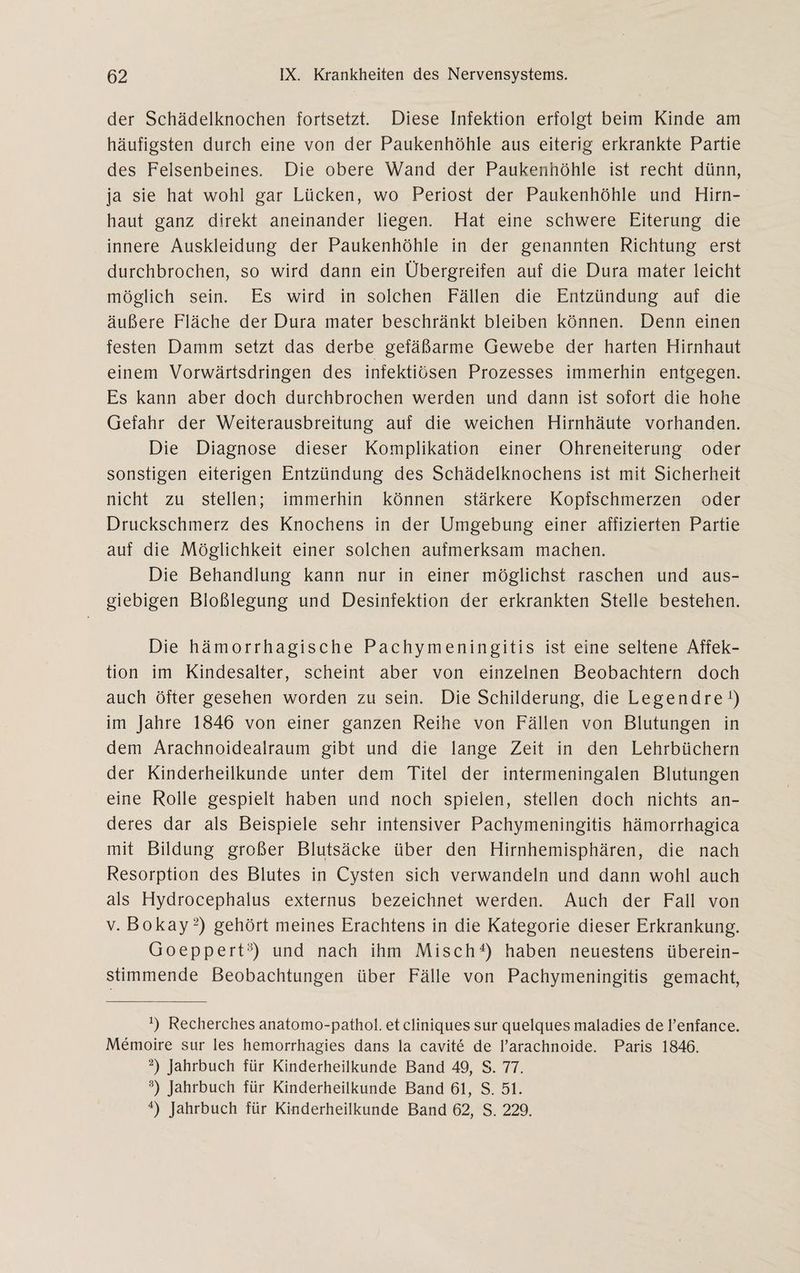 der Schädelknochen fortsetzt. Diese Infektion erfolgt beim Kinde am häufigsten durch eine von der Paukenhöhle aus eiterig erkrankte Partie des Felsenbeines. Die obere Wand der Paukenhöhle ist recht dünn, ja sie hat wohl gar Lücken, wo Periost der Paukenhöhle und Hirn¬ haut ganz direkt aneinander liegen. Hat eine schwere Eiterung die innere Auskleidung der Paukenhöhle in der genannten Richtung erst durchbrochen, so wird dann ein Übergreifen auf die Dura mater leicht möglich sein. Es wird in solchen Fällen die Entzündung auf die äußere Fläche der Dura mater beschränkt bleiben können. Denn einen festen Damm setzt das derbe gefäßarme Gewebe der harten Hirnhaut einem Vorwärtsdringen des infektiösen Prozesses immerhin entgegen. Es kann aber doch durchbrochen werden und dann ist sofort die hohe Gefahr der Weiterausbreitung auf die weichen Hirnhäute vorhanden. Die Diagnose dieser Komplikation einer Ohreneiterung oder sonstigen eiterigen Entzündung des Schädelknochens ist mit Sicherheit nicht zu stellen; immerhin können stärkere Kopfschmerzen oder Druckschmerz des Knochens in der Umgebung einer affizierten Partie auf die Möglichkeit einer solchen aufmerksam machen. Die Behandlung kann nur in einer möglichst raschen und aus¬ giebigen Bloßlegung und Desinfektion der erkrankten Stelle bestehen. Die hämorrhagische Pachymeningitis ist eine seltene Affek¬ tion im Kindesalter, scheint aber von einzelnen Beobachtern doch auch öfter gesehen worden zu sein. Die Schilderung, die Legendre1) im Jahre 1846 von einer ganzen Reihe von Fällen von Blutungen in dem Arachnoidealraum gibt und die lange Zeit in den Lehrbüchern der Kinderheilkunde unter dem Titel der intermeningalen Blutungen eine Rolle gespielt haben und noch spielen, stellen doch nichts an¬ deres dar als Beispiele sehr intensiver Pachymeningitis hämorrhagica mit Bildung großer Blutsäcke über den Hirnhemisphären, die nach Resorption des Blutes in Cysten sich verwandeln und dann wohl auch als Hydrocephalus externus bezeichnet werden. Auch der Fall von v. Bokay2 3) gehört meines Erachtens in die Kategorie dieser Erkrankung. Goeppert8) und nach ihm Misch4) haben neuestens überein¬ stimmende Beobachtungen über Fälle von Pachymeningitis gemacht, 6 Recherches anatomo-pathol. et cliniques sur quelques maladies de l’enfance. Memoire sur les hemorrhagies dans la cavite de l’arachnoide. Paris 1846. 2) Jahrbuch für Kinderheilkunde Band 49, S. 77. 3) Jahrbuch für Kinderheilkunde Band 61, S. 51. 4) Jahrbuch für Kinderheilkunde Band 62, S. 229.