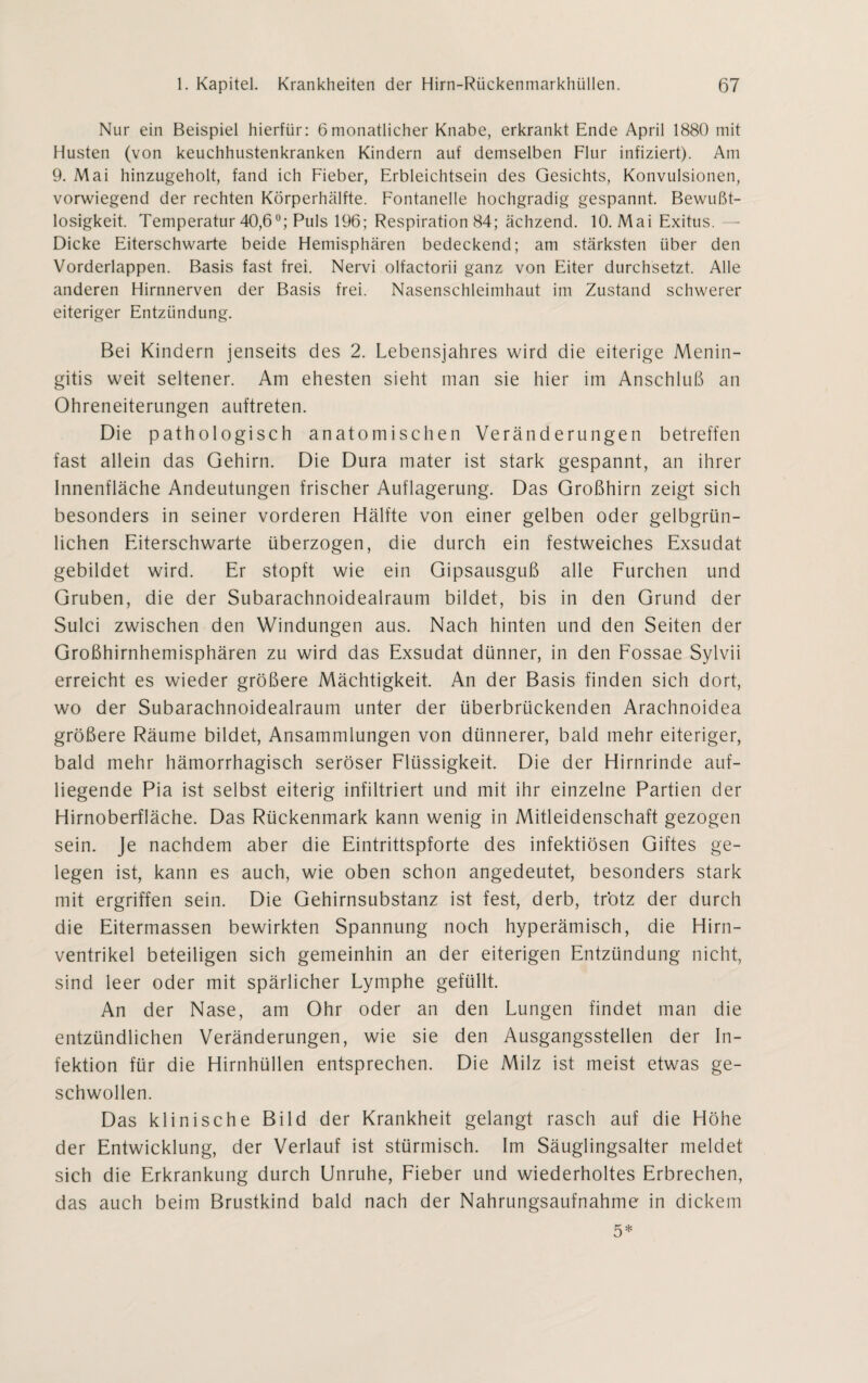 Nur ein Beispiel hierfür: 6monatlicher Knabe, erkrankt Ende April 1880 mit Husten (von keuchhustenkranken Kindern auf demselben Flur infiziert). Am 9. Mai hinzugeholt, fand ich Fieber, Erbleichtsein des Gesichts, Konvulsionen, vorwiegend der rechten Körperhälfte. Fontanelle hochgradig gespannt. Bewußt¬ losigkeit. Temperatur 40,6°; Puls 196; Respiration 84; ächzend. 10. Mai Exitus. - Dicke Eiterschwarte beide Hemisphären bedeckend; am stärksten über den Vorderlappen. Basis fast frei. Nervi olfactorii ganz von Eiter durchsetzt. Alle anderen Hirnnerven der Basis frei. Nasenschleimhaut im Zustand schwerer eiteriger Entzündung. Bei Kindern jenseits des 2. Lebensjahres wird die eiterige Menin¬ gitis weit seltener. Am ehesten sieht inan sie hier im Anschluß an Ohreneiterungen auftreten. Die pathologisch anatomischen Veränderungen betreffen fast allein das Gehirn. Die Dura mater ist stark gespannt, an ihrer Innenfläche Andeutungen frischer Auflagerung. Das Großhirn zeigt sich besonders in seiner vorderen Hälfte von einer gelben oder gelbgrün¬ lichen Eiterschwarte überzogen, die durch ein festweiches Exsudat gebildet wird. Er stopft wie ein Gipsausguß alle Furchen und Gruben, die der Subarachnoidealraum bildet, bis in den Grund der Sulci zwischen den Windungen aus. Nach hinten und den Seiten der Großhirnhemisphären zu wird das Exsudat dünner, in den Fossae Sylvii erreicht es wieder größere Mächtigkeit. An der Basis finden sich dort, wo der Subarachnoidealraum unter der überbrückenden Arachnoidea größere Räume bildet, Ansammlungen von dünnerer, bald mehr eiteriger, bald mehr hämorrhagisch seröser Flüssigkeit. Die der Hirnrinde auf¬ liegende Pia ist selbst eiterig infiltriert und mit ihr einzelne Partien der Hirnoberfläche. Das Rückenmark kann wenig in Mitleidenschaft gezogen sein. Je nachdem aber die Eintrittspforte des infektiösen Giftes ge¬ legen ist, kann es auch, wie oben schon angedeutet, besonders stark mit ergriffen sein. Die Gehirnsubstanz ist fest, derb, trotz der durch die Eitermassen bewirkten Spannung noch hyperämisch, die Hirn¬ ventrikel beteiligen sich gemeinhin an der eiterigen Entzündung nicht, sind leer oder mit spärlicher Lymphe gefüllt. An der Nase, am Ohr oder an den Lungen findet man die entzündlichen Veränderungen, wie sie den Ausgangsstellen der In¬ fektion für die Hirnhüllen entsprechen. Die Milz ist meist etwas ge¬ schwollen. Das klinische Bild der Krankheit gelangt rasch auf die Höhe der Entwicklung, der Verlauf ist stürmisch. Im Säuglingsalter meldet sich die Erkrankung durch Unruhe, Fieber und wiederholtes Erbrechen, das auch beim Brustkind bald nach der Nahrungsaufnahme in dickem 5*