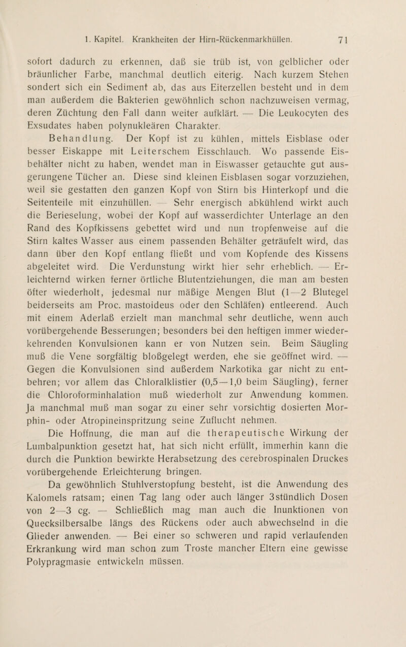 sofort dadurch zu erkennen, daß sie trüb ist, von gelblicher oder bräunlicher Farbe, manchmal deutlich eiterig. Nach kurzem Stehen sondert sich ein Sediment ab, das aus Eiterzellen besteht und in dem man außerdem die Bakterien gewöhnlich schon nachzuweisen vermag, deren Züchtung den Fall dann weiter aufklärt. — Die Leukocyten des Exsudates haben polynukleären Charakter. Behandlung. Der Kopf ist zu kühlen, mittels Eisblase oder besser Eiskappe mit Leiterschem Eisschlauch. Wo passende Eis¬ behälter nicht zu haben, wendet man in Eiswasser getauchte gut aus¬ gerungene Tücher an. Diese sind kleinen Eisblasen sogar vorzuziehen, weil sie gestatten den ganzen Kopf von Stirn bis Hinterkopf und die Seitenteile mit einzuhüllen. Sehr energisch abkühlend wirkt auch die Berieselung, wobei der Kopf auf wasserdichter Unterlage an den Rand des Kopfkissens gebettet wird und nun tropfenweise auf die Stirn kaltes Wasser aus einem passenden Behälter geträufelt wird, das dann über den Kopf entlang fließt und vom Kopfende des Kissens abgeleitet wird. Die Verdunstung wirkt hier sehr erheblich. — Er¬ leichternd wirken ferner örtliche Blutentziehungen, die man am besten öfter wiederholt, jedesmal nur mäßige Mengen Blut (1—2 Blutegel beiderseits am Proc. mastoideus oder den Schläfen) entleerend. Auch mit einem Aderlaß erzielt man manchmal sehr deutliche, wenn auch vorübergehende Besserungen; besonders bei den heftigen immer wieder¬ kehrenden Konvulsionen kann er von Nutzen sein. Beim Säugling muß die Vene sorgfältig bloßgelegt werden, ehe sie geöffnet wird. — Gegen die Konvulsionen sind außerdem Narkotika gar nicht zu ent¬ behren; vor allem das Chloralklistier (0,5—1,0 beim Säugling), ferner die Chloroforminhalation muß wiederholt zur Anwendung kommen. Ja manchmal muß man sogar zu einer sehr vorsichtig dosierten Mor¬ phin- oder Atropineinspritzung seine Zuflucht nehmen. Die Hoffnung, die man auf die therapeutische Wirkung der Lumbalpunktion gesetzt hat, hat sich nicht erfüllt, immerhin kann die durch die Punktion bewirkte Herabsetzung des cerebrospinalen Druckes vorübergehende Erleichterung bringen. Da gewöhnlich Stuhlverstopfung besteht, ist die Anwendung des Kalomels ratsam; einen Tag lang oder auch länger 3stündlich Dosen von 2—3 cg. — Schließlich mag man auch die Inunktionen von Quecksilbersalbe längs des Rückens oder auch abwechselnd in die Glieder anwenden. — Bei einer so schweren und rapid verlaufenden Erkrankung wird man schon zum Tröste mancher Eltern eine gewisse Polypragmasie entwickeln müssen.