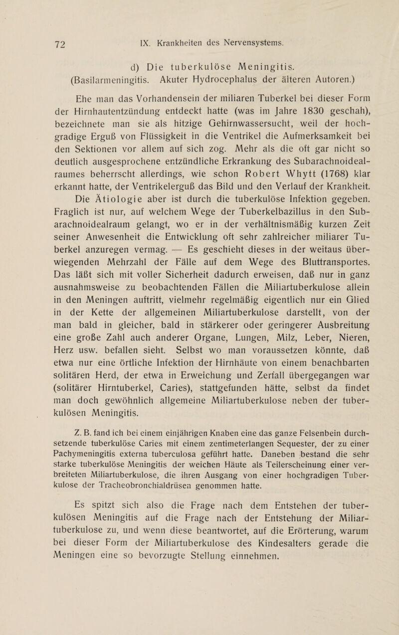 d) Die tuberkulöse Meningitis. (Basilarmeningitis. Akuter Hydrocephalus der älteren Autoren.) Ehe man das Vorhandensein der miliaren Tuberkel bei dieser Form der Hirnhautentzündung entdeckt hatte (was im Jahre 1830 geschah), bezeichnete man sie als hitzige Gehirnwassersucht, weil der hoch¬ gradige Erguß von Flüssigkeit in die Ventrikel die Aufmerksamkeit bei den Sektionen vor allem auf sich zog. Mehr als die oft gar nicht so deutlich ausgesprochene entzündliche Erkrankung des Subarachnoideal- raumes beherrscht allerdings, wie schon Robert Whytt (1768) klar erkannt hatte, der Ventrikelerguß das Bild und den Verlauf der Krankheit. Die Ätiologie aber ist durch die tuberkulöse Infektion gegeben. Fraglich ist nur, auf welchem Wege der Tuberkelbazillus in den Sub- arachnoidealraum gelangt, wo er in der verhältnismäßig kurzen Zeit seiner Anwesenheit die Entwicklung oft sehr zahlreicher miliarer Tu¬ berkel anzuregen vermag. — Es geschieht dieses in der weitaus über¬ wiegenden Mehrzahl der Fälle auf dem Wege des Bluttransportes. Das läßt sich mit voller Sicherheit dadurch erweisen, daß nur in ganz ausnahmsweise zu beobachtenden Fällen die Miliartuberkulose allein in den Meningen auftritt, vielmehr regelmäßig eigentlich nur ein Glied in der Kette der allgemeinen Miliartuberkulose darstellt, von der man bald in gleicher, bald in stärkerer oder geringerer Ausbreitung eine große Zahl auch anderer Organe, Lungen, Milz, Leber, Nieren, Herz usw. befallen sieht. Selbst wo man voraussetzen könnte, daß etwa nur eine örtliche Infektion der Hirnhäute von einem benachbarten solitären Herd, der etwa in Erweichung und Zerfall übergegangen war (solitärer Hirntuberkel, Caries), stattgefunden hätte, selbst da findet man doch gewöhnlich allgemeine Miliartuberkulose neben der tuber¬ kulösen Meningitis. Z. B. fand ich bei einem einjährigen Knaben eine das ganze Felsenbein durch¬ setzende tuberkulöse Caries mit einem zentimeterlangen Sequester, der zu einer Pachymeningitis externa tuberculosa geführt hatte. Daneben bestand die sehr starke tuberkulöse Meningitis der weichen Häute als Teilerscheinung einer ver¬ breiteten Miliartuberkulose, die ihren Ausgang von einer hochgradigen Tuber¬ kulose der Tracheobronchialdrüsen genommen hatte. Es spitzt sich also die Frage nach dem Entstehen der tuber¬ kulösen Meningitis auf die Frage nach der Entstehung der Miliar¬ tuberkulose zu, und wenn diese beantwortet, auf die Erörterung, warum bei dieser Form der Miliartuberkulose des Kindesalters gerade die Meningen eine so bevorzugte Stellung einnehmen.