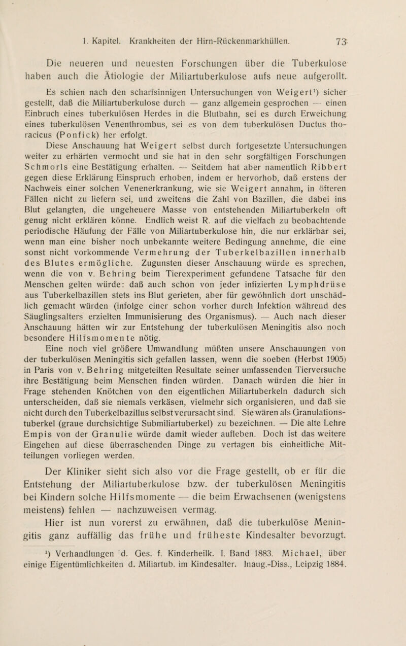 Die neueren und neuesten Forschungen über die Tuberkulose haben auch die Ätiologie der Miliartuberkulose aufs neue aufgerollt. Es schien nach den scharfsinnigen Untersuchungen von Weigert1) sicher gestellt, daß die Miliartuberkulose durch — ganz allgemein gesprochen — einen Einbruch eines tuberkulösen Herdes in die Blutbahn, sei es durch Erweichung eines tuberkulösen Venenthrombus, sei es von dem tuberkulösen Ductus tho- racicus (Ponfick) her erfolgt. Diese Anschauung hat Weigert selbst durch fortgesetzte Untersuchungen weiter zu erhärten vermocht und sie hat in den sehr sorgfältigen Forschungen Schmorls eine Bestätigung erhalten. — Seitdem hat aber namentlich Ribbert gegen diese Erklärung Einspruch erhoben, indem er hervorhob, daß erstens der Nachweis einer solchen Venenerkrankung, wie sie Weigert annahm, in öfteren Fällen nicht zu liefern sei, und zweitens die Zahl von Bazillen, die dabei ins Blut gelangten, die ungeheuere Masse von entstehenden Miliartuberkeln oft genug nicht erklären könne. Endlich weist R. auf die vielfach zu beobachtende periodische Häufung der Fälle von Miliartuberkulose hin, die nur erklärbar sei, wenn man eine bisher noch unbekannte weitere Bedingung annehme, die eine sonst nicht vorkommende Vermehrung der Tuberkelbazillen innerhalb des Blutes ermögliche. Zugunsten dieser Anschauung würde es sprechen, wenn die von v. Behring beim Tierexperiment gefundene Tatsache für den Menschen gelten würde: daß auch schon von jeder infizierten Lymphdrüse aus Tuberkelbazillen stets ins Blut gerieten, aber für gewöhnlich dort unschäd¬ lich gemacht würden (infolge einer schon vorher durch Infektion während des Säuglingsalters erzielten Immunisierung des Organismus). — Auch nach dieser Anschauung hätten wir zur Entstehung der tuberkulösen Meningitis also noch besondere Hilfsmomente nötig. Eine noch viel größere Umwandlung müßten unsere Anschauungen von der tuberkulösen Meningitis sich gefallen lassen, wenn die soeben (Herbst 1905) in Paris von v. Behring mitgeteilten Resultate seiner umfassenden Tierversuche ihre Bestätigung beim Menschen finden würden. Danach würden die hier in Frage stehenden Knötchen von den eigentlichen Miliartuberkeln dadurch sich unterscheiden, daß sie niemals verkäsen, vielmehr sich organisieren, und daß sie nicht durch den Tuberkelbazillus selbst verursacht sind. Sie wären als Granulations¬ tuberkel (graue durchsichtige Submiliartuberkel) zu bezeichnen. — Die alte Lehre Empis von der Granulie würde damit Wiederaufleben. Doch ist das weitere Eingehen auf diese überraschenden Dinge zu vertagen bis einheitliche Mit¬ teilungen vorliegen werden. Der Kliniker sieht sich also vor die Frage gestellt, ob er für die Entstehung der Miliartuberkulose bzw. der tuberkulösen Meningitis bei Kindern solche Hilfsmomente — die beim Erwachsenen (wenigstens meistens) fehlen — nachzuweisen vermag. Hier ist nun vorerst zu erwähnen, daß die tuberkulöse Menin¬ gitis ganz auffällig das frühe und früheste Kindesalter bevorzugt. J) Verhandlungen d. Ges. f. Kinderheilk. I. Band 1883. Michael,1 über einige Eigentümlichkeiten d. Miliartub. im Kindesalter. Inaug.-Diss., Leipzig 1884.