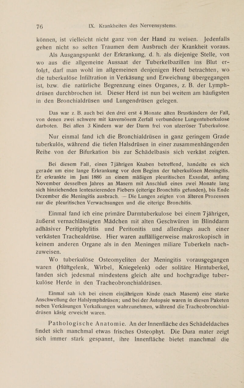 können, ist vielleicht nicht ganz von der Hand zu weisen. Jedenfalls gehen nicht so selten Traumen dem Ausbruch der Krankheit voraus. Als Ausgangspunkt der Erkrankung, d. h. als diejenige Stelle, von wo aus die allgemeine Aussaat der Tuberkelbazillen ins Blut er¬ folgt, darf man wohl im allgemeinen denjenigen Herd betrachten, wo die tuberkulöse Infiltration in Verkäsung und Erweichung übergegangen ist, bzw. die natürliche Begrenzung eines Organes, z. B. der Lymph- drüsen durchbrochen ist. Dieser Herd ist nun bei weitem am häufigsten in den Bronchialdrüsen und Lungendrüsen gelegen. Das war z. B. auch bei den drei erst 4 Monate alten Brustkindern der Fall,, von denen zwei schwere mit kavernösem Zerfall verbundene Lungentuberkulose darboten. Bei allen 3 Kindern war der Darm frei von ulzeröser Tuberkulose. Nur einmal fand ich die Bronchialdrüsen in ganz geringem Grade tuberkulös, während die tiefen Halsdrüsen in einer zusammenhängenden Reihe von der Bifurkation bis zur Schädelbasis sich verkäst zeigten. Bei diesem Fall, einen 7jährigen Knaben betreffend, handelte es sich gerade um eine lange Erkrankung vor dem Beginn der tuberkulösen Meningitis. Er erkrankte im Juni 1886 an einem mäßigen pleuritischen Exsudat, anfang November desselben Jahres an Masern mit Anschluß eines zwei Monate lang sich hinziehenden lenteszierenden Fiebers (eiterige Bronchitis gefunden), bis Ende Dezember die Meningitis ausbrach. — Die Lungen zeigten von älteren Prozessen nur die pleuritischen Verwachsungen und die eiterige Bronchitis. Einmal fand ich eine primäre Darmtuberkulose bei einem 7jährigen, äußerst vernachlässigten Mädchen mit alten Geschwüren im Blinddarm adhäsiver Peritiphylitis und Peritonitis und allerdings auch einer verkästen Trachealdrüse. Hier waren auffälligerweise makroskopisch in keinem anderen Organe als in den Meningen miliare Tuberkeln nach¬ zuweisen. Wo tuberkulöse Osteomyeliten der Meningitis vorausgegangen waren (Hüftgelenk, Wirbel, Kniegelenk) oder solitäre Hirntuberkel, fanden sich jedesmal mindestens gleich alte und hochgradige tuber¬ kulöse Herde in den Tracheobronchialdrüsen. Einmal sah ich bei einem einjährigem Kinde (nach Masern) eine starke Anschwellung der Halslymphdrüsen; und bei der Autopsie waren in diesen Paketen neben Verkäsungen Verkalkungen wahrzunehmen, während die Tracheobronchial¬ drüsen käsig erweicht waren. Pathologische Anatomie. An der Innenfläche des Schädeldaches findet sich manchmal etwas frisches Osteophyt. Die Dura mater zeigt sich immer stark gespannt, ihre Innenfläche bietet manchmal die
