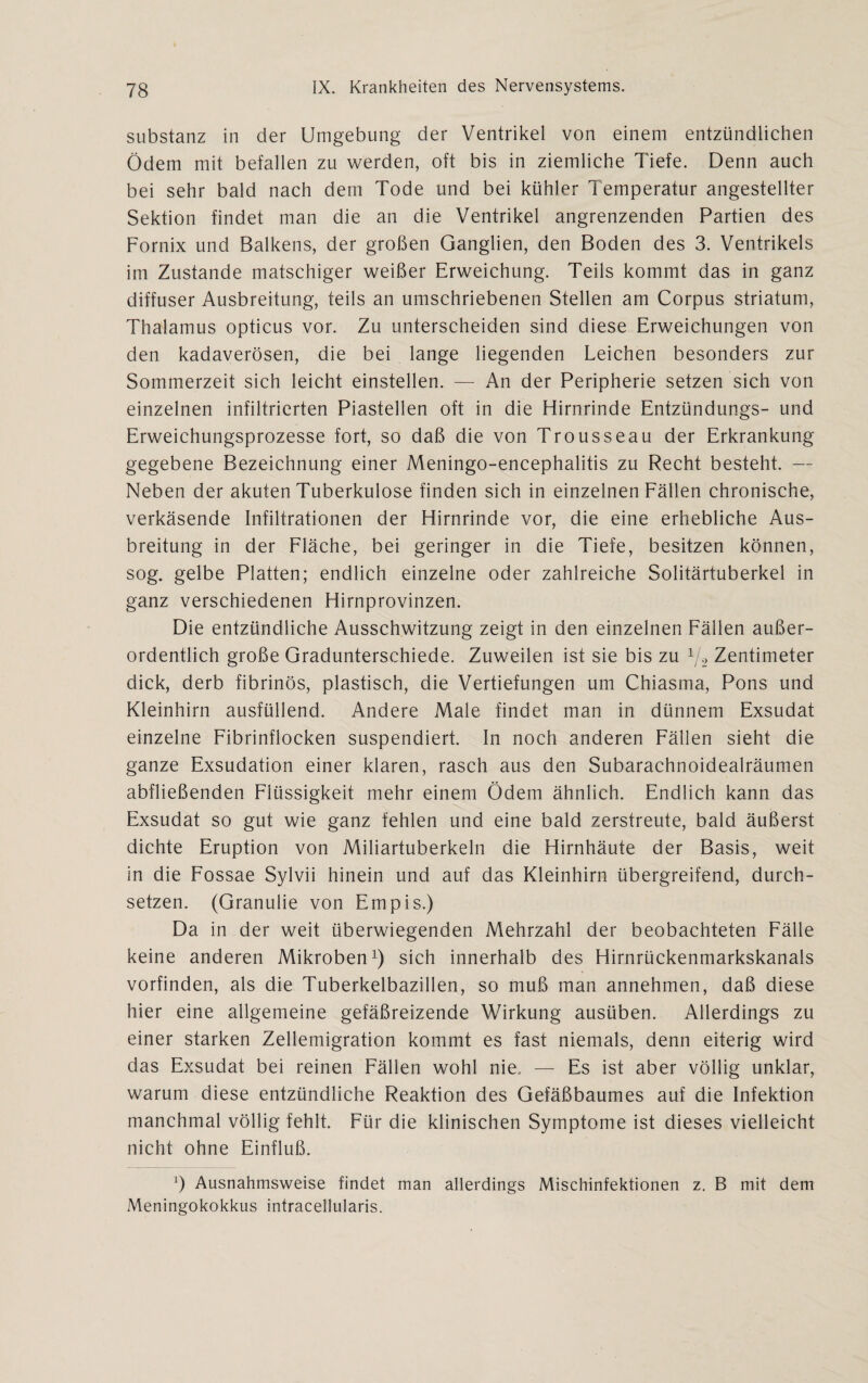 Substanz in der Umgebung der Ventrikel von einem entzündlichen Ödem mit befallen zu werden, oft bis in ziemliche Tiefe. Denn auch bei sehr bald nach dem Tode und bei kühler 1 emperatur angestellter Sektion findet man die an die Ventrikel angrenzenden Partien des Fornix und Balkens, der großen Ganglien, den Boden des 3. Ventrikels im Zustande matschiger weißer Erweichung. Teils kommt das in ganz diffuser Ausbreitung, teils an umschriebenen Stellen am Corpus Striatum, Thalamus opticus vor. Zu unterscheiden sind diese Erweichungen von den kadaverösen, die bei lange liegenden Leichen besonders zur Sommerzeit sich leicht einstellen. — An der Peripherie setzen sich von einzelnen infiltrierten Piastellen oft in die Hirnrinde Entzündungs- und Erweichungsprozesse fort, so daß die von Trousseau der Erkrankung- gegebene Bezeichnung einer Meningo-encephalitis zu Recht besteht. — Neben der akuten Tuberkulose finden sich in einzelnen Fällen chronische, verkäsende Infiltrationen der Hirnrinde vor, die eine erhebliche Aus¬ breitung in der Fläche, bei geringer in die Tiefe, besitzen können, sog. gelbe Platten; endlich einzelne oder zahlreiche Solitärtuberkel in ganz verschiedenen Hirnprovinzen. Die entzündliche Ausschwitzung zeigt in den einzelnen Fällen außer¬ ordentlich große Gradunterschiede. Zuweilen ist sie bis zu 1/2 Zentimeter dick, derb fibrinös, plastisch, die Vertiefungen um Chiasma, Pons und Kleinhirn ausfüllend. Andere Male findet man in dünnem Exsudat einzelne Fibrinflocken suspendiert. In noch anderen Fällen sieht die ganze Exsudation einer klaren, rasch aus den Subarachnoidealräumen abfließenden Flüssigkeit mehr einem Ödem ähnlich. Endlich kann das Exsudat so gut wie ganz fehlen und eine bald zerstreute, bald äußerst dichte Eruption von Miliartuberkeln die Hirnhäute der Basis, weit in die Fossae Sylvii hinein und auf das Kleinhirn übergreifend, durch¬ setzen. (Granulie von Empis.) Da in der weit überwiegenden Mehrzahl der beobachteten Fälle keine anderen Mikroben1) sich innerhalb des Hirnrückenmarkskanals vorfinden, als die Tuberkelbazillen, so muß man annehmen, daß diese hier eine allgemeine gefäßreizende Wirkung ausüben. Allerdings zu einer starken Zellemigration kommt es fast niemals, denn eiterig wird das Exsudat bei reinen Fällen wohl nie. — Es ist aber völlig unklar, warum diese entzündliche Reaktion des Gefäßbaumes auf die Infektion manchmal völlig fehlt. Für die klinischen Symptome ist dieses vielleicht nicht ohne Einfluß. P Ausnahmsweise findet man allerdings Mischinfektionen z. B mit dem Meningokokkus intracellularis.