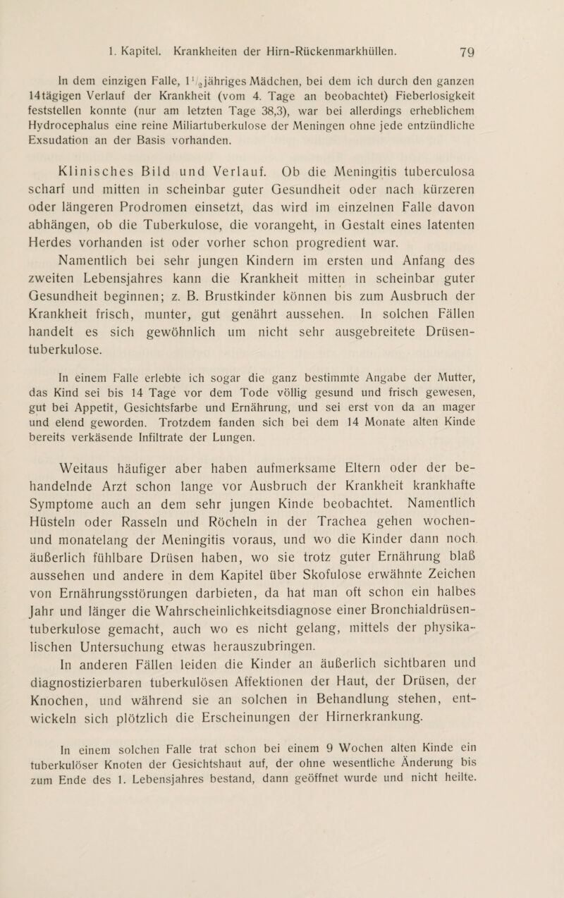In dem einzigen Falle, 1'/„jähriges Mädchen, bei dem ich durch den ganzen 14tägigen Verlauf der Krankheit (vom 4. Tage an beobachtet) Fieberlosigkeit feststellen konnte (nur am letzten Tage 38,3), war bei allerdings erheblichem Hydrocephalus eine reine Miliartuberkulose der Meningen ohne jede entzündliche Exsudation an der Basis vorhanden. Klinisches Bild und Verlauf. Ob die Meningitis tuberculosa scharf und mitten in scheinbar guter Gesundheit oder nach kürzeren oder längeren Prodromen einsetzt, das wird im einzelnen Falle davon abhängen, ob die Tuberkulose, die vorangeht, in Gestalt eines latenten Herdes vorhanden ist oder vorher schon progredient war. Namentlich bei sehr jungen Kindern im ersten und Anfang des zweiten Lebensjahres kann die Krankheit mitten in scheinbar guter Gesundheit beginnen; z. B. Brustkinder können bis zum Ausbruch der Krankheit frisch, munter, gut genährt aussehen. In solchen Fällen handelt es sich gewöhnlich um nicht sehr ausgebreitete Drüsen¬ tuberkulose. In einem Falle erlebte ich sogar die ganz bestimmte Angabe der Mutter, das Kind sei bis 14 Tage vor dem Tode völlig gesund und frisch gewesen, gut bei Appetit, Gesichtsfarbe und Ernährung, und sei erst von da an mager und elend geworden. Trotzdem fanden sich bei dem 14 Monate alten Kinde bereits verkäsende Infiltrate der Lungen. Weitaus häufiger aber haben aufmerksame Eltern oder der be¬ handelnde Arzt schon lange vor Ausbruch der Krankheit krankhafte Symptome auch an dem sehr jungen Kinde beobachtet. Namentlich Hüsteln oder Rasseln und Röcheln in der Trachea gehen wochen- und monatelang der Meningitis voraus, und wo die Kinder dann noch äußerlich fühlbare Drüsen haben, wo sie trotz guter Ernährung blaß aussehen und andere in dem Kapitel über Skofulose erwähnte Zeichen von Ernährungsstörungen darbieten, da hat man oft schon ein halbes Jahr und länger die Wahrscheinlichkeitsdiagnose einer Bronchialdrüsen¬ tuberkulose gemacht, auch wo es nicht gelang, mittels der physika¬ lischen Untersuchung etwas herauszubringen. In anderen Fällen leiden die Kinder an äußerlich sichtbaren und diagnostizierbaren tuberkulösen Affektionen der Haut, der Drüsen, der Knochen, und während sie an solchen in Behandlung stehen, ent¬ wickeln sich plötzlich die Erscheinungen der Hirnerkrankung. In einem solchen Falle trat schon bei einem 9 Wochen alten Kinde ein tuberkulöser Knoten der Gesichtshaut auf, der ohne wesentliche Änderung bis zum Ende des 1. Lebensjahres bestand, dann geöffnet wurde und nicht heilte.