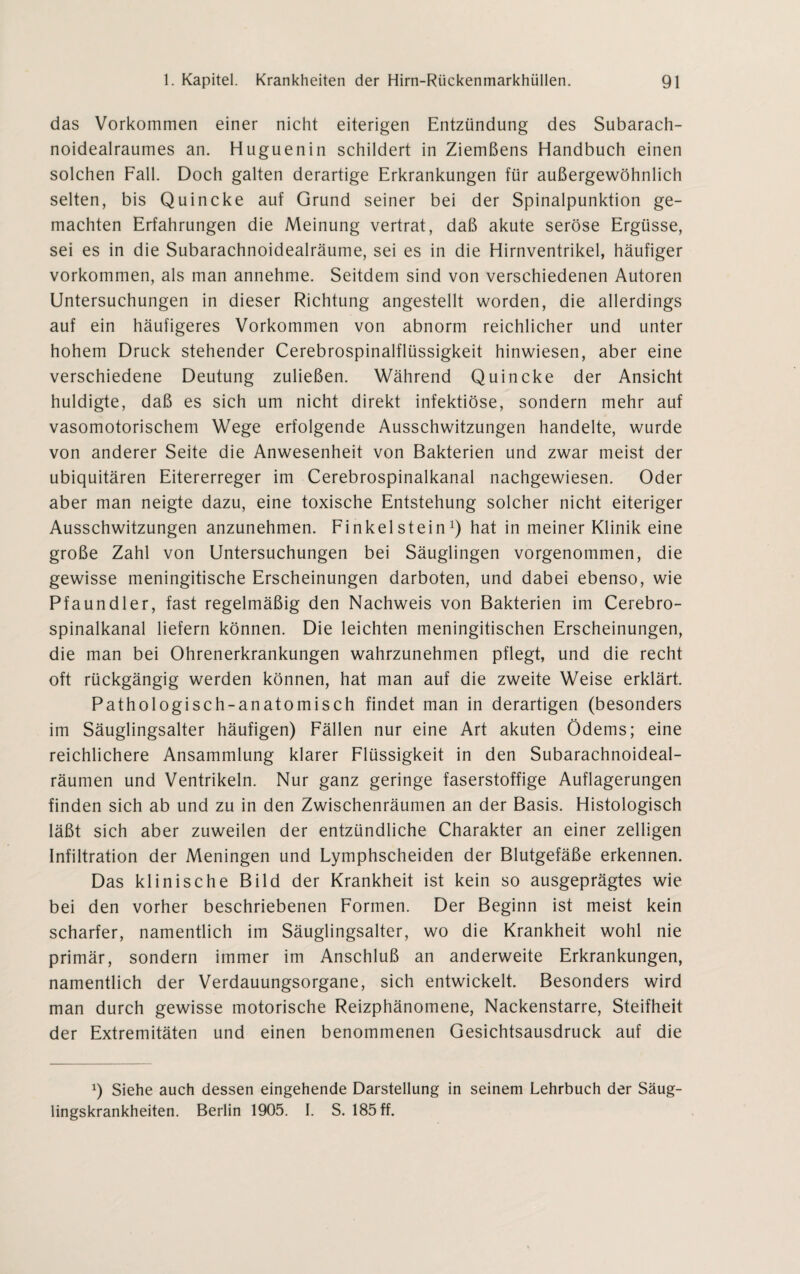 das Vorkommen einer nicht eiterigen Entzündung des Subarach- noidealraumes an. Huguenin schildert in Ziemßens Handbuch einen solchen Fall. Doch galten derartige Erkrankungen für außergewöhnlich selten, bis Quincke auf Grund seiner bei der Spinalpunktion ge¬ machten Erfahrungen die Meinung vertrat, daß akute seröse Ergüsse, sei es in die Subarachnoidealräume, sei es in die Hirnventrikel, häufiger Vorkommen, als man annehme. Seitdem sind von verschiedenen Autoren Untersuchungen in dieser Richtung angestellt worden, die allerdings auf ein häufigeres Vorkommen von abnorm reichlicher und unter hohem Druck stehender Cerebrospinalflüssigkeit hinwiesen, aber eine verschiedene Deutung zuließen. Während Quincke der Ansicht huldigte, daß es sich um nicht direkt infektiöse, sondern mehr auf vasomotorischem Wege erfolgende Ausschwitzungen handelte, wurde von anderer Seite die Anwesenheit von Bakterien und zwar meist der ubiquitären Eitererreger im Cerebrospinalkanal nachgewiesen. Oder aber man neigte dazu, eine toxische Entstehung solcher nicht eiteriger Ausschwitzungen anzunehmen. Finkeistein1) hat in meiner Klinik eine große Zahl von Untersuchungen bei Säuglingen vorgenommen, die gewisse meningitische Erscheinungen darboten, und dabei ebenso, wie Pfaundler, fast regelmäßig den Nachweis von Bakterien im Cerebro¬ spinalkanal liefern können. Die leichten meningitischen Erscheinungen, die man bei Ohrenerkrankungen wahrzunehmen pflegt, und die recht oft rückgängig werden können, hat man auf die zweite Weise erklärt. Pathologisch-anatomisch findet man in derartigen (besonders im Säuglingsalter häufigen) Fällen nur eine Art akuten Ödems; eine reichlichere Ansammlung klarer Flüssigkeit in den Subarachnoideal- räumen und Ventrikeln. Nur ganz geringe faserstoffige Auflagerungen finden sich ab und zu in den Zwischenräumen an der Basis. Histologisch läßt sich aber zuweilen der entzündliche Charakter an einer zelligen Infiltration der Meningen und Lymphscheiden der Blutgefäße erkennen. Das klinische Bild der Krankheit ist kein so ausgeprägtes wie bei den vorher beschriebenen Formen. Der Beginn ist meist kein scharfer, namentlich im Säuglingsalter, wo die Krankheit wohl nie primär, sondern immer im Anschluß an anderweite Erkrankungen, namentlich der Verdauungsorgane, sich entwickelt. Besonders wird man durch gewisse motorische Reizphänomene, Nackenstarre, Steifheit der Extremitäten und einen benommenen Gesichtsausdruck auf die x) Siehe auch dessen eingehende Darstellung in seinem Lehrbuch der Säug¬ lingskrankheiten. Berlin 1905. I. S. 185 ff.