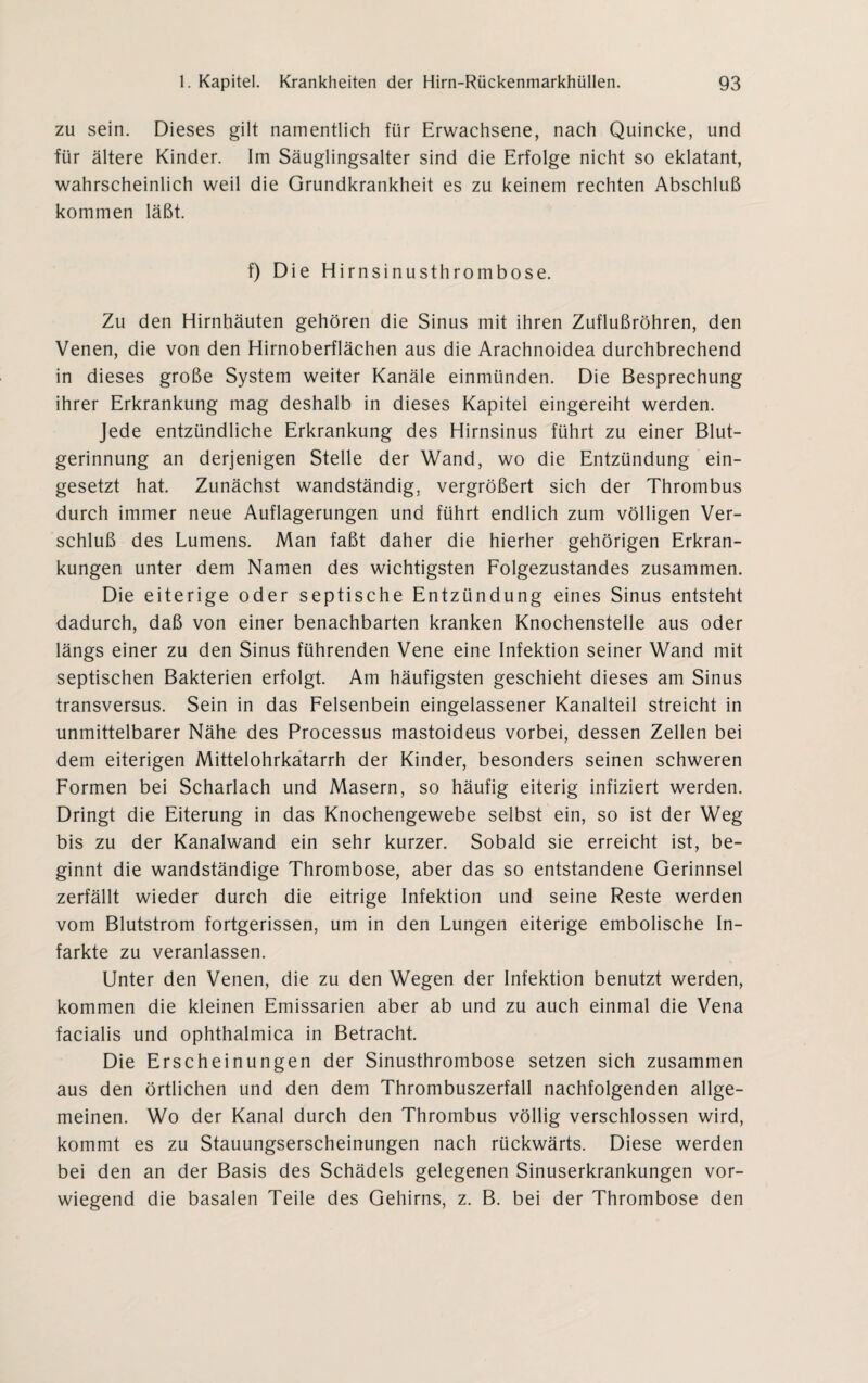zu sein. Dieses gilt namentlich für Erwachsene, nach Quincke, und für ältere Kinder. Im Säuglingsalter sind die Erfolge nicht so eklatant, wahrscheinlich weil die Grundkrankheit es zu keinem rechten Abschluß kommen läßt. f) Die Hirnsinusthrombose. Zu den Hirnhäuten gehören die Sinus mit ihren Zuflußrohren, den Venen, die von den Hirnoberflächen aus die Arachnoidea durchbrechend in dieses große System weiter Kanäle einmünden. Die Besprechung ihrer Erkrankung mag deshalb in dieses Kapitel eingereiht werden. Jede entzündliche Erkrankung des Hirnsinus führt zu einer Blut¬ gerinnung an derjenigen Stelle der Wand, wo die Entzündung ein¬ gesetzt hat. Zunächst wandständig, vergrößert sich der Thrombus durch immer neue Auflagerungen und führt endlich zum völligen Ver¬ schluß des Lumens. Man faßt daher die hierher gehörigen Erkran¬ kungen unter dem Namen des wichtigsten Folgezustandes zusammen. Die eiterige oder septische Entzündung eines Sinus entsteht dadurch, daß von einer benachbarten kranken Knochenstelle aus oder längs einer zu den Sinus führenden Vene eine Infektion seiner Wand mit septischen Bakterien erfolgt. Am häufigsten geschieht dieses am Sinus transversus. Sein in das Felsenbein eingelassener Kanalteil streicht in unmittelbarer Nähe des Processus mastoideus vorbei, dessen Zellen bei dem eiterigen Mittelohrkatarrh der Kinder, besonders seinen schweren Formen bei Scharlach und Masern, so häufig eiterig infiziert werden. Dringt die Eiterung in das Knochengewebe selbst ein, so ist der Weg bis zu der Kanalwand ein sehr kurzer. Sobald sie erreicht ist, be¬ ginnt die wandständige Thrombose, aber das so entstandene Gerinnsel zerfällt wieder durch die eitrige Infektion und seine Reste werden vom Blutstrom fortgerissen, um in den Lungen eiterige embolische In¬ farkte zu veranlassen. Unter den Venen, die zu den Wegen der Infektion benutzt werden, kommen die kleinen Emissarien aber ab und zu auch einmal die Vena facialis und ophthalmica in Betracht. Die Erscheinungen der Sinusthrombose setzen sich zusammen aus den örtlichen und den dem Thrombuszerfall nachfolgenden allge¬ meinen. Wo der Kanal durch den Thrombus völlig verschlossen wird, kommt es zu Stauungserscheinungen nach rückwärts. Diese werden bei den an der Basis des Schädels gelegenen Sinuserkrankungen vor¬ wiegend die basalen Teile des Gehirns, z. B. bei der Thrombose den