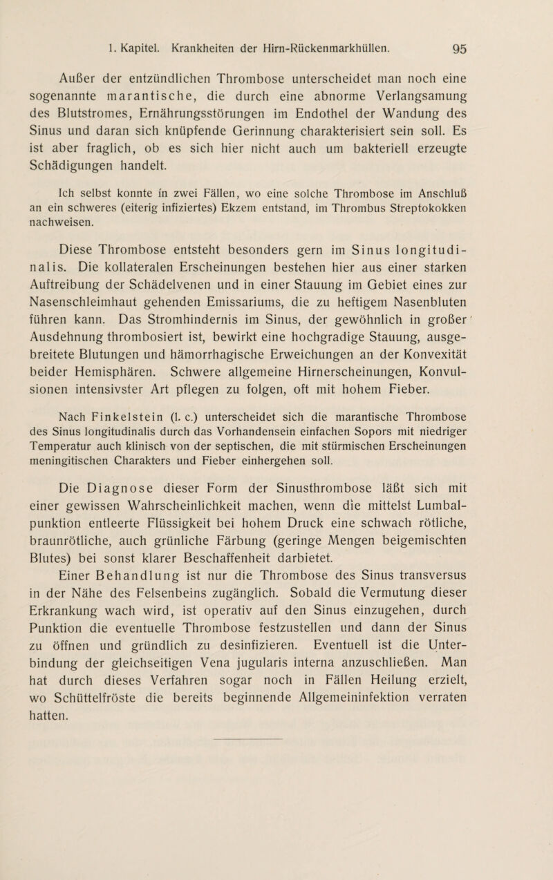 Außer der entzündlichen Thrombose unterscheidet man noch eine sogenannte marantische, die durch eine abnorme Verlangsamung des Blutstromes, Ernährungsstörungen im Endothel der Wandung des Sinus und daran sich knüpfende Gerinnung charakterisiert sein soll. Es ist aber fraglich, ob es sich hier nicht auch um bakteriell erzeugte Schädigungen handelt. Ich selbst konnte in zwei Fällen, wo eine solche Thrombose im Anschluß an ein schweres (eiterig infiziertes) Ekzem entstand, im Thrombus Streptokokken nachweisen. Diese Thrombose entsteht besonders gern im Sinus longitudi¬ nal is. Die kollateralen Erscheinungen bestehen hier aus einer starken Auftreibung der Schädelvenen und in einer Stauung im Gebiet eines zur Nasenschleimhaut gehenden Emissariums, die zu heftigem Nasenbluten führen kann. Das Stromhindernis im Sinus, der gewöhnlich in großer' Ausdehnung thrombosiert ist, bewirkt eine hochgradige Stauung, ausge¬ breitete Blutungen und hämorrhagische Erweichungen an der Konvexität beider Hemisphären. Schwere allgemeine Hirnerscheinungen, Konvul¬ sionen intensivster Art pflegen zu folgen, oft mit hohem Fieber. Nach Finkeistein (1. c.) unterscheidet sich die marantische Thrombose des Sinus longitudinalis durch das Vorhandensein einfachen Sopors mit niedriger Temperatur auch klinisch von der septischen, die mit stürmischen Erscheinungen meningitischen Charakters und Fieber einhergehen soll. Die Diagnose dieser Form der Sinusthrombose läßt sich mit einer gewissen Wahrscheinlichkeit machen, wenn die mittelst Lumbal¬ punktion entleerte Flüssigkeit bei hohem Druck eine schwach rötliche, braunrötliche, auch grünliche Färbung (geringe Mengen beigemischten Blutes) bei sonst klarer Beschaffenheit darbietet. Einer Behandlung ist nur die Thrombose des Sinus transversus in der Nähe des Felsenbeins zugänglich. Sobald die Vermutung dieser Erkrankung wach wird, ist operativ auf den Sinus einzugehen, durch Punktion die eventuelle Thrombose festzustellen und dann der Sinus zu öffnen und gründlich zu desinfizieren. Eventuell ist die Unter¬ bindung der gleichseitigen Vena jugularis interna anzuschließen. Man hat durch dieses Verfahren sogar noch in Fällen Heilung erzielt, wo Schüttelfröste die bereits beginnende Allgemeininfektion verraten hatten.