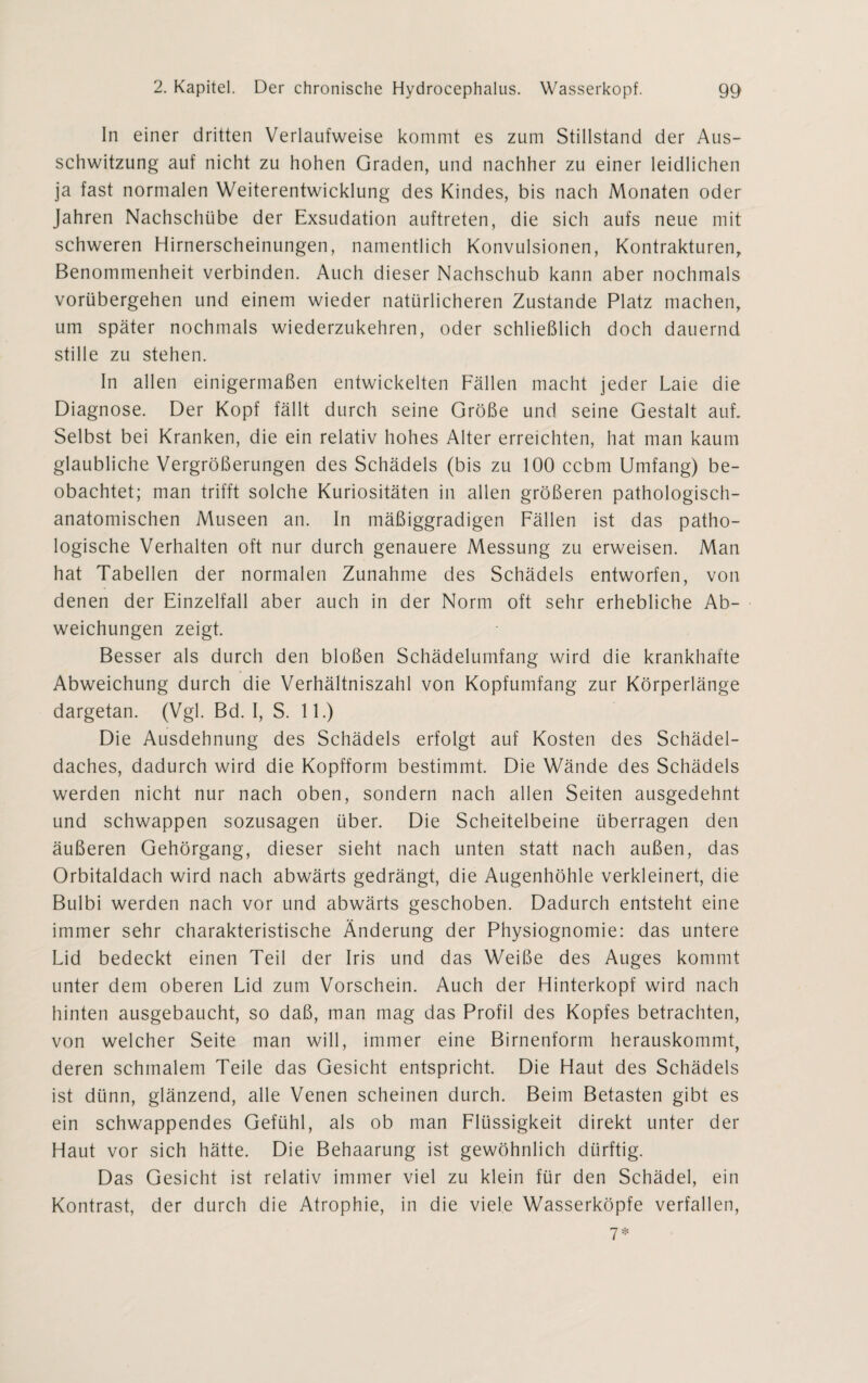 In einer dritten Verlaufweise kommt es zum Stillstand der Aus¬ schwitzung auf nicht zu hohen Graden, und nachher zu einer leidlichen ja fast normalen Weiterentwicklung des Kindes, bis nach Monaten oder Jahren Nachschübe der Exsudation auftreten, die sich aufs neue mit schweren Hirnerscheinungen, namentlich Konvulsionen, Kontrakturen, Benommenheit verbinden. Auch dieser Nachschub kann aber nochmals vorübergehen und einem wieder natürlicheren Zustande Platz machen, um später nochmals wiederzukehren, oder schließlich doch dauernd stille zu stehen. In allen einigermaßen entwickelten Fällen macht jeder Laie die Diagnose. Der Kopf fällt durch seine Größe und seine Gestalt auf. Selbst bei Kranken, die ein relativ hohes Alter erreichten, hat man kaum glaubliche Vergrößerungen des Schädels (bis zu 100 ccbm Umfang) be¬ obachtet; man trifft solche Kuriositäten in allen größeren pathologisch¬ anatomischen Museen an. In mäßiggradigen Fällen ist das patho¬ logische Verhalten oft nur durch genauere Messung zu erweisen. Man hat Tabellen der normalen Zunahme des Schädels entworfen, von denen der Einzelfall aber auch in der Norm oft sehr erhebliche Ab¬ weichungen zeigt. Besser als durch den bloßen Schädelumfang wird die krankhafte Abweichung durch die Verhältniszahl von Kopfumfang zur Körperlänge dargetan. (Vgl. Bd. I, S. 11.) Die Ausdehnung des Schädels erfolgt auf Kosten des Schädel¬ daches, dadurch wird die Kopfform bestimmt. Die Wände des Schädels werden nicht nur nach oben, sondern nach allen Seiten ausgedehnt und schwappen sozusagen über. Die Scheitelbeine überragen den äußeren Gehörgang, dieser sieht nach unten statt nach außen, das Orbitaldach wird nach abwärts gedrängt, die Augenhöhle verkleinert, die Bulbi werden nach vor und abwärts geschoben. Dadurch entsteht eine immer sehr charakteristische Änderung der Physiognomie: das untere Lid bedeckt einen Teil der Iris und das Weiße des Auges kommt unter dem oberen Lid zum Vorschein. Auch der Hinterkopf wird nach hinten ausgebaucht, so daß, man mag das Profil des Kopfes betrachten, von welcher Seite man will, immer eine Birnenform herauskommt, deren schmalem Teile das Gesicht entspricht. Die Haut des Schädels ist dünn, glänzend, alle Venen scheinen durch. Beim Betasten gibt es ein schwappendes Gefühl, als ob man Flüssigkeit direkt unter der Haut vor sich hätte. Die Behaarung ist gewöhnlich dürftig. Das Gesicht ist relativ immer viel zu klein für den Schädel, ein Kontrast, der durch die Atrophie, in die viele Wasserköpfe verfallen, 7*