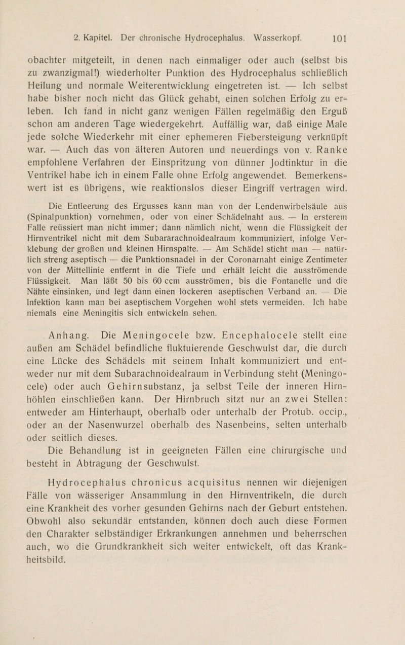 obachter mitgeteilt, in denen nach einmaliger oder auch (selbst bis zu zwanzigmal!) wiederholter Punktion des Hydrocephalus schließlich Heilung und normale Weiterentwicklung eingetreten ist. — Ich selbst habe bisher noch nicht das Glück gehabt, einen solchen Erfolg zu er¬ leben. Ich fand in nicht ganz wenigen Fällen regelmäßig den Erguß schon am anderen Tage wiedergekehrt. Auffällig war, daß einige Male jede solche Wiederkehr mit einer ephemeren Fiebersteigung verknüpft war. — Auch das von älteren Autoren und neuerdings von v. Ranke empfohlene Verfahren der Einspritzung von dünner Jodtinktur in die Ventrikel habe ich in einem Falle ohne Erfolg angewendet. Bemerkens¬ wert ist es übrigens, wie reaktionslos dieser Eingriff vertragen wird. Die Entleerung des Ergusses kann man von der Lendenwirbelsäule aus (Spinalpunktion) vornehmen, oder von einer Schädelnaht aus. — In ersterem Falle reüssiert man nicht immer; dann nämlich nicht, wenn die Flüssigkeit der Hirnventrikel nicht mit dem Subararachnoidealraum kommuniziert, infolge Ver¬ klebung der großen und kleinen Hirnspalte. — Am Schädel sticht man — natür¬ lich streng aseptisch — die Punktionsnadel in der Coronarnaht einige Zentimeter von der Mittellinie entfernt in die Tiefe und erhält leicht die ausströmende Flüssigkeit. Man läßt 50 bis 60 ccm ausströmen, bis die Fontanelle und die Nähte einsinken, und legt dann einen lockeren aseptischen Verband an. — Die Infektion kann man bei aseptischem Vorgehen wohl stets vermeiden. Ich habe niemals eine Meningitis sich entwickeln sehen. Anhang. Die Meningocele bzw. Encephalocele stellt eine außen am Schädel befindliche fluktuierende Geschwulst dar, die durch eine Lücke des Schädels mit seinem Inhalt kommuniziert und ent¬ weder nur mit dem Subarachnoidealraum in Verbindung steht (Meningo¬ cele) oder auch Gehirn Substanz, ja selbst Teile der inneren Hirn¬ höhlen einschließen kann. Der Hirnbruch sitzt nur an zwei Stellen: entweder am Hinterhaupt, oberhalb oder unterhalb der Protub. occip., oder an der Nasenwurzel oberhalb des Nasenbeins, selten unterhalb oder seitlich dieses. Die Behandlung ist in geeigneten Fällen eine chirurgische und besteht in Abtragung der Geschwulst. Hydrocephalus chronicus acquisitus nennen wir diejenigen Fälle von wässeriger Ansammlung in den Hirnventrikeln, die durch eine Krankheit des vorher gesunden Gehirns nach der Geburt entstehen. Obwohl also sekundär entstanden, können doch auch diese Formen den Charakter selbständiger Erkrankungen annehmen und beherrschen auch, wo die Grundkrankheit sich weiter entwickelt, oft das Krank¬ heitsbild.