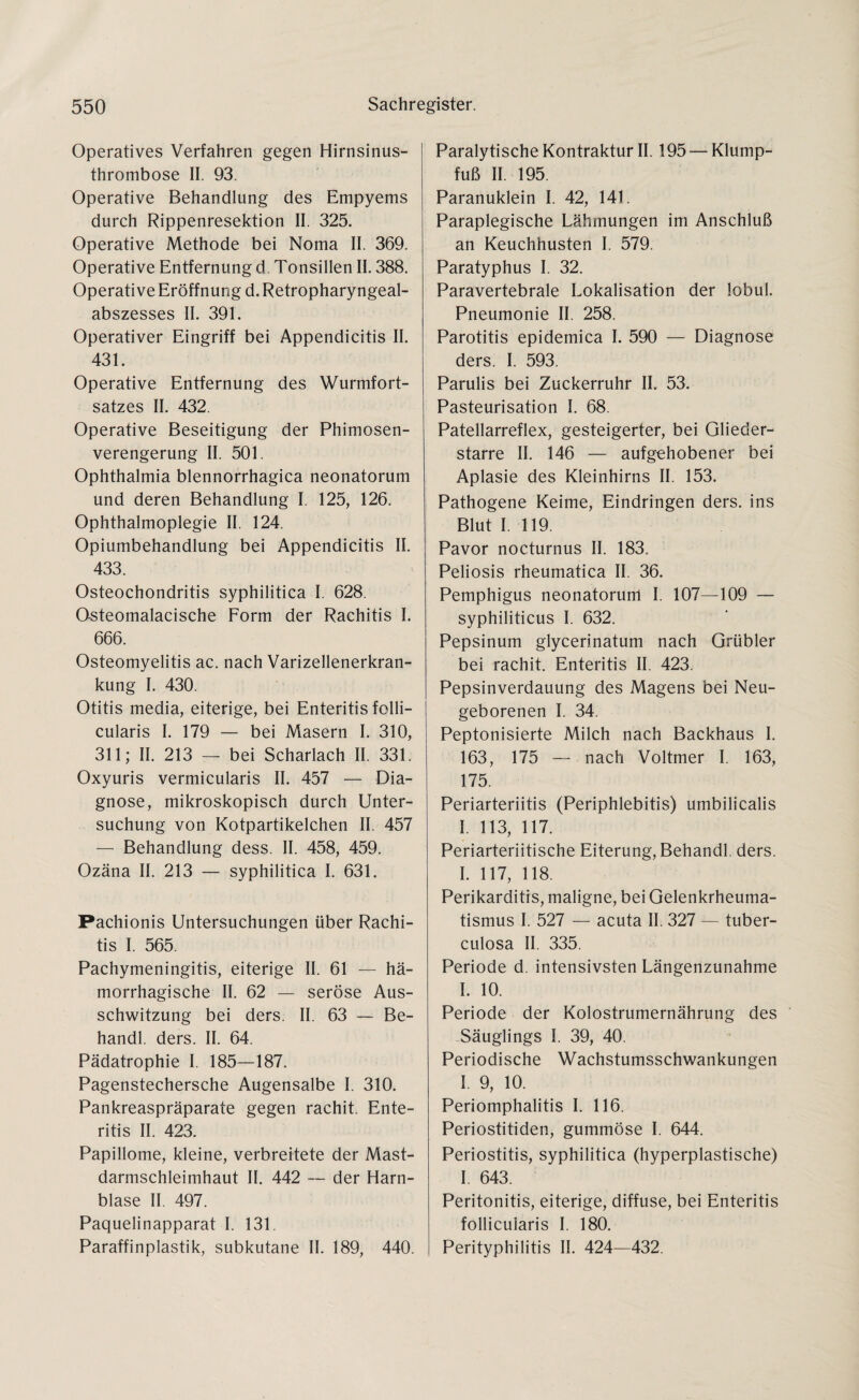 Operatives Verfahren gegen Hirnsinus¬ thrombose II. 93. Operative Behandlung des Empyems durch Rippenresektion II. 325. Operative Methode bei Noma II. 369. Operative Entfernung d Tonsillen II. 388. Operative Eröffnung d. Retropharyngeal¬ abszesses II. 391. Operativer Eingriff bei Appendicitis II. 431. Operative Entfernung des Wurmfort¬ satzes II. 432. Operative Beseitigung der Phimosen¬ verengerung II. 501. Ophthalmia blennorrhagica neonatorum und deren Behandlung I. 125, 126. Ophthalmoplegie II. 124. Opiumbehandlung bei Appendicitis II. 433. Osteochondritis syphilitica I. 628. O-steomalacische Form der Rachitis I. 666. Osteomyelitis ac. nach Varizellenerkran¬ kung I. 430. Otitis media, eiterige, bei Enteritis folli¬ cularis I. 179 — bei Masern I. 310, 311; II. 213 — bei Scharlach II. 331. Oxyuris vermicularis II. 457 — Dia¬ gnose, mikroskopisch durch Unter¬ suchung von Kotpartikelchen II. 457 — Behandlung dess. II. 458, 459. Ozäna II. 213 — syphilitica I. 631. Pachionis Untersuchungen über Rachi¬ tis I. 565. Pachymeningitis, eiterige II. 61 — hä¬ morrhagische II. 62 — seröse Aus¬ schwitzung bei ders. II. 63 — Be- handl. ders. II. 64. Pädatrophie I. 185—187. Pagenstechersche Augensalbe I. 310. Pankreaspräparate gegen rachit. Ente¬ ritis II. 423. Papillome, kleine, verbreitete der Mast¬ darmschleimhaut II. 442 — der Harn¬ blase II. 497. Paquelinapparat I. 131. Paraffinplastik, subkutane II. 189, 440. Paralytische Kontraktur II. 195 — Klump¬ fuß II. 195. Paranuklein I. 42, 141. Paraplegische Lähmungen im Anschluß an Keuchhusten I. 579. Paratyphus I. 32. Paravertebrale Lokalisation der lobul. Pneumonie II. 258. Parotitis epidemica I. 590 — Diagnose ders. I. 593. Parulis bei Zuckerruhr II. 53. Pasteurisation I. 68. Patellarreflex, gesteigerter, bei Glieder¬ starre II. 146 — aufgehobener bei Aplasie des Kleinhirns II. 153. Pathogene Keime, Eindringen ders. ins Blut I. 119. Pavor nocturnus II. 183. Peliosis rheumatica II. 36. Pemphigus neonatorum I. 107—109 — syphiliticus I. 632. Pepsinum glycerinatum nach Grübler bei rachit. Enteritis II. 423. Pepsinverdauung des Magens bei Neu¬ geborenen I. 34. Peptonisierte Milch nach Backhaus I. 163, 175 — nach Voltmer I. 163, 175. Periarteriitis (Periphlebitis) umbilicalis I. 113, 117. Periarteriitische Eiterung, Behandl. ders. I. 117, 118. Perikarditis, maligne, bei Gelenkrheuma¬ tismus I. 527 — acuta II. 327 — tuber- culosa II. 335. Periode d. intensivsten Längenzunahme I. 10. Periode der Kolostrumernährung des Säuglings I. 39, 40. Periodische Wachstumsschwankungen I. 9, 10. Periomphalitis I. 116. Periostitiden, gummöse I. 644. Periostitis, syphilitica (hyperplastische) I. 643. Peritonitis, eiterige, diffuse, bei Enteritis follicularis I. 180. Perityphilitis II. 424—432.