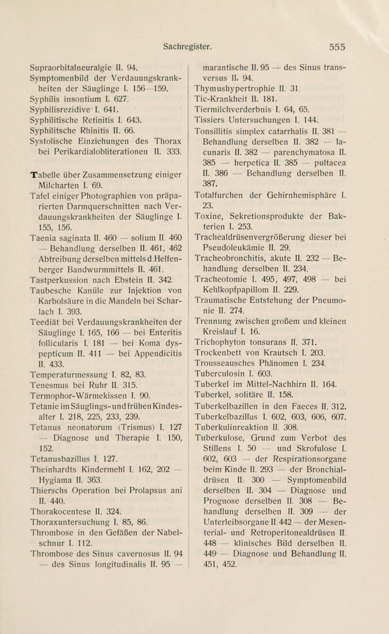 Supraorbitalneuralgie II. 94. Symptomenbild der Verdauungskrank¬ heiten der Säuglinge I. 156—159. Syphilis insontium I. 627. Syphilisrezidive I. 641. Syphilitische Retinitis I. 643. Syphilitsche Rhinitis II. 66. Systolische Einziehungen des Thorax bei Perikardialobiiterationen II. 333. Tabelle über Zusammensetzung einiger Milcharten I. 69. Tafel einiger Photographien von präpa¬ rierten Darmquerschnitten nach Ver¬ dauungskrankheiten der Säuglinge I. 155, 156. Taenia saginata II. 460 — solium II. 460 Behandlung derselben II. 461, 462 Abtreibung derselben mittels d.Helfen- berger Bandwurmmittels II. 461. Tastperkussion nach Ebstein II. 342. Taubesche Kanüle zur Injektion von Karbolsäure in die Mandeln bei Schar¬ lach I. 393. Teediät bei Verdauungskrankheiten der Säuglinge I. 165, 166 — bei Enteritis follicularis I. 181 — bei Koma dys- pepticum II. 411 — bei Appendicitis II. 433. Temperaturmessung I. 82, 83. Tenesmus bei Ruhr II. 315. Termophor-Wärmekissen I. 90. Tetanie im Säuglings-und frühen Kindes¬ alter I. 218, 225, 233, 239. Tetanus neonatorum (Trismus) I. 127 — Diagnose und Therapie I. 150, 152. Tetanusbazillus I. 127. Theinhardts Kindermehl I. 162, 202 Hygiama II. 363. Thierschs Operation bei Prolapsus ani II. 440. Thorakocentese II. 324. Thoraxuntersuchung I. 85, 86. Thrombose in den Gefäßen der Nabel¬ schnur I. 112. Thrombose des Sinus cavernosus II. 94 des Sinus longitudinalis II. 95 marantische II. 95 — des Sinus trans- versus II. 94. Thymushypertrophie II. 31. Tic-Krankheit II. 181. Tiermilchverderbnis I. 64, 65. i 7 Tissiers Untersuchungen I. 144. Tonsillitis simplex catarrhalis II. 381 Behandlung derselben II. 382 — la¬ cunaris II. 382 — parenchymatosa II. 385 —* herpetica II. 385 — pultacea II. 386 — Behandlung derselben II. 387. Totalfurchen der Gehirnhemisphäre I. 23. Toxine, Sekretionsprodukte der Bak¬ terien I. 253. Trachealdrüsenvergrößerung dieser bei Pseudoleukämie II. 29. Tracheobronchitis, akute II. 232 — Be¬ handlung derselben II. 234. Tracheotomie I. 495, 497, 498 — bei Kehlkopfpapillom II. 229. Traumatische Entstehung der Pneumo¬ nie II. 274. Trennung zwischen großem und kleinen Kreislauf I. 16. Trichophyton tonsurans II. 371. Trockenbett von Krautsch I. 203. Trousseausches Phänomen I. 234. Tuberculosin I. 603. Tuberkel im Mittel-Nachhirn II. 164. Tuberkel, solitäre II. 158. Tuberkelbazillen in den Faeces II. 312. Tuberkelbazillus I. 602, 603, 606, 607. Tuberkulinreaktion II. 308. Tuberkulose, Grund zum Verbot des Stillens I. 50 — und Skrofulöse I. 602, 603 — der Respirationsorgane beim Kinde II. 293 — der Bronchial¬ drüsen II. 300 — Symptomenbild derselben II. 304 — Diagnose und Prognose derselben II. 308 — Be¬ handlung derselben II. 309 — der Unterleibsorgane 11.442 — der Mesen¬ terial- und Retroperitonealdrüsen II. 448 — klinisches Bild derselben II. 449 — Diagnose und Behandlung II. 451, 452.