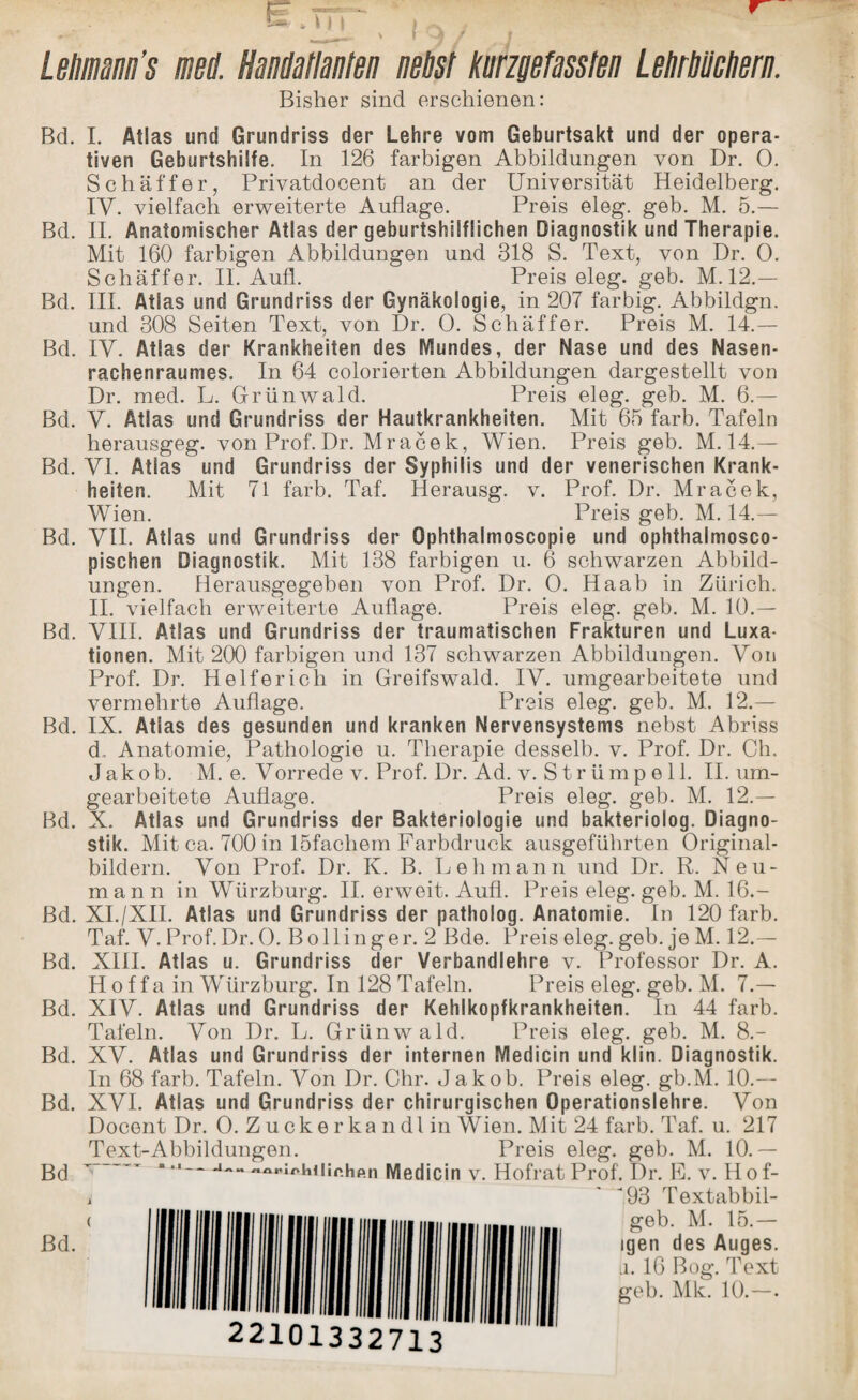 E trr , v - ^ ' *9/ j Lehmann's ml Handatlanten nebst knrzgefassten Lehrbüchern. Bisher sind erschienen: Bd. I. Atlas und Grundriss der Lehre vom Geburtsakt und der opera¬ tiven Geburtshilfe. In 126 farbigen Abbildungen von Dr. 0. Schaffer, Privatdocent an der Universität Heidelberg. IV. vielfach erweiterte Auflage. Preis eleg. geb. M. 5.— Bd. II. Anatomischer Atlas der geburtshilflichen Diagnostik und Therapie. Mit 160 farbigen Abbildungen und 318 S. Text, von Dr. 0. Schaffer. II. Aufl. Preis eleg. geb. M. 12.— Bd. III. Atlas und Grundriss der Gynäkologie, in 207 farbig. Abbildgn. und 308 Seiten Text, von Dr. 0. Schaffer. Preis M. 14.— Bd. IY. Atlas der Krankheiten des Mundes, der Nase und des Nasen¬ rachenraumes. In 64 colorierten Abbildungen dargestellt von Dr. med. L. Grünwald. Preis eleg. geb. M. 6.— Bd. y. Atlas und Grundriss der Hautkrankheiten. Mit 65 färb. Tafeln herausgeg. von Prof. Dr. Mracek, Wien. Preis geb. M. 14.— Bd. yi. Atlas und Grundriss der Syphilis und der venerischen Krank¬ heiten. Mit 71 färb. Taf. Herausg. v. Prof. Dr. Mracek, Wien. Preis geb. M. 14.— Bd. yn. Atlas und Grundriss der Ophthalmoscopie und ophthalmosco- pischen Diagnostik. Mit 138 farbigen u. 6 schwarzen Abbild¬ ungen. Herausgegeben von Prof. Dr. 0. Ha ab in Zürich. II. vielfach erweiterte Auflage. Preis eleg. geb. M. 10.— Bd. yill. Atlas und Grundriss der traumatischen Frakturen und Luxa¬ tionen. Mit 200 farbigen und 137 schwarzen Abbildungen. Von Prof. Dr. Helfer ich in Greifswald, iy. umgearbeitete und vermehrte Auflage. Preis eleg. geb. M. 12.— Bd. IX. Atlas des gesunden und kranken Nervensystems nebst Abriss d, Anatomie, Pathologie u. Therapie desselb. v. Prof. Dr. Ch. Jakob. M. e. Vorrede v. Prof. Dr. Ad. v. S t r ümp e 11. II. um¬ gearbeitete Auflage. Preis eleg. geb. M. 12.— Bd. X. Atlas und Grundriss der Bakteriologie und bakteriolog. Diagno¬ stik. Mit ca. 700 in löfachem Farbdruck ausgeführten Original¬ bildern. Von Prof. Dr. K. B. Lehmann und Dr. R. Neu¬ mann in Würzburg. II. erweit. Aufl. Preis eleg. geb. M. 16.- ßd. XI./XII. Atlas und Grundriss der patholog. Anatomie. In 120 färb. Taf. V. Prof. Dr. 0. B oll in ge r. 2 Bde. Preis eleg. geb. je M. 12.— Bd. XIII. Atlas u. Grundriss der Verbandlehre v. Professor Dr. A. Hoffa in Würzburg. In 128 Tafeln. Preis eleg. geb. M. 7.— Bd. XIV. Atlas und Grundriss der Kehlkopfkrankheiten. In 44 färb. Tafeln. Von Dr. L. Grünwald. Preis eleg. geb. M. 8.- Bd. XV. Atlas und Grundriss der internen Medicin und klin. Diagnostik. In 68 färb. Tafeln. Von Dr. Chr. J akob. Preis eleg. gb.M. 10.— Bd. XVI. Atlas und Grundriss der chirurgischen Operationslehre. Von Docent Dr. 0. Zuckerkandlin Wien. Mit 24 färb. Taf. u. 217 Text-Abbildungen. Preis eleg. geb. M. 10.— Bd —1-a,MnhUir.hp.n Medicin v. Hofrat Prof. Dr. E. v. Hof- ' 593 Textabbil- geb. M. 15.— igen des Auges, a. 16 Bog. Text geb. Mk. 10.—•