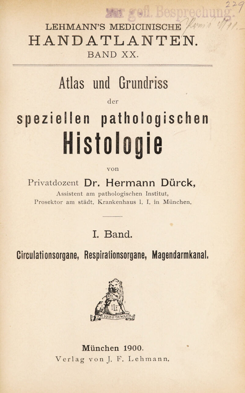 HANDATLANTEN. BAND XX. Atlas und Grundriss # der speziellen pathologischen Histologie von Privatdozent Dr. Hermann Dürck, Assistent am pathologischen Institut, Prosektor am städt. Krankenhaus 1. I. in München. I. Band. Circulationsorgane, ßespirationsorgane, Magendarmkanal. München 1900. Verlag vonj. F. Lehmann.