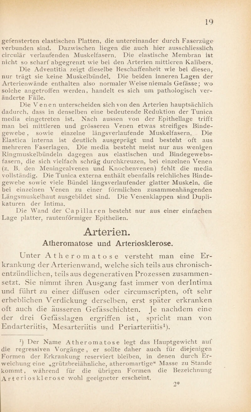 gefensterten elastischen Platten, die untereinander durch Faserzüge verbunden sind. Dazwischen liegen die auch hier ausschliesslich circular verlaufenden Muskelfasern. Die elastische Membran ist nicht so scharf abgegrenzt wie bei den Arterien mittleren Kalibers. Die Adventitia zeigt dieselbe Beschaffenheit wie bei diesen, nur trägt sie keine Muskelbündel. Die beiden inneren Lagen der Arterienwände enthalten also normaler Weise niemals Gefässe* wo solche angetroffen werden, handelt es sich um pathologisch ver¬ änderte Fälle. Die Venen unterscheiden sich von den Arterien hauptsächlich dadurch, dass in denselben eine bedeutende Reduktion der Tunica media eingetreten ist. Nach aussen von der Epithellage trifft man bei mittleren und grösseren Venen etwas streifiges Binde¬ gewebe , sowie einzelne längsverlaufende Muskelfasern. Die Elastica interna ist deutlich ausgeprägt und besteht oft aus mehreren Faserlagen. Die media besteht meist nur aus wenigen Ringmuskelbündeln dagegen aus elastischen und Bindegewebs¬ fasern, die sich vielfach schräg durchkreuzen, bei einzelnen Venen (z. B. den Meningealvenen und Knochenvenen) fehlt die media vollständig. Die Tunica externa enthält ebenfalls reichliches Binde¬ gewebe sowie viele Bündel längsverlaufender glatter Muskeln, die bei einzelnen Venen zu einer förmlichen zusammenhängenden Längsmuskelhaut ausgebildet sind. Die Venenklappen sind Dupli- katuren der Intima. Die Wand der Capillaren besteht nur aus einer einfachen Lage platter, rautenförmiger Epithelien. Arterien. Atheromatose und Arteriosklerose. Unter Atheromatose versteht man eine Er¬ krankung der Arterienwand, welche sich teils aus chronisch¬ entzündlichen, teilsaus deg-enerativen Prozessen zusammen- 1 o setzt. Sie nimmt ihren Ausg'ang' fast immer von derlntima und führt zu einer diffusen oder circumscripten, oft sehr erheblichen Verdickung derselben, erst später erkranken oft auch die äusseren Gefässchichten. je nachdem eine der drei Gefässlagen ergriffen ist, spricht man von Endarteriitis, Mesarteriitis und Periarteriitis1). 9 Der Name Atheromatose legt das Hauptgewicht auf die regressiven Vorgänge , er sollte daher auch für diejenigen Formen der Erkrankung reserviert bleiben, in denen durch Er¬ weichung eine „grützbreiähnliche, atheromartige“ Masse zu Stande kommt, während für die übrigen Formen die Bezeichnung Arteriosklerose wohl geeigneter erscheint. o* jü