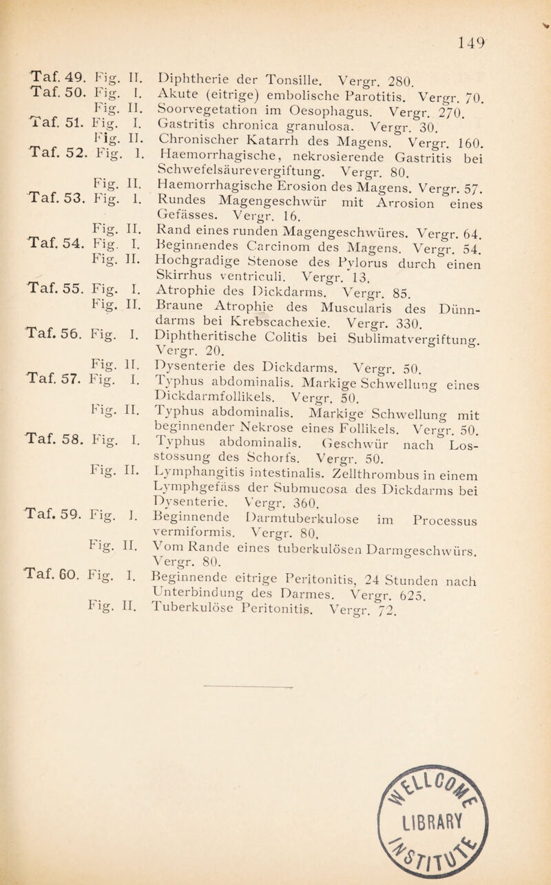 Taf. 49. Fig. II. Taf. 50. Fig. I. Fig. II. Taf. 51. Fig. I. T • M 1 <T II. Taf. 52. Fig. I. Fig. II. Taf. 53. Fig. 1. Fio- II. Taf. 54. Fig. I. Fig. 11. Taf. 55. Fig. I. Fig. II. Taf. 56. Fig. I. Fig. 11. Taf. 57. Fig. I. F1 er II. Taf. 58. Fio* I. Fig. II. Taf. 59. Fig. ]. Fig. II. Taf. 60. Fig. I. Fig. II. Diphtherie der Tonsille. Vergr. 280. Akute (eitrige) embolische Parotitis. Vergr. 70. Soorvegetation im Oesophagus. Vergr. 2/0. Gastritis chronica granulosa. Vergr. 30. Chronischer Katarrh des Magens. Vergr. 160. Haemorrhagische, nekrosierende Gastritis bei Schwefelsäurevergiftung. Vergr. 80. Haemorrhagische Erosion des Magens. Vergr. 57. Rundes Magengeschwür mit Arrosion eines Gefässes. Vergr. 16. Rand eines runden Magengeschwüres. Vergr. 64. Beginnendes Carcinom des Magens. Vergr. 54. Hochgradige Stenose des Pylorus durchweinen Skirrhus ventriculi. Vergr. 13. Atrophie des Dickdarms. Vergr. 85. Braune Atrophie des Muscularis des Dünn¬ darms bei Krebscachexie. Vergr. 330. Diphtheritische Colitis bei Sublimatvergiftuno- Vergr. 20. Dysenterie des Dickdarms. Vergr. 50. Typhus abdominalis. Markige Schwellung eines Dickdarmfollikels. Vergr. 50. Typhus abdominalis. Markige Schwellung mit beginnender Nekrose eines Follikels. Vergr. 50. Typhus abdominalis. Geschwür nach Los- stossung des Schorfs. Vergr. 50. Lymphangitis intestinalis. Zellthrombus in einem Lymphgefäss der Submucosa des Dickdarms bei Dysenterie. Vergr. 360. Beginnende Darmtuberkulose im Processus vermiformis. Vergr. 80. Vom Rande eines tuberkulösen Darmgeschwürs Vergr. 80. Beginnende eitrige Peritonitis, 24 Stunden nach Unterbindung des Darmes. Vergr. 625. Tuberkulöse Peritonitis. Vergr 72 LIBRARY