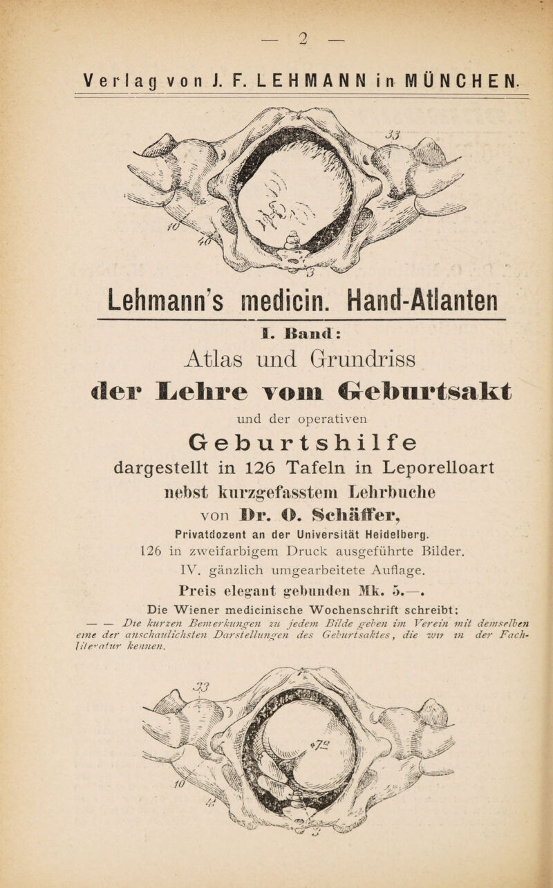 9 Verlag v o n J. F. LEHMANN i MJÜ NJ^H E N. Lehmann s medicin. Hand-Atlanten 1. Itand: Atlas und Grundriss der Lehre vom Gebnrtsakt und der operativen Geburtshilfe dargestellt in 126 Tafeln in Leporelloart nebst kurzgefasstem Lelirbuche von 1>r. O. Schaffer, Privatdozent an der Universität Heidelberg. 126 in zweifarbigem Druck ausgeführte Bilder. IV. gänzlich umgearbeitete Auflage. Preis elegant gebunden Mk. 5.—. Die Wiener medicinische Wochenschrift schreibt; — — Die kurzen Bein erklingen zu jedem Bilde geben im Verein mit demselben eine der anschaulichsten Darstellungen des Geburtsaktes, die rvn m der Fach- lite^alur kennen.
