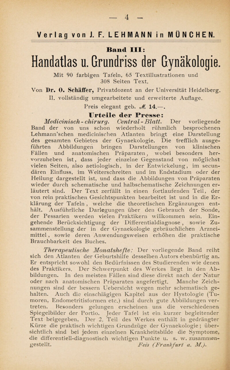 Verlag von J. F. LEHMANN in MÜNCHEN. Band III: Handatlas u. Grundriss der Gynäkologie. Mit 90 farbigen Tafeln, 65 Textillustrationen und 308 Seiten Text. Von Dr. 0. Schaffer, Privatdozent an der Universität Heidelberg. II. vollständig umgearbeitete und erweiterte Auflage. Preis elegant geb. Jt. 14. —. Urteile der Presse: Medicinisch-Chirurg. Central-Blatt. Der vorliegende Band der von uns schon wiederholt rühmlich besprochenen Lehmann’schen medicinischen Atlanten bringt eine Darstellung des gesamten Gebietes der Gynaekologie. Die trefflich ausge¬ führten Abbildungen bringen Darstellungen von klinischen Fällen und anatomischen Präparaten, wobei besonders her¬ vorzuheben ist, dass jeder einzelne Gegenstand von möglichst vielen Seiten, also aetiologisch, in der Entwickelung, im secun- dären Einfluss, im Weiterschreiten und im Endstadium oder der Heilung dargestellt ist, und dass die Abbildungen von Präparaten wieder durch schematische und halbschematische Zeichnungen er¬ läutert sind. Der Text zerfällt in einen fortlaufenden Teil, der von rein praktischen Gesichtspunkten bearbeitet ist und in die Er¬ klärung der Tafeln , welche die theoretischen Ergänzungen ent¬ hält. Ausführliche Darlegungen über den Gebrauch der Sonde, der Pessarien werden vielen Praktikern willkommen sein. Ein¬ gehende Berücksichtigung der Differentialdiagnose , sowie Zu¬ sammenstellung der in der Gynaekologie gebräuchlichen Arznei¬ mittel , sowie deren Anwendungsweisen erhöhen die praktische Brauchbarkeit des Buches. Therapeutische Monatshefte: Der vorliegende Band reiht sich den Atlanten der Geburtshilfe desselben Autors ebenbürtig an. Er entspricht sowohl den Bedürfnissen des Studierenden wie denen des Praktikers. Der Schwerpunkt des Werkes liegt in den Ab¬ bildungen. In den meisten Fällen sind diese direkt nach der Natur oder nach anatomischen Präparaten angefertigt. Manche Zeich¬ nungen sind der bessern Uebersicht wegen mehr schematisch ge¬ halten. Auch die einschlägigen Kapitel aus der Hystologie (Tu¬ moren, Endometritisformen etc.) sind durch gute Abbildungen ver¬ treten. Besonders gelungen erscheinen uns die verschiedenen Spiegelbilder der Portio, jeder Tafel ist ein kurzer begleitender Text beigegeben, Der 2. Teil des Werkes enthält in gedrängter Kürze die praktisch wichtigen Grundzüge der Gynaekologie ; über¬ sichtlich sind bei jedem einzelnen Krankheitsbilde die Symptome, die differentiell-diagnostisch wichtigen Punkte u. s. w. zusammen¬ gestellt. Feis (Frankfurt a. M.).