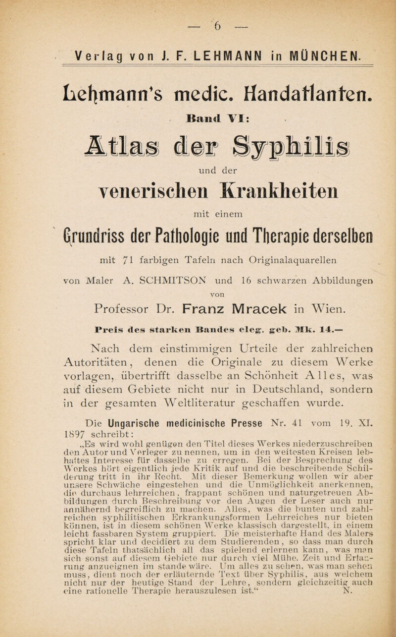 Verlag von J. F. LEHMANN in MÜNCHEN. liefymann’s medic. Handatlanten. Band VI: A tl a und der venerischen Krankheiten mit einem Grundriss der Pathologie und Therapie derselben mit 71 farbigen Tafeln nach Originalaquarellen von Maler A. SCHMITSON und 16 schwarzen Abbildungen von Professor Dr. Franz Mracek in Wien. Preis des starken Sandes eie”, geb. Mk. 14.— Nach dem einstimmigen Urteile der zahlreichen Autoritäten, denen die Originale zu diesem Werke Vorlagen, übertrifft dasselbe an Schönheit Alles, was auf diesem Gebiete nicht nur in Deutschland, sondern in der gesamten Weltliteratur geschaffen wurde. Die Ungarische medicinische Presse Nr. 41 vom 19. XI. 1897 schreibt: „Es wird wohl genügen den Titel dieses Werkes niederzuschreiben den Autor und Vorleger zu nennen, um in den weitesten Kreisen leb- hattes Interesse für dasselbe zu erregen. Bei der Besprechung des Werkes hört eigentlich jede Kritik auf und die beschreibende Schil¬ derung tritt in ihr Kocht. Mit dieser Bemerkung wollen wir aber unsere Schwäche eingestehen und die Unmöglichkeit anerkennen, die durchaus lehrreichen, frappant schönen und naturgetreuen Ab¬ bildungen durch Beschreibung vor den Augen der Leser auch nur annähernd begreiflich zu machen. Alles, was die bunten und zahl¬ reichen syphilitischen Erkrankungsformen Lehrreiches nur bieten können, ist in diesem schönen Werke klassisch dargestellt, in einem leicht fassbaren System gruppiert. Die meisterhafte Hand des Malers spricht klar und decidiert zu dom Studierenden, so dass man durch diese Tafeln thatsächlich all das spielend erlernen kann, was man sich sonst auf diesem Gebiete nur durch viel Mühe. Zeit und Ertan- rung anzueignen im stände wäre. Um alles Zusehen, was man sehen muss, dient noch der erläuternde Text über Syphilis, aus welchem nicht nur der heutige Stand der Lehre, sondern gleichzeitig auch eine rationelle Therapie herauszulesen ist.“ N.
